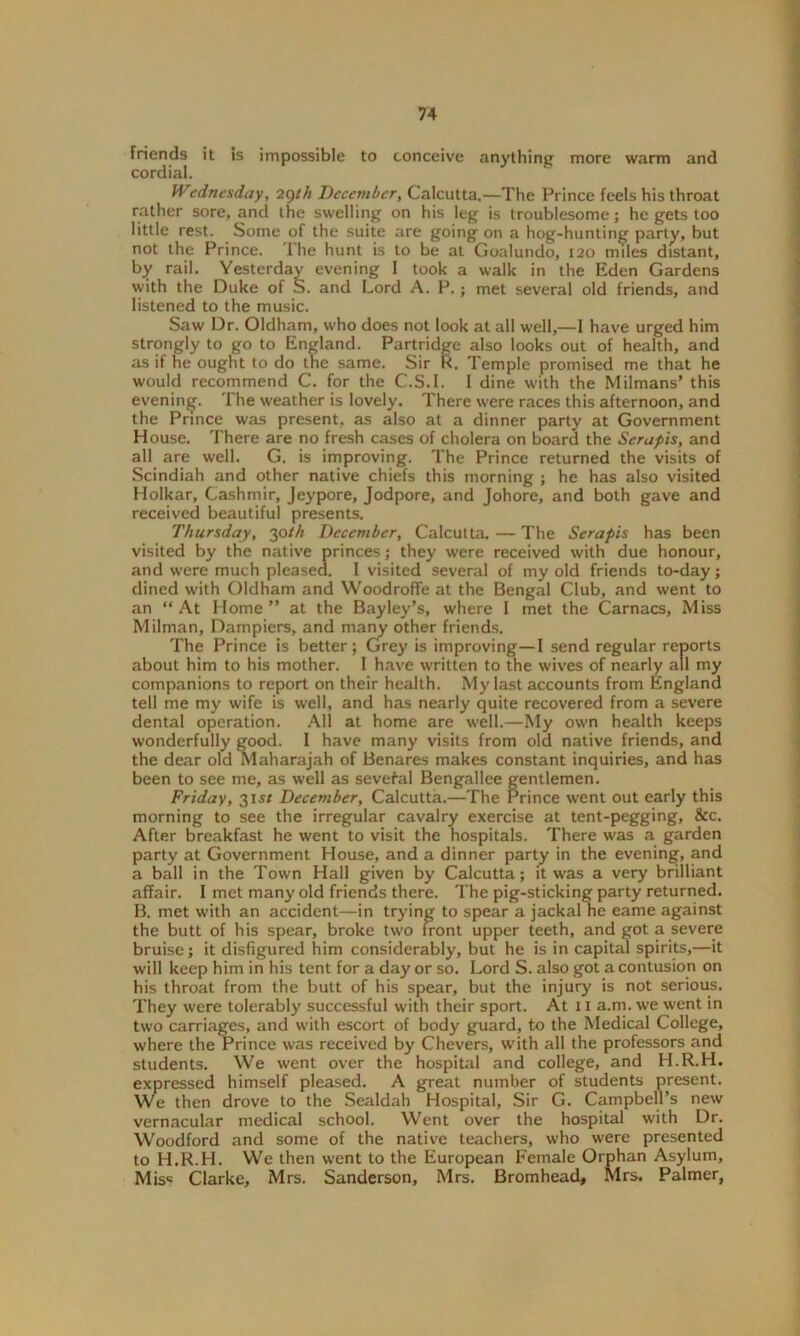 friends it is impossible to conceive anything' more warm and cordial. tVedncsday, 2gth December, Calcutta.—The Prince feels his throat rather sore, and the swelling on his leg is troublesome; he gets too little rest. Some of the suite are going on a hog-hunting party, but not the Prince. The hunt is to be at Goalundo, 120 miles distant, by rail. Yesterday evening 1 took a walk in the Eden Gardens with the Duke of S. and Lord A. P.; met several old friends, and listened to the music. Saw Dr. Oldham, who does not look at all well,—I have urged him strongly to go to England. Partridge also looks out of health, and as if he ought to do the same. Sir R. Temple promised me that he would recommend C. for the C.S.I. I dine with the Milmans’ this evening. The weather is lovely. There were races this afternoon, and the Prince was present, as also at a dinner party at Government House. There are no fresh cases of cholera on board the Serupis, and all are well. G. is improving. The Prince returned the visits of Scindiah and other native chiefs this morning ; he has also visited Holkar, Cashmir, Jeypore, Jodpore, and Johore, and both gave and received beautiful presents. Thursday, 30th December, Calcutta. — The Serapis has been visited by the native princes; they were received with due honour, and were much pleased. I visited several of my old friends to-day; dined with Oldham and Woodroffe at the Bengal Club, and went to an “At Home” at the Bayley’s, where I met the Carnacs, Miss Milman, Dampiers, and many other friends. The Prince is better; Grey is improving—I send regular reports about him to his mother. I have written to the wives of nearly all my companions to report on their health. My last accounts from England tell me my wife is well, and has nearly quite recovered from a severe dental operation. All at home are well.—My own health keeps wonderfully good. I have many visits from old native friends, and the dear old Maharajah of Benares makes constant inquiries, and has been to see me, as well as several Bengallee gentlemen. Friday, 31s/ December, Calcutta.—The Prince went out early this morning to see the irregular cavalry exercise at tent-pegging, See. After breakfast he went to visit the hospitals. There was a garden party at Government House, and a dinner party in the evening, and a ball in the Town Hall given by Calcutta; it was a very brilliant affair. I met many old friends there. The pig-sticking party returned. B. met with an accident—in trying to spear a jackal he eame against the butt of his spear, broke two front upper teeth, and got a severe bruise; it disfigured him considerably, but he is in capital spirits,—it will keep him in his tent for a day or so. Lord S. also got a contusion on his throat from the butt of his spear, but the injury is not serious. They were tolerably successful with their sport. At 11 a.m. we went in two carriages, and with escort of body guard, to the Medical College, where the Prince was received by Chevers, with all the professors and students. We went over the hospital and college, and H.R.H. expressed himself pleased. A great number of students present. We then drove to the Sealdah Hospital, Sir G. Campbell’s new vernacular medical school. Went over the hospital with Dr. Woodford and some of the native teachers, who were presented to H.R.H. We then went to the European Female Orphan Asylum, Mis« Clarke, Mrs. Sanderson, Mrs. Bromhead, Mrs. Palmer,