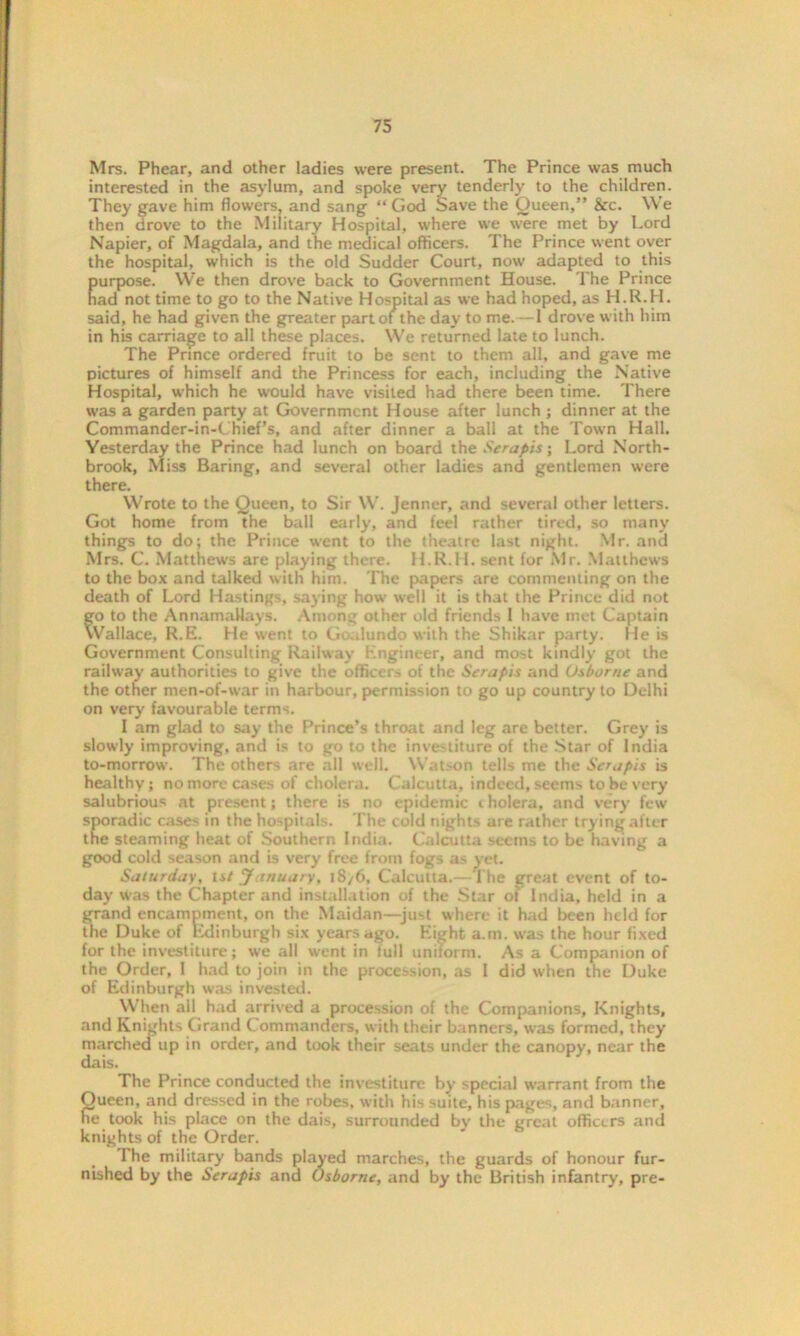 Mrs. Phear, and other ladies were present. The Prince was much interested in the asylum, and spoke very tenderly to the children. They gave him flowers, and sang “God Save the Queen,” &c. We then drove to the Military Hospital, where we were met by Lord Napier, of Magdala, and the medical officers. The Prince went over the hospital, which is the old Sudder Court, now adapted to this purpose. We then drove back to Government House. The Prince had not time to go to the Native Hospital as we had hoped, as H.R.H. said, he had given the greater part of the day to me.—1 drove with him in his carriage to all these places. We returned late to lunch. The Prince ordered fruit to be sent to them all, and gave me pictures of himself and the Princess for each, including the Native Hospital, which he would have visited had there been time. There was a garden party at Government House after lunch ; dinner at the Commander-in-Chief’s, and after dinner a ball at the Town Hall. Yesterday the Prince had lunch on board the Serapis; Lord North- brook, Miss Baring, and several other ladies and gentlemen were there. Wrote to the Queen, to Sir W. Jenner, and several other letters. Got home from the ball early, and feel rather tired, so many things to do; the Prince went to the theatre last night. Mr. ana Mrs. C. Matthews are playing there. H.R.H. sent for Mr. Matthews to the box and talked with him. The papers are commenting on the death of Lord Hastings, saying how well it is that the Prince did not go to the AnnamaUays. Among other old friends 1 have met Captain Wallace, R.E. He went to Goalundo with the Shikar party. He is Government Consulting Railway Engineer, and most kindly got the railway authorities to give the officers of the Serapis and Osborne and the other men-of-war in harbour, permission to go up country to Delhi on very favourable terms. I am glad to say the Prince’s throat and leg are better. Grey is slowly improving, and is to go to the investiture of the Star of India to-morrow. The others are all well. Watson tells me the Serapis is healthy; no more cases of cholera. Calcutta, indeed, seems to be very salubrious at present; there is no epidemic i holera, and very few sporadic cases in the hospitals. The cold nights are rather trying after the steaming heat of Southern India. Calcutta seems to be having a good cold season and is very free from fogs as yet. Saturday, 1st January, 18/6, Calcutta.—The great event of to- day was the Chapter and installation of the Star of India, held in a grand encampment, on the Maidan—just where it had been held for the Duke of Edinburgh six years ago. Eight a.rn. was the hour fixed for the investiture; we all went in lull uniform. As a Companion of the Order, 1 had to join in the procession, as I did when the Duke of Edinburgh was invested. When all had arrived a procession of the Companions, Knights, and Knights Grand Commanders, with their banners, was formed, they marched up in order, and took their seats under the canopy, near the dais. The Prince conducted the investiture by special warrant from the Queen, and dressed in the robes, with his suite, his pages, and banner, he took his place on the dais, surrounded by the great officers and knights of the Order. 1 he military bands played marches, the guards of honour fur- nished by the Serapis and Osborne, and by the British infantry, pre-