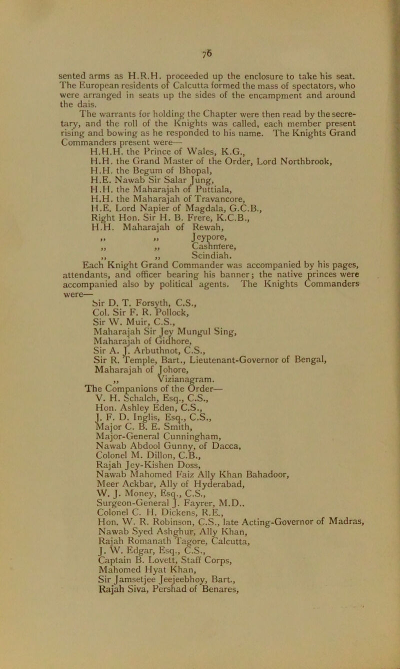 75 sented arms as H.R.H. proceeded up the enclosure to take his seat. The European residents of Calcutta formed the mass of spectators, who were arranged in seats up the sides of the encampment and around the dais. The warrants for holding the Chapter were then read by the secre- tary, and the roll of the Knights was called, each member present rising and bowing as he responded to his name. The Knights Grand Commanders present were— H.H.H. the Prince of Wales, K.G., H.H. the Grand Master of the Order, Lord Northbrook, H.H. the Begum of Bhopal, H.E. Nawab Sir Salar Jung, H.H. the Maharajah of Puttiala, H.H. the Maharajah of Travancore, H.E. Lord Napier of Magdala, G.C.B., Right Hon. Sir H. B. Frere, K.C.B., H.H. Maharajah of Rewah, » Jeypore, ,, „ Cashnlere, ,, „ Scindiah. Each Knight Grand Commander was accompanied by his pages, attendants, and officer bearing his banner; the native princes were accompanied also by political agents. The Knights Commanders were— Sir D. T. Forsyth, C.S., Col. Sir F. R. Pollock, Sir W. Muir, C.S., Maharajah Sir Jey Mungul Sing, Maharajah of Gidhore, Sir A. J. Arbuthnot, C.S., Sir R. Temple, Bart., Lieutenant-Governor of Bengal, Maharajah of Johore, „ Vizianagram. The Companions of the Order— V. H. Schalch, Esq., C.S., Hon. Ashley Eden, C.S., J. F. D. lnglis, Esq., C.S., Major C. B. E. Smith, Major-General Cunningham, Nawab Abdool Gunny, of Dacca, Colonel M. Dillon, C.B., Rajah Jey-Kishen Doss, Nawab Mahomed Faiz Ally Khan Bahadoor, Meer Ackbar, Ally of Hyderabad, W. J. Money, Esq., C.S., Surgeon-General J. Fayrer, M.D.. Colonel C. H. Dickens, R.E., Hon. W. R. Robinson, C.S., late Acting-Governor of Madras, Nawab Syed Ashghur, Ally Khan, Rajah Romanath Tagore, Calcutta, J. W. Edgar, Esq., C.S., Captain B. Lovett, Staff Corps, Mahomed I lyat Khan, Sir Jamsetjee Jeejeebhoy, Bart., Rajah Siva, Pershad of Benares,