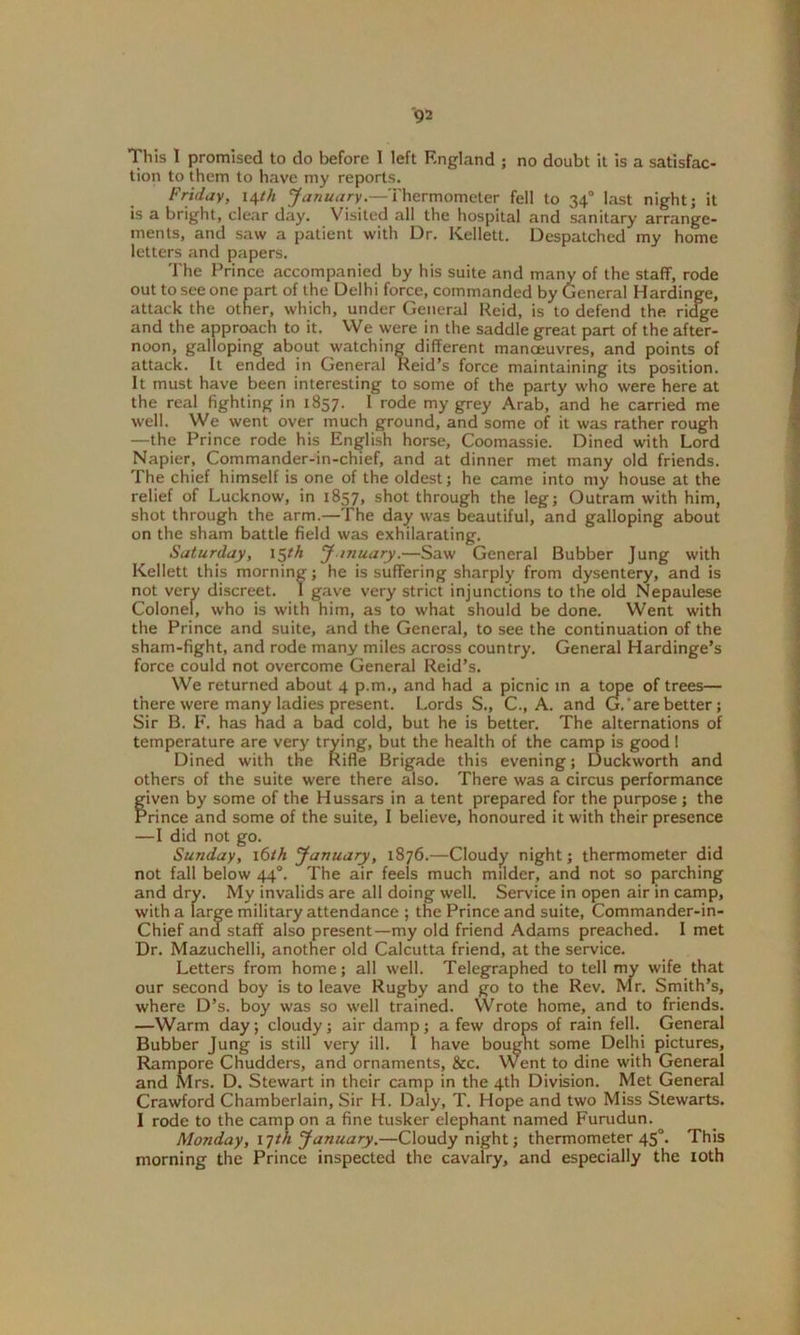 This I promised to do before I left England ; no doubt it is a satisfac- tion to them to have my reports. Friday, 14th January.—Thermometer fell to 340 last night; it is a bright, clear day. Visited all the hospital and sanitary arrange- ments, and saw a patient with Dr. Kellett. Despatched my home letters and papers. The Prince accompanied by his suite and many of the staff, rode out to see one part of the Delhi force, commanded by General Hardinge, attack the other, which, under General Reid, is to defend the ridge and the approach to it. We were in the saddle great part of the after- noon, galloping about watching different manoeuvres, and points of attack. It ended in General Reid’s force maintaining its position. It must have been interesting to some of the party who were here at the real fighting in 1857. I rode my grey Arab, and he carried me well. We went over much ground, and some of it was rather rough —the Prince rode his English horse, Coomassie. Dined with Lord Napier, Commander-in-chief, and at dinner met many old friends. The chief himself is one of the oldest; he came into my house at the relief of Lucknow, in 1857, shot through the leg; Outram with him, shot through the arm.—The day was beautiful, and galloping about on the sham battle field was exhilarating. Saturday, 15th January.—Saw General Bubber Jung with Kellett this morning; he is suffering sharply from dysentery, and is not very discreet. I gave very strict injunctions to the old Nepaulese Colonel, who is with him, as to what should be done. Went with the Prince and suite, and the General, to see the continuation of the sham-fight, and rode many miles across country. General Hardinge’s force could not overcome General Reid’s. We returned about 4 p.m., and had a picnic in a tope of trees— there were many ladies present. Lords S., C., A. and G.’are better; Sir B. F. has had a bad cold, but he is better. The alternations of temperature are very trying, but the health of the camp is good! Dined with the Rifle Brigade this evening; Duckworth and others of the suite were there also. There was a circus performance given by some of the Hussars in a tent prepared for the purpose; the Prince and some of the suite, I believe, honoured it with their presence —I did not go. Sunday, 16th January, 1876.—Cloudy night; thermometer did not fall below 440. The air feels much milder, and not so parching and dry. My invalids are all doing well. Service in open air in camp, with a large military attendance ; the Prince and suite, Commander-in- Chief and staff also present—my old friend Adams preached. I met Dr. Mazuchelli, another old Calcutta friend, at the service. Letters from home; all well. Telegraphed to tell my wife that our second boy is to leave Rugby and go to the Rev. Mr. Smith’s, where D’s. boy was so well trained. Wrote home, and to friends. —Warm day; cloudy; air damp; a few drops of rain fell. General Bubber Jung is still very ill. I have bought some Delhi pictures, Rampore Chudders, and ornaments, &c. Went to dine with General and Mrs. D. Stewart in their camp in the 4th Division. Met General Crawford Chamberlain, Sir H. Daly, T. Hope and two Miss Stewarts. I rode to the camp on a fine tusker elephant named Furudun. Monday, 17/A January.—Cloudy night; thermometer 450. This morning the Prince inspected the cavalry, and especially the 10th