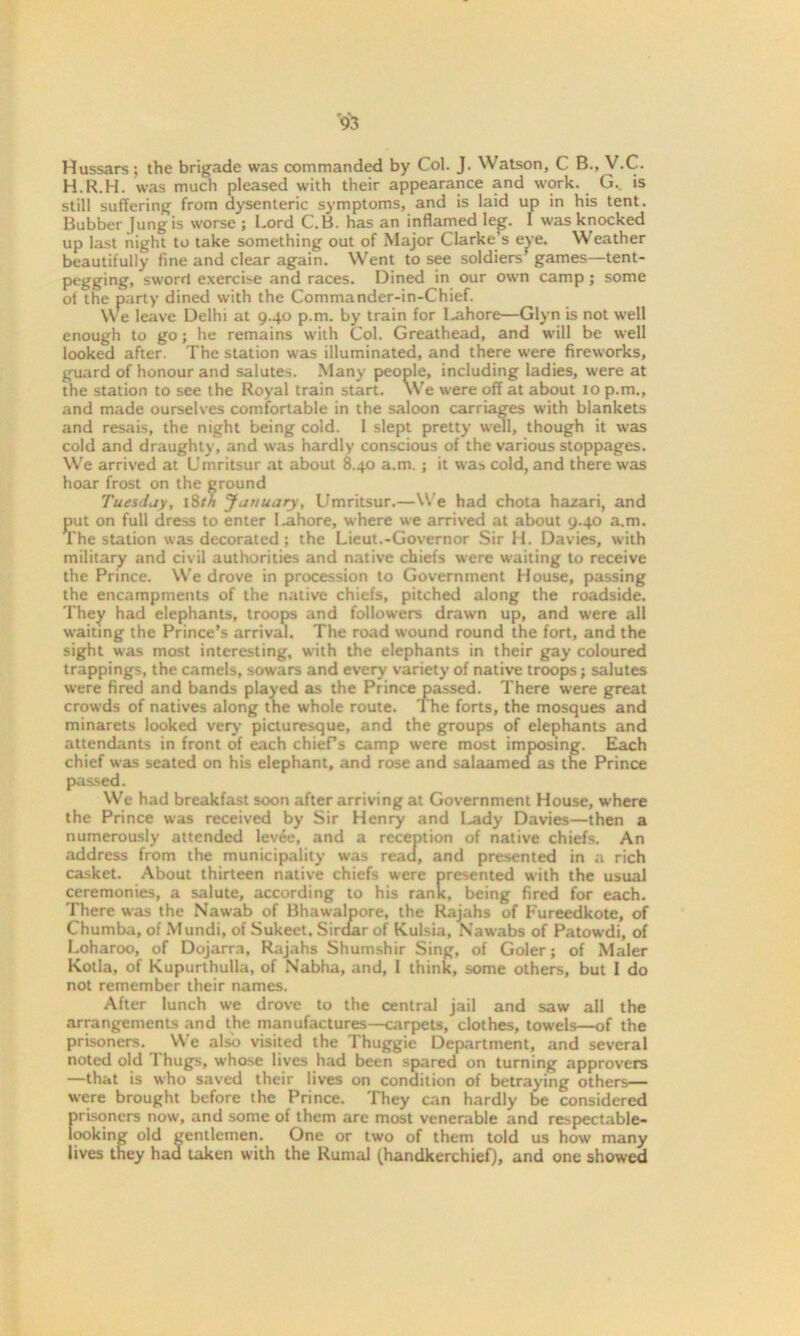 Hussars ; the brigade was commanded by Col. J. Watson, C B., V.C. H.R.H. was much pleased with their appearance and work. G. is still suffering from dysenteric symptoms, and is laid up in his tent. Bubber Jung is worse ; Lord C.B. has an inflamed leg. 1 was knocked up last night to take something out of Major Clarke’s eye. Weather beautifully fine and clear again. Went to see soldiers games—tent- pegging, sword exercise and races. Dined in our own camp; some of the party dined with the Commander-in-Chief. We leave Delhi at 9.40 p.m. by train for Lahore—Glyn is not well enough to go; he remains with Col. Greathead, and will be well looked after. The station was illuminated, and there were fireworks, guard of honour and salutes. Many people, including ladies, were at the station to see the Royal train start. We were off at about 10 p.m., and made ourselves comfortable in the saloon carriages with blankets and resais, the night being cold. I slept pretty well, though it was cold and draughty, and was hardly conscious of the various stoppages. We arrived at Umritsur at about 8.40 a.m. ; it was cold, and there was hoar frost on the ground Tuesday, 18th January, Umritsur.—We had chota hazari, and put on full dress to enter I.ahore, where we arrived at about 9.40 a.m. The station was decorated; the Lieut.-Governor Sir H. Davies, with military and civil authorities and native chiefs were waiting to receive the Prince. We drove in procession to Government House, passing the encampments of the native chiefs, pitched along the roadside. They had elephants, troops and followers drawn up, and were all waiting the Prince’s arrival. The road wound round the fort, and the sight was most interesting, with the elephants in their gay coloured trappings, the camels, sowars and every variety of native troops; salutes were fired and bands played as the Prince passed. There were great crowds of natives along the whole route. The forts, the mosques and minarets looked very picturesque, and the groups of elephants and attendants in front of each chiefs camp were most imposing. Each chief was seated on his elephant, and rose and salaamea as the Prince passed. We had breakfast soon after arriving at Government House, where the Prince was received by Sir Henry and Lady Davies—then a numerously attended lev6e, and a reception of native chiefs. An address from the municipality was read, and presented in a rich casket. About thirteen native chiefs were presented with the usual ceremonies, a salute, according to his rank, being fired for each. There was the Nawab of Bhawalpore, the Rajahs of Fureedkote, of Chumba, of Mundi, of Sukeet, Sirdar of Kulsia, Nawabs of Patowdi, of Loharoo, of Dojarra, Rajahs Shumshir Sing, of Goler; of Maler Kotla, of Kupurthulla, of Nabha, and, I think, some others, but 1 do not remember their names. After lunch we drove to the central jail and saw all the arrangements and the manufactures—carpets, clothes, towels—of the prisoners. We also visited the Thuggie Department, and several noted old Thugs, whose lives had been spared on turning approvers —that is who saved their lives on condition of betraying others— were brought before the Prince. They can hardly be considered prisoners now, and some of them are most venerable and respectable- looking old gentlemen. One or two of them told us how many lives they had taken with the Rumal (handkerchief), and one showed