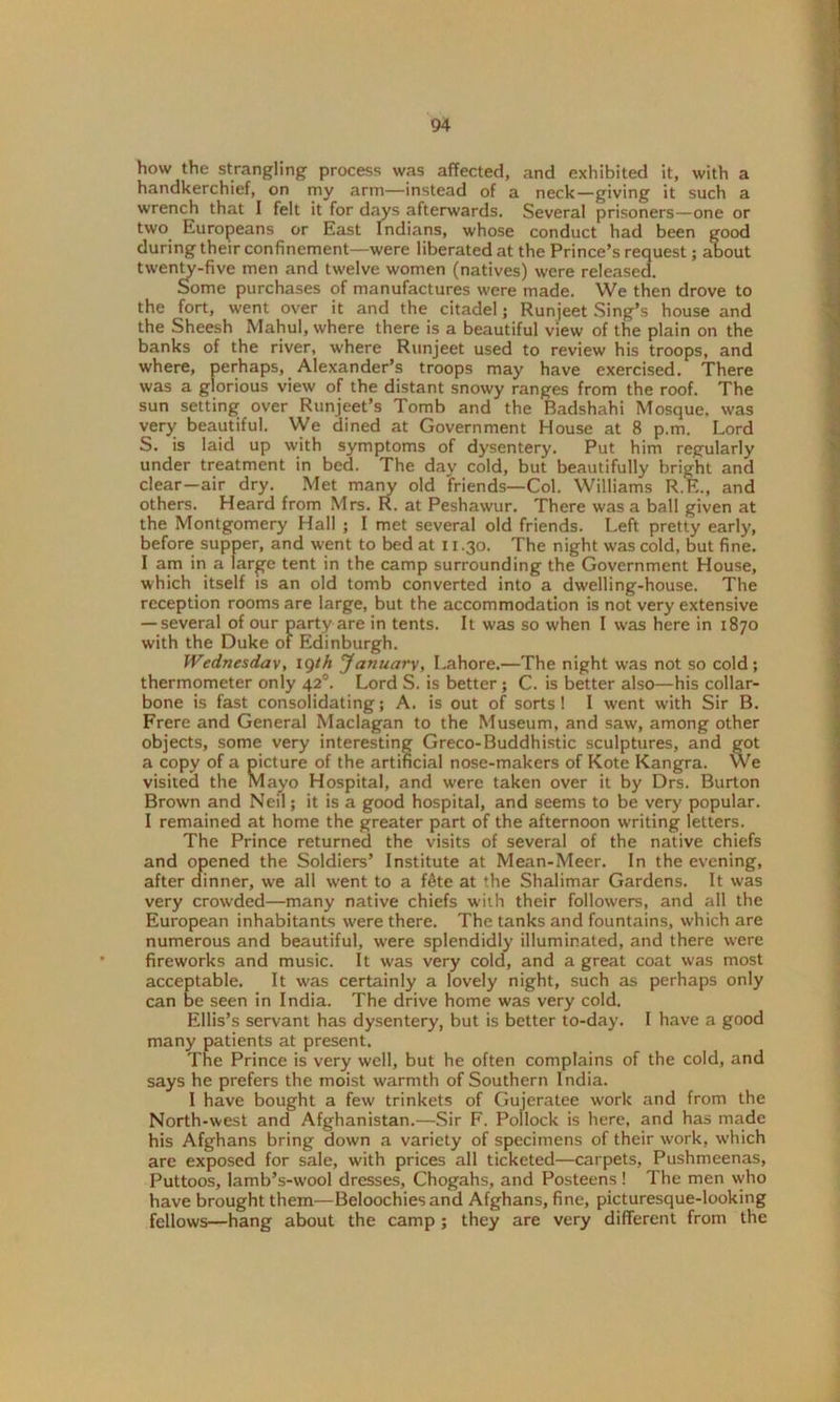 how the strangling process was affected, and exhibited it, with a handkerchief, on my arm—instead of a neck—giving it such a wrench that I felt it for days afterwards. Several prisoners—one or two. Europeans or East Indians, whose conduct had been good during their confinement—were liberated at the Prince’s request; aLout twenty-five men and twelve women (natives) were released. Some purchases of manufactures were made. We then drove to the fort, went over it and the citadel; Runjeet Sing’s house and the Sheesh Mahul, where there is a beautiful view of the plain on the banks of the river, where Runjeet used to review his troops, and where, perhaps, Alexander’s troops may have exercised. There was a glorious view of the distant snowy ranges from the roof. The sun setting over Runjeet’s Tomb and the Badshahi Mosque, was very beautiful. We dined at Government House at 8 p.m. Lord S. is laid up with symptoms of dysentery. Put him regularly under treatment in bed. The day cold, but beautifully bright and clear—air dry. Met many old friends—Col. Williams R.E., and others. Heard from Mrs. R. at Peshawur. There was a ball given at the Montgomery Hall ; 1 met several old friends. Left pretty early, before supper, and went to bed at 11.30. The night was cold, but fine. I am in a large tent in the camp surrounding the Government House, which itself is an old tomb converted into a dwelling-house. The reception rooms are large, but the accommodation is not very extensive — several of our party are in tents. It was so when I was here in 1870 with the Duke of Edinburgh. Wednesday, ig/h January, Lahore.—The night was not so cold; thermometer only 420. Lord S. is better; C. is better also—his collar- bone is fast consolidating; A. is out of sorts! I went with Sir B. Frere and General Maclagan to the Museum, and saw, among other objects, some very interesting Greco-Buddhistic sculptures, and got a copy of a picture of the artificial nose-makers of Kote Kangra. We visited the Mayo Hospital, and were taken over it by Drs. Burton Brown and Neil; it is a good hospital, and seems to be very popular. I remained at home the greater part of the afternoon writing letters. The Prince returned the visits of several of the native chiefs and opened the Soldiers’ Institute at Mean-Meer. In the evening, after dinner, we all went to a f&te at the Shalimar Gardens. It was very crowded—many native chiefs with their followers, and all the European inhabitants were there. The tanks and fountains, which are numerous and beautiful, were splendidly illuminated, and there were fireworks and music. It was very cold, and a great coat was most acceptable. It was certainly a lovely night, such as perhaps only can be seen in India. The drive home was very cold. Ellis’s servant has dysentery, but is better to-day. I have a good many patients at present. The Prince is very well, but he often complains of the cold, and says he prefers the moist warmth of Southern India. I have bought a few trinkets of Gujeratee work and from the North-west and Afghanistan.—Sir F. Pollock is here, and has made his Afghans bring down a variety of specimens of their work, which are exposed for sale, with prices all ticketed—carpets, Pushmeenas, Puttoos, lamb’s-wool dresses, Chogahs, and Posteens! The men who have brought them—Beloochiesand Afghans, fine, picturesque-looking fellows—hang about the camp; they are very different from the