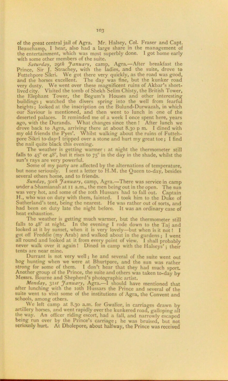 of the great central jail of Agra. Mr. Halsey, Col. Fraser and Capt. Beauchamp, I hear, also had a large share in the management of the entertainment, which was most superbly done. I got home early with some other members of the suite. Saturday, 29th January, camp, Agra.—After breakfast the Prince, Sir J. Strachey, with the ladies, and the suite, drove to Futtehpore Sikri. We got there very quickly, as the road was good, and the horses excellent. The day was fine, but the kunker road very dusty. We went over these magnificent ruins of Akbar’s short- lived city. Visited the tomb of Shekh Selim Chisty, the British Tower, the F.lephant Tower, the Begum’s Houses and other interesting buildings; watched the divers spring into the well from fearful heights; looked at the inscription on the Bulund-Durwazah, in which our Saviour is mentioned, and then went to lunch in one of the deserted palaces. It reminded me of a week I once spent here, years ago, with the Durands. What changes since then ! After lunch we drove back to Agra, arriving there at about 8.30 pm. I dined with my old friends the Pyes*. Whilst walking about the ruins of Futteh- pore Sikri to-day I tripped over a stone and hurt my great toe; I find the nail quite black this evening. The weather is getting warmer : at night the thermometer still falls to 450 or 48°, but it rises to 75° in the day in the shade, whilst the sun’s rays are very powerful. Some of my party are affected by the alternations of temperature, but none seriously. I sent a letter to H.M. the Queen to-day, besides several others home, and to friends. Sunday, 30th January, camp, Agra.—There was service in camp under a Shamianah at 11 a.m., the men being out in the open. The sun was very hot, and some of the loth Hussars had to fall out. Captain H., who was on duty with them, fainted. 1 took him to the Duke of Sutherland’s tent, being the nearest. He was rather out of sorts, and had been on duty late the night before. It was an ordinary case of heat exhaustion. The weather is getting much warmer, but the thermometer still falls to 48° at night. In the evening I rode down to the Taj and looked at it by sunset, when it is very lovely—but when is it not! I got off Freddie (my Arab) and walked about in the gardens; I went all round and looked at it from every point of view. I shall probably never walk over it again! Dined in camp with the Halseys’ j their tents are near mine. Durrant is not very well; he and several of the suite went out hog hunting when we were at Bhurtpore, and the sun was rather strong for some of them. I don’t hear that they had much sport. Another group of the Prince, the suite and others was taken to-day by Messrs. Bourne and Shepherd’s photographic artist. Monday, 31s/ January, Agra.—I should have mentioned that after lunching with the 10th Hussars the Prince and several of the suite went to visit some of the institutions of Agra, the Convent and schools, among others. We left camp at 8.30 a.m. for Gwalior, in carriages drawn by artillery horses, and went rapidly over the kunkered road, galloping all the way. An officer riding escort, had a fall, and narrowly escaped being run over by the Prince’s carriage; he was bruised, but not seriously hurt. At Dholepore, about halfway, the Prince was received