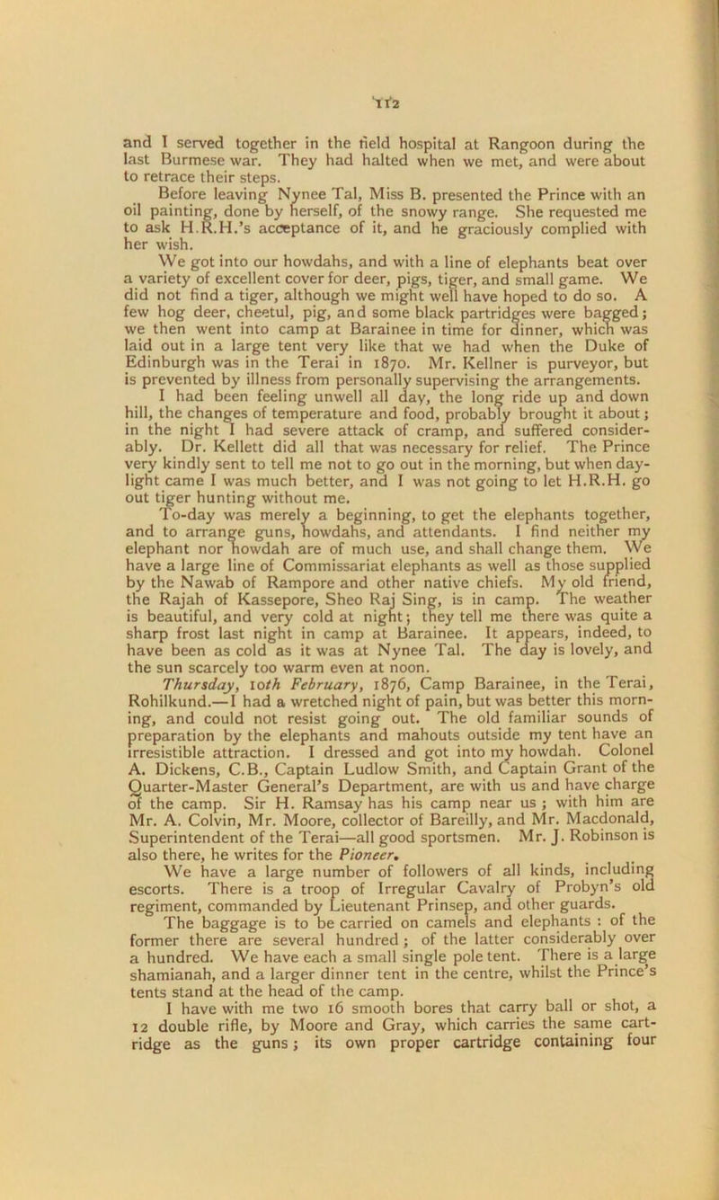 last Burmese war. They had halted when we met, and were about to retrace their steps. Before leaving Nynee Tal, Miss B. presented the Prince with an oil painting, done by herself, of the snowy range. She requested me to ask H.R.H.’s acceptance of it, and he graciously complied with her wish. We got into our howdahs, and with a line of elephants beat over a variety of excellent cover for deer, pigs, tiger, and small game. We did not find a tiger, although we might well have hoped to do so. A few hog deer, cheetul, pig, and some black partridges were bagged; we then went into camp at Barainee in time for dinner, which was laid out in a large tent very like that we had when the Duke of Edinburgh was in the Terai in 1870. Mr. Kellner is purveyor, but is prevented by illness from personally supervising the arrangements. I had been feeling unwell all day, the long ride up and down hill, the changes of temperature and food, probably brought it about; in the night I had severe attack of cramp, and suffered consider- ably. Dr. Kellett did all that was necessary for relief. The Prince very kindly sent to tell me not to go out in the morning, but when day- light came I was much better, and I was not going to let H.R.H. go out tiger hunting without me. To-day was merely a beginning, to get the elephants together, and to arrange guns, howdahs, and attendants. I find neither my elephant nor nowdah are of much use, and shall change them. We have a large line of Commissariat elephants as well as those supplied by the Nawab of Rampore and other native chiefs. My old friend, the Rajah of Kassepore, Sheo Raj Sing, is in camp. The weather is beautiful, and very cold at nignt; they tell me there was quite a sharp frost last night in camp at Barainee. It appears, indeed, to have been as cold as it was at Nynee Tal. The aay is lovely, and the sun scarcely too warm even at noon. Thursday, loth February, 1876, Camp Barainee, in the Terai, Rohilkund.— I had a wretched night of pain, but was better this morn- ing, and could not resist going out. The old familiar sounds of preparation by the elephants and mahouts outside my tent have an irresistible attraction. I dressed and got into my howdah. Colonel A. Dickens, C.B., Captain Ludlow Smith, and Captain Grant of the Quarter-Master General’s Department, are with us and have charge of the camp. Sir H. Ramsay has his camp near us ; with him are Mr. A. Colvin, Mr. Moore, collector of Bareilly, and Mr. Macdonald, Superintendent of the Terai—all good sportsmen. Mr. J. Robinson is also there, he writes for the Pioneer. We have a large number of followers of all kinds, including escorts. There is a troop of Irregular Cavalry of Probyn’s old regiment, commanded by Lieutenant Prinsep, and other guards. The baggage is to be carried on camels and elephants : of the former there are several hundred ; of the latter considerably over a hundred. We have each a small single pole tent. There is a large shamianah, and a larger dinner tent in the centre, whilst the Prince’s tents stand at the head of the camp. I have with me two 16 smooth bores that carry ball or shot, a 12 double rifle, by Moore and Gray, which carries the same cart- ridge as the guns; its own proper cartridge containing four