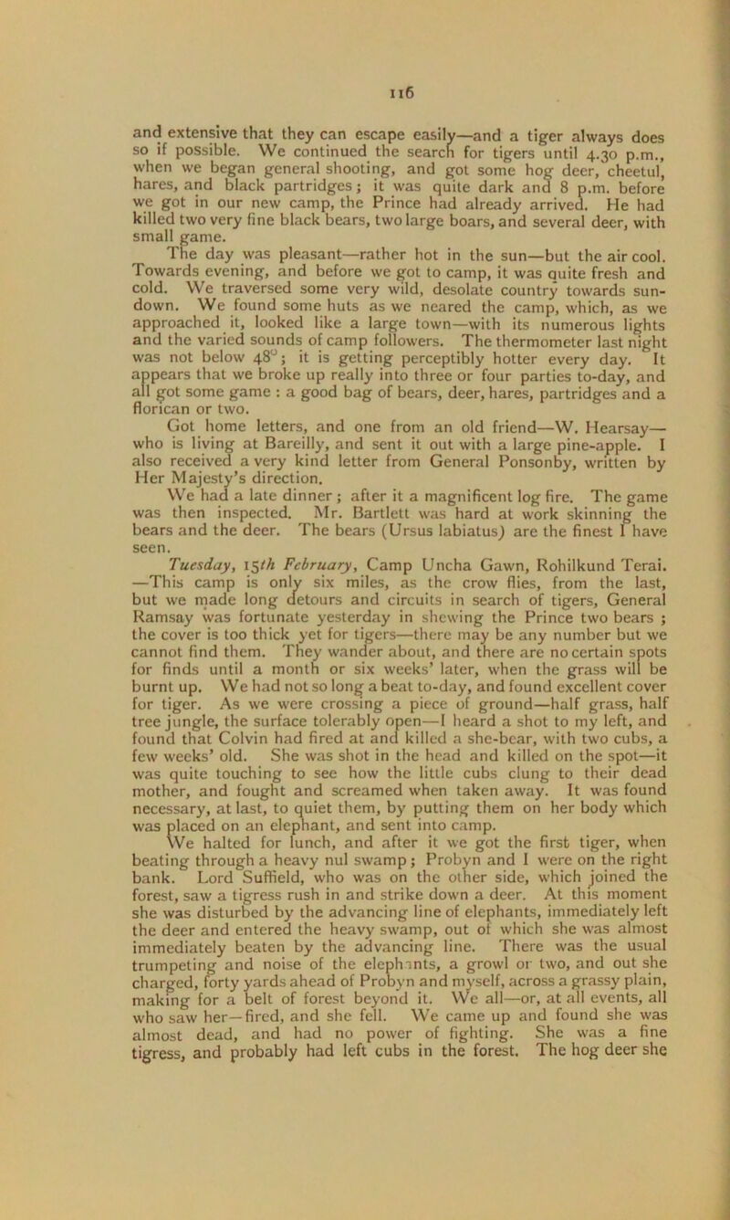 and extensive that they can escape easily—and a tiger always does so if possible. We continued the searcn for tigers until 4.30 p.m., when we began general shooting, and got some hog deer/cheetul, hares, and black partridges; it was quite dark and 8 p.m. before we got in our new camp, the Prince had already arrived. He had killed two very fine black bears, two large boars, and several deer, with smal' ame. e day was pleasant—rather hot in the sun—but the air cool. Towards evening, and before we got to camp, it was quite fresh and cold. We traversed some very wild, desolate country towards sun- down. We found some huts as we neared the camp, which, as we approached it, looked like a large town—with its numerous lights and the varied sounds of camp followers. The thermometer last night was not below 48°; it is getting perceptibly hotter every day. It appears that we broke up really into three or four parties to-day, and all got some game : a good bag of bears, deer, hares, partridges and a florican or two. Got home letters, and one from an old friend—W. Hearsay— who is living at Bareilly, and sent it out with a large pine-apple. I also received a very kind letter from General Ponsonby, written by Her Ma' ’s direction. We a late dinner ; after it a magnificent log fire. The game was then inspected. Mr. Bartlett was hard at work skinning the bears and the deer. The bears (Ursus labiatus) are the finest 1 have seen. Tuesday, 15th February, Camp Uncha Gawn, Rohilkund Terai. —This camp is only six miles, as the crow flies, from the last, but we made long detours and circuits in search of tigers. General Ramsay was fortunate yesterday in shewing the Prince two bears ; the cover is too thick yet for tigers—there may be any number but we cannot find them. They wander about, and there are no certain spots for finds until a month or six weeks’ later, when the grass will be burnt up. We had not so long a beat to-day, and found excellent cover for tiger. As we were crossing a piece of ground—half grass, half tree jungle, the surface tolerably open—I heard a shot to my left, and found that Colvin had fired at and killed a she-bcar, with two cubs, a few weeks’ old. She was shot in the head and killed on the spot—it was quite touching to see how the little cubs clung to their dead mother, and fought and screamed when taken away. It was found necessary, at last, to quiet them, by putting them on her body which was placed on an elephant, and sent into camp. We halted for lunch, and after it we got the first tiger, when beating through a heavy nul swamp ; Probyn and I were on the right bank. Lord Suffield, who was on the other side, which joined the forest, saw a tigress rush in and strike down a deer. At this moment she was disturbed by the advancing line of elephants, immediately left the deer and entered the heavy swamp, out of which she was almost immediately beaten by the advancing line. There was the usual trumpeting and noise of the elephints, a growl or two, and out she charged, forty yards ahead of Probyn and myself, across a grassy plain, making for a belt of forest beyond it. We all—or, at all events, all who saw her—fired, and she fell. We came up and found she was almost dead, and had no power of fighting. She was a fine tigress, and probably had left cubs in the forest. The hog deer she