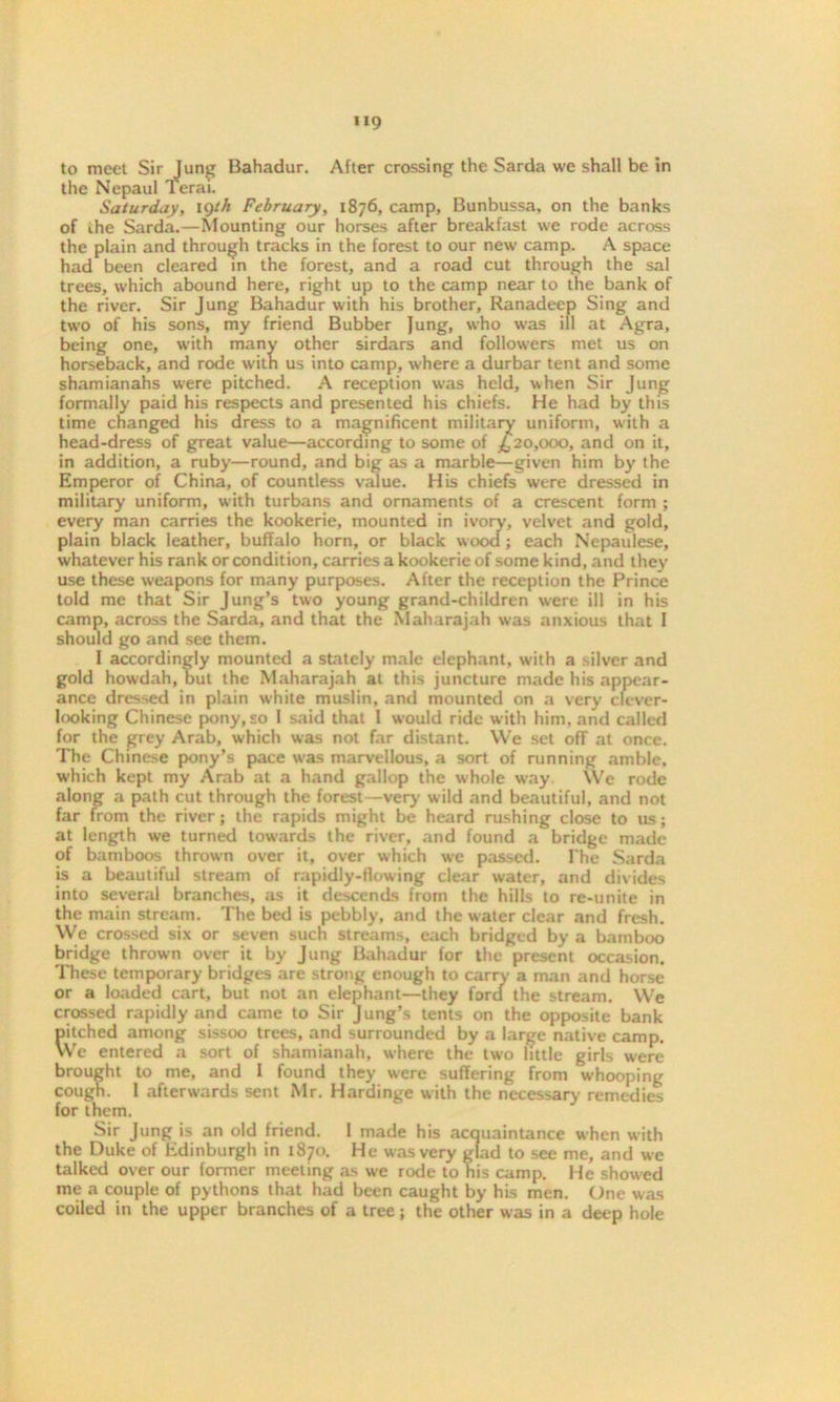 to meet Sir lung Bahadur. After crossing the Sarda we shall be in the Nepaul Terai. Saturday, 19th February, 1876, camp, Bunbussa, on the banks of ihe Sarda.—Mounting our horses after breakfast we rode across the plain and through tracks in the forest to our new camp. A space had been cleared in the forest, and a road cut through the sal trees, which abound here, right up to the camp near to the bank of the river. Sir Jung Bahadur with his brother, Ranadeep Sing and two of his sons, my friend Bubber Jung, who was ill at Agra, being one, with many other sirdars and followers met us on horseback, and rode with us into camp, where a durbar tent and some shamianahs were pitched. A reception was held, when Sir Jung formally paid his respects and presented his chiefs. He had by this time changed his dress to a magnificent military uniform, with a head-dress of great value—according to some of £20,000, and on it, in addition, a ruby—round, and big as a marble—given him by the Emperor of China, of countless value. His chiefs were dressed in military uniform, with turbans and ornaments of a crescent form ; every man carries the kookerie, mounted in ivory, velvet and gold, plain black leather, buffalo horn, or black wood ; each Nepaulese, whatever his rank or condition, carries a kookerie of some kind, and they use these weapons for many purposes. After the reception the Prince told me that Sir Jung’s two young grand-children were ill in his camp, across the Sarda, and that the Maharajah was anxious that 1 should go and see them. I accordingly mounted a stately male elephant, with a silver and gold howdah, but the Maharajah at this juncture made his appear- ance dressed in plain white muslin, and mounted on a very clever- looking Chinese pony, so I said that 1 would ride with him. and called for the grey Arab, which was not far distant. We set off at once. The Chinese pony’s pace was marvellous, a sort of running amble, which kept my Arab at a hand gallop the whole way We rode along a path cut through the forest—very wild and beautiful, and not far from the river; the rapids might be heard rushing close to us; at length we turned towards the river, and found a bridge made of bamboos thrown over it, over which we passed. The Sarda is a beautiful stream of rapidly-flowing clear water, and divides into several branches, as it descends from the hills to re-unite in the main stream. The bed is pebbly, and the water clear and fresh. We crossed six or seven such streams, each bridged by a bamboo bridge thrown over it by Jung Bahadur for the present occasion. These temporary bridges are strong enough to carry a man and horse or a loaded cart, but not an elephant—they ford the stream. We crossed rapidly and came to Sir Jung’s tents on the opposite bank pitched among sissoo trees, and surrounded by a large native camp. We entered a sort of shamianah, where the two little girls were brought to me, and I found they were suffering from whooping cough. I afterwards sent Mr. Hardinge with the necessary remedies for them. Sir Jung is an old friend. I made his acquaintance when with the Duke of Edinburgh in 1870. He was very glad to see me, and we talked over our former meeting as we rode to his camp. He showed me a couple of pythons that had been caught by his men. One was coiled in the upper branches of a tree; the other was in a deep hole