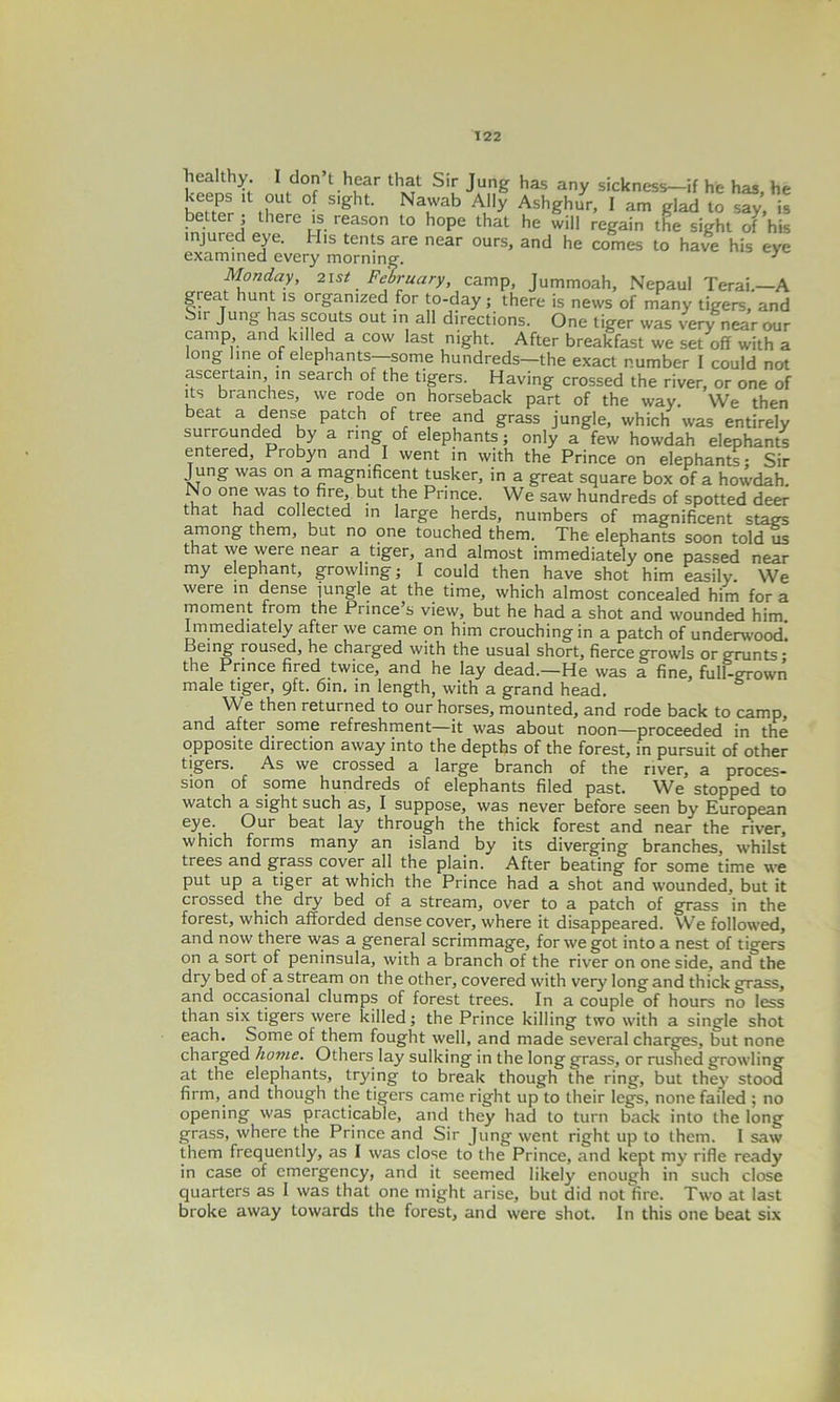 healthy. I don’t hear that Sir Jung has any sickness—if he has, he hener 0 S'ght N&?ah A,y AshShur> 1 glad to say, is betterj there is reason to hope that he will regain the sight of his injured eye. His tents are near ours, and he comes to have his eye examined every morning. 3 Monday, 2ist February, camp, Jummoah, Nepaul Terai.—A great hunt is organized for to-day; there is news of many tigers, and Sir Jung has scouts out in all directions. One tiger was very near our camp and killed a cow last night. After breakfast we set off with a long line of elephants—some hundreds—the exact number I could not ascertain in search of the tigers. Having crossed the river, or one of its branches, we rode on horseback part of the way. We then beat a dense patch of tree and grass jungle, which was entirely surrounded by a ring of elephants; only a few howdah elephants entered, Probyn and I went in with the Prince on elephants; Sir Jung was on a magnificent tusker, in a great square box of a howdah. No°ne was to fire, but the Prince. We saw hundreds of spotted deer that had collected in large herds, numbers of magnificent stags among them, but no one touched them. The elephants soon told us that we were near a tiger, and almost immediately one passed near my elephant, growling; I could then have shot him easily We were in dense jungle at the time, which almost concealed him for a moment from the Prince s view, but he had a shot and wounded him Immediately after we came on him crouching in a patch of underwood! Being roused, he charged with the usual short, fierce growls or grunts* the Prince fired twice, and he lay dead.—He was a fine, full-grown male tiger, 9ft. 6in. in length, with a grand head. We then returned to our horses, mounted, and rode back to camp, and after some refreshment—it was about noon—proceeded in the opposite direction away into the depths of the forest, in pursuit of other tigers. As we crossed a large branch of the river, a proces- sion of some hundreds of elephants filed past. We stopped to watch a sight such as, I suppose, was never before seen by European eye. Our beat lay through the thick forest and near the river, which forms many an island by its diverging branches, whilst trees and grass cover all the plain. After beating for some time we put up a tiger at which the Prince had a shot and wounded, but it crossed the dry bed of a stream, over to a patch of grass in the forest, which afforded dense cover, where it disappeared. VVe followed, and now there was a general scrimmage, for we got into a nest of tigers on a sort of peninsula, with a branch of the river on one side, and the dry bed of a stream on the other, covered with very long and thick grass, and occasional clumps of forest trees. In a couple of hours no less than six tigers were killed; the Prince killing two with a single shot each. Some of them fought well, and made several charges, but none charged home. Others lay sulking in the long grass, or rushed growling at the elephants, trying to break though the ring, but they stood firm, and though the tigers came right up to their legs, none failed ; no opening was practicable, and they had to turn back into the long grass, where the Prince and Sir Jung went right up to them. I saw them frequently, as I was close to the Prince, and kept my rifle ready in case of emergency, and it seemed likely enough in such close quarters as I was that one might arise, but did not fire. Two at last broke away towards the forest, and were shot. In this one beat six