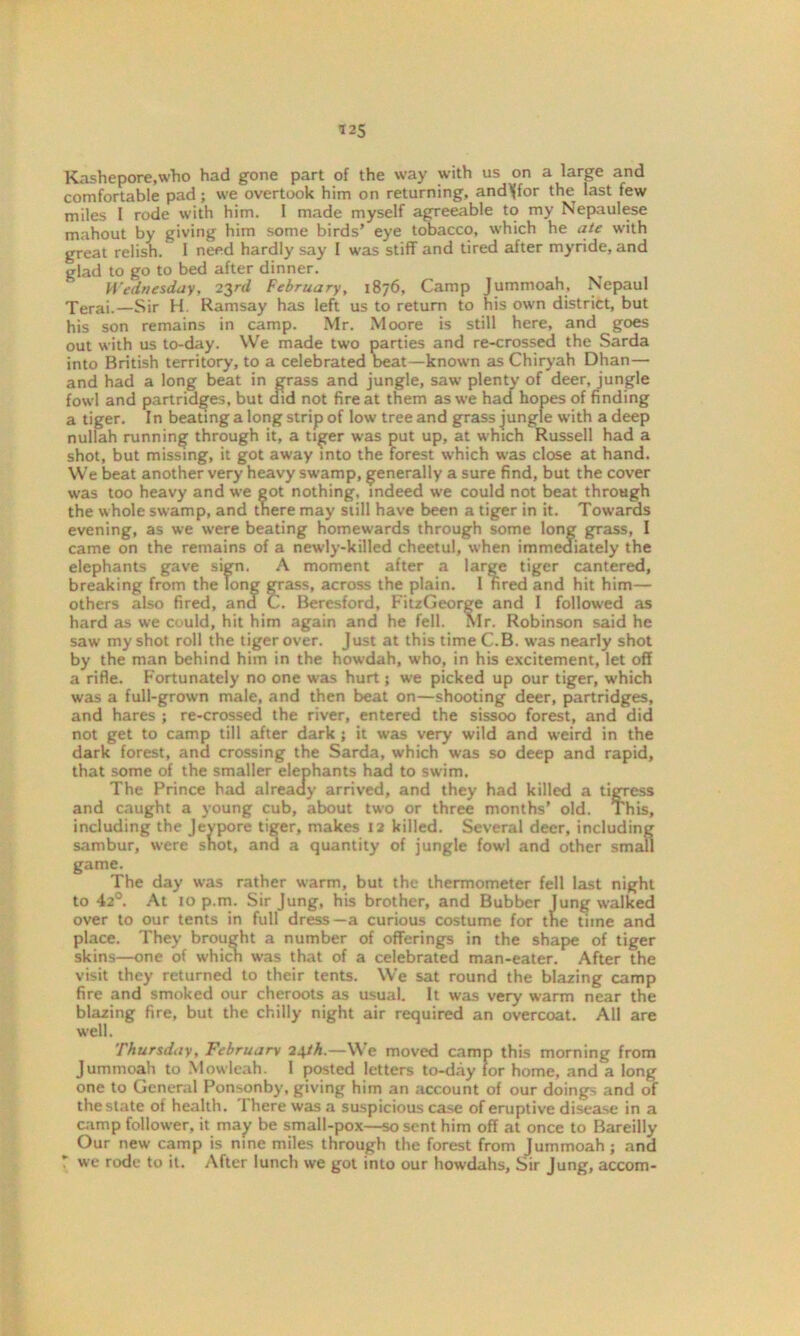Kashepore.who had gone part of the way with us on a large and comfortable pad; we overtook him on returning, andlffor the last few miles I rode with him. 1 made myself agreeable to my Nepaulese mahout by giving him some birds’ eye tobacco, which he ate with great relish. I need hardly say 1 was stiff and tired after myride, and glad to go to bed after dinner. Wednesday, 23rd February, 1876, Camp Jummoah, Nepaul Terai.—Sir H Ramsay has left us to return to his own district, but his son remains in camp. Mr. Moore is still here, and goes out with us to-day. We made two parties and re-crossed the Sarda into British territory, to a celebrated beat—known as Chiryah Dhan—- and had a long beat in grass and jungle, saw plenty of deer, jungle fowl and partridges, but did not fire at them as we had hopes of finding a tiger. In beating a long strip of low tree and grass jungle with a deep nullah running through it, a tiger was put up, at which Russell had a shot, but missing, it got away into the forest which was close at hand. We beat another very heavy swamp, generally a sure find, but the cover was too heavy and we got nothing, indeed we could not beat through the whole swamp, and there may still have been a tiger in it. Towards evening, as we w-ere beating homewards through some long grass, I came on the remains of a newly-killed cheetul, when immediately the elephants gave sign. A moment after a large tiger cantered, breaking from the Tong grass, across the plain. I fired and hit him— others also fired, ana C. Beresford, F'itzGeorge and I followed as hard as we could, hit him again and he fell. Mr. Robinson said he saw my shot roll the tiger over. Just at this time C.B. was nearly shot by the man behind him in the howdah, who, in his excitement, let off a rifle. Fortunately no one was hurt; we picked up our tiger, which was a full-grown male, and then beat on—shooting deer, partridges, and hares ; re-crossed the river, entered the sissoo forest, and did not get to camp till after dark ; it was very wild and w'eird in the dark forest, and crossing the Sarda, which was so deep and rapid, that some of the smaller elephants had to swim. The Prince had already arrived, and they had killed a tigress and caught a young cub, about two or three months’ old. This, including the Jeypore tiger, makes 12 killed. Several deer, including sambur, were snot, and a quantity of jungle fowl and other small game. The day was rather warm, but the thermometer fell last night to 42°. At 10 p.m. Sir Jung, his brother, and Bubbcr Jung walked over to our tents in full dress—a curious costume for the time and place. They brought a number of offerings in the shape of tiger skins—one of which was that of a celebrated man-eater. After the visit they returned to their tents. We sat round the blazing camp fire and smoked our cheroots as usual. It was very warm near the blazing fire, but the chilly night air required an overcoat. All are well. Thursday, February 24th.—We moved camp this morning from Jummoah to Mowleah. I posted letters to-day tor home, and a long one to General Ponsonby, giving him an account of our doings and of the state of health. There was a suspicious case of eruptive disease in a camp follower, it may be small-pox—so sent him off at once to Bareilly Our new camp is nine miles through the forest from Jummoah ; and we rode to it. After lunch we got into our howdahs. Sir Jung, accom-