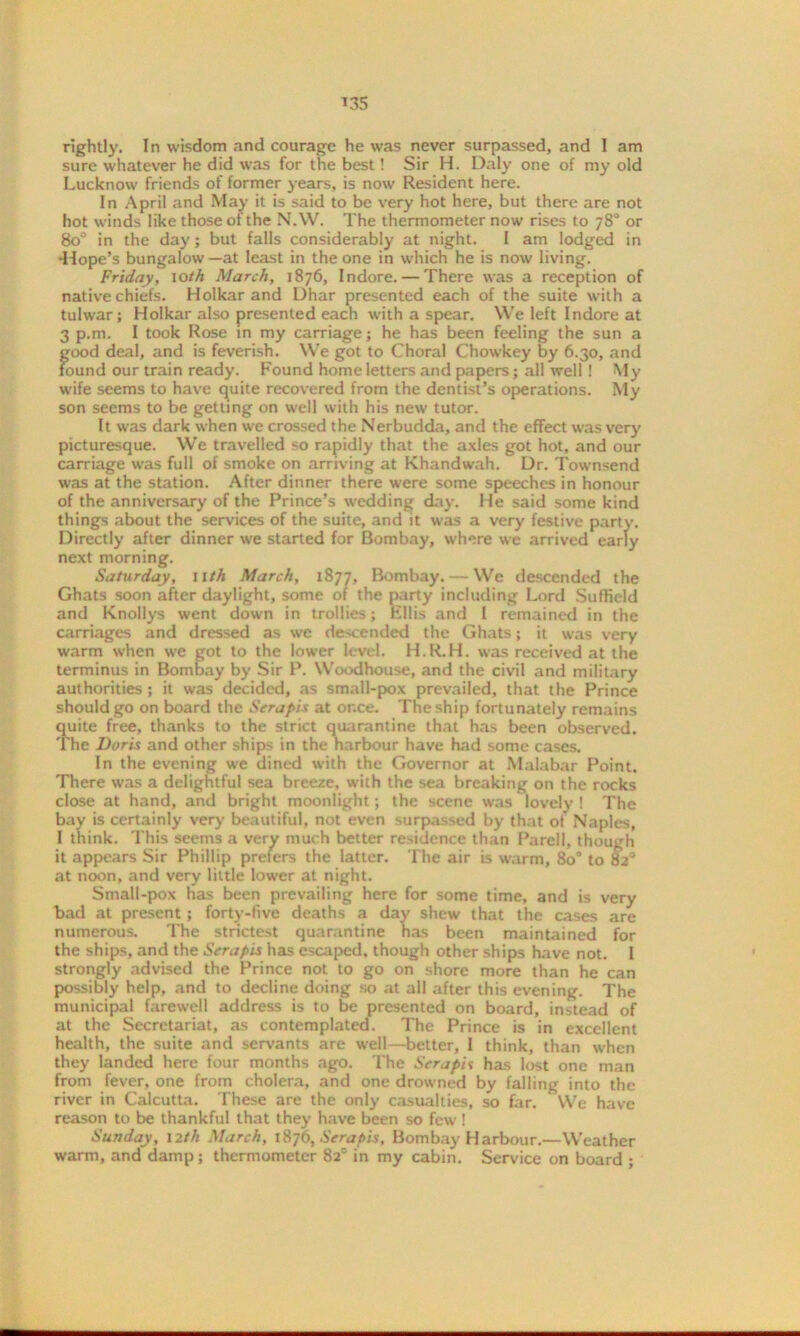 rightly. In wisdom and courage he was never surpassed, and I am sure whatever he did was for the best! Sir H. Daly one of my old Lucknow friends of former years, is now Resident here. In April and May it is said to be very hot here, but there are not hot winds like those of the N.W. The thermometer now rises to 78° or 8o° in the day; but falls considerably at night. I am lodged in -Hope’s bungalow—at least in the one in which he is now living. Friday, io//i March, 1876, Indore. — There was a reception of native chiefs. Holkar and Dhar presented each of the suite with a tulwar; Holkar also presented each with a spear. We left Indore at 3 p.m. I took Rose in my carriage; he has been feeling the sun a good deal, and is feverish. We got to Choral Chowkey by 6.30, and found our train ready. Found home letters and papers; all well ! My wife seems to have quite recovered from the dentist’s operations. My son seems to be getting on well with his new tutor. It was dark when we crossed the Nerbudda, and the effect was very picturesque. We travelled so rapidly that the axles got hot, and our carriage was full of smoke on arriving at Khandwah. Dr. Townsend was at the station. After dinner there were some speeches in honour of the anniversary of the Prince’s wedding day. He said some kind things about the services of the suite, and it was a very festive party. Directly after dinner we started for Bombay, where we arrived early next morning. Saturday, 11th March, 1877, Bombay. — We descended the Ghats soon after daylight, some of the party including Lord Suffield and Knollys went down in trollies; Ellis and I remained in the carriages and dressed as we descended the Ghats; it was very warm when we got to the lower level. H.R.H. was received at the terminus in Bombay by Sir P. Woodhouse, and the civil and military authorities; it was decided, as small-pox prevailed, that the Prince should go on board the Seraph at or.ce. The ship fortunately remains quite free, thanks to the strict quarantine that has been observed. The Doris and other ships in the harbour have had some cases. In the evening we dined with the Governor at Malabar Point. There was a delightful sea breeze, with the sea breaking on the rocks close at hand, and bright moonlight; the scene was lovely ! The bay is certainly very beautiful, not even surpassed by that ot Naples, I think. This seems a very much better residence than Parcll, though it appears Sir Phillip preters the latter. The air is warm, 8o° to 82° at noon, and very little lower at night. Small-pox has been prevailing here for some time, and is very bad at present ; forty-five deaths a day shew that the cases are numerous. The strictest quarantine has been maintained for the ships, and the Seraph has escaped, though other ships have not. 1 strongly advised the Prince not to go on shore more than he can possibly help, and to decline doing so at all after this evening. The municipal farewell address is to be presented on board, instead of at the Secretariat, as contemplated. The Prince is in excellent health, the suite and servants are well—better, I think, than when they landed here four months ago. The Sera pis has lost one man from fever, one from cholera, and one drowned by falling into the river in Calcutta. These are the only casualties, so far. We have reason to be thankful that they have been so few ! Sunday, 12 th March, 1876, Sera pis, Bombay Harbour.—Weather warm, and damp; thermometer 82° in my cabin. Service on board ;