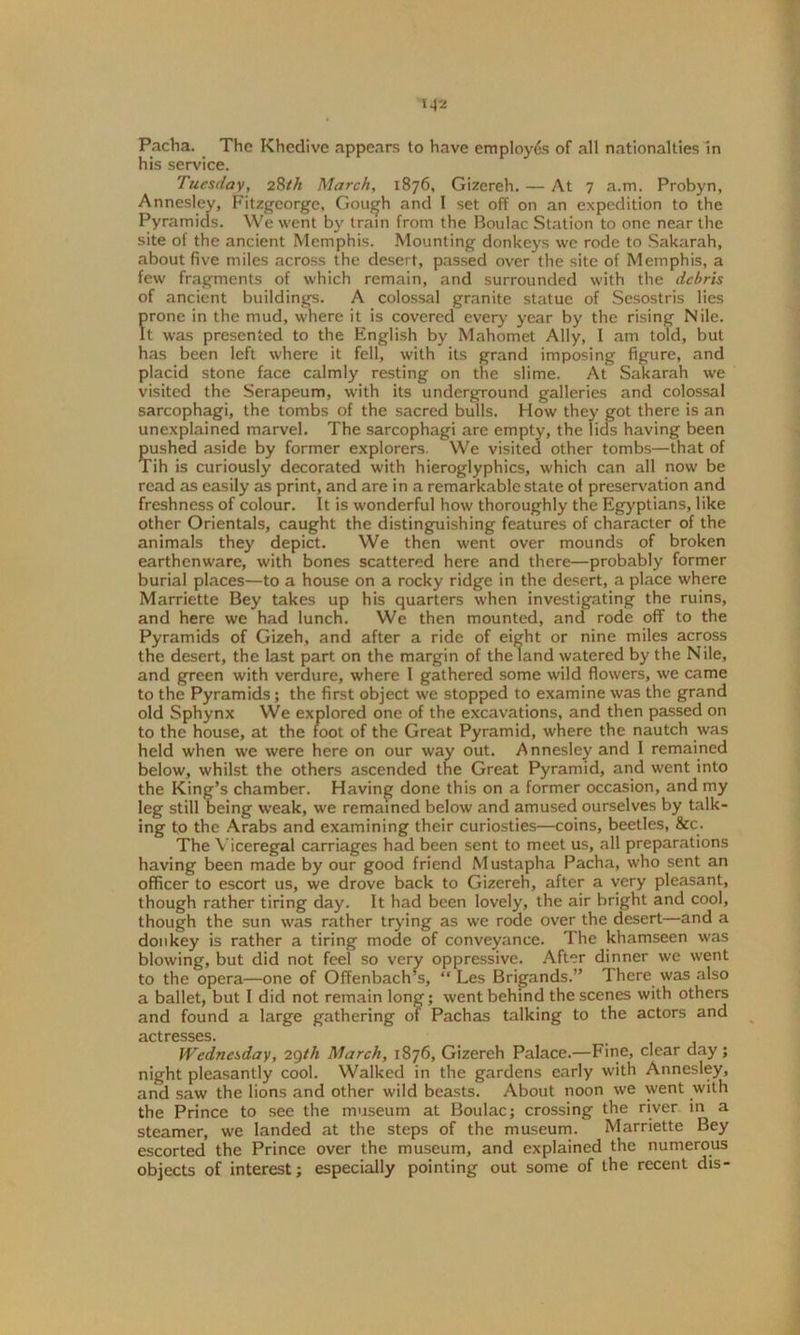 Pacha. The Khedive appears to have employes of all nationalties in his service. Tuesday, 28th March, 1876, Gizereh. — At 7 a.m. Probyn, Annesley, Fitzgeorge, Gough and I set off on an expedition to the Pyramids. We went by train from the Boulac Station to one near the site of the ancient Memphis. Mounting donkeys we rode to Sakarah, about five miles across the desert, passed over the site of Memphis, a few fragments of which remain, and surrounded with the debris of ancient buildings. A colossal granite statue of Sesostris lies prone in the mud, where it is covered every year by the rising Nile. It was presented to the English by Mahomet Ally, l am told, but has been left where it fell, with its grand imposing figure, and placid stone face calmly resting on the slime. At Sakarah we visited the Serapeum, with its underground galleries and colossal sarcophagi, the tombs of the sacred bulls. How they got there is an unexplained marvel. The sarcophagi are empty, the lids having been pushed aside by former explorers. We visited other tombs—that of Tih is curiously decorated with hieroglyphics, which can all now be read as easily as print, and are in a remarkable state of preservation and freshness of colour. It is wonderful how thoroughly the Egyptians, like other Orientals, caught the distinguishing features of character of the animals they depict. We then went over mounds of broken earthenware, with bones scattered here and there—probably former burial places—to a house on a rocky ridge in the desert, a place where Marriette Bey takes up his quarters when investigating the ruins, and here we had lunch. We then mounted, and rode off to the Pyramids of Gizeh, and after a ride of eight or nine miles across the desert, the last part on the margin of the land watered by the Nile, and green with verdure, where I gathered some wild flowers, we came to the Pyramids; the first object we stopped to examine was the grand old Sphynx We explored one of the excavations, and then passed on to the house, at the foot of the Great Pyramid, where the nautch was held when we were here on our way out. Annesley and 1 remained below, whilst the others ascended the Great Pyramid, and went into the King’s chamber. Having done this on a former occasion, and my leg still being weak, we remained below and amused ourselves by talk- ing to the Arabs and examining their curiosties—coins, beetles, &c. The Viceregal carriages had been sent to meet us, all preparations having been made by our good friend Mustapha Pacha, who sent an officer to escort us, we drove back to Gizereh, after a very pleasant, though rather tiring day. It had been lovely, the air bright and cool, though the sun was rather trying as we rode over the desert—and a donkey is rather a tiring mode of conveyance. The khamseen was blowing, but did not feel so very oppressive. After dinner we went to the opera—one of Offenbach’s, “ Les Brigands.” There was also a ballet, but I did not remain long; went behind the scenes with others and found a large gathering of Pachas talking to the actors and actresses. Wednesday, 29th March, 1876, Gizereh Palace.—Fine, clear day; night pleasantly cool. Walked in the gardens early with Annesley, and saw the lions and other wild beasts. About noon we went with the Prince to see the museum at Boulac; crossing the river in a steamer, we landed at the steps of the museum. Marriette Bey escorted the Prince over the museum, and explained the numerous objects of interest; especially pointing out some of the recent dis-