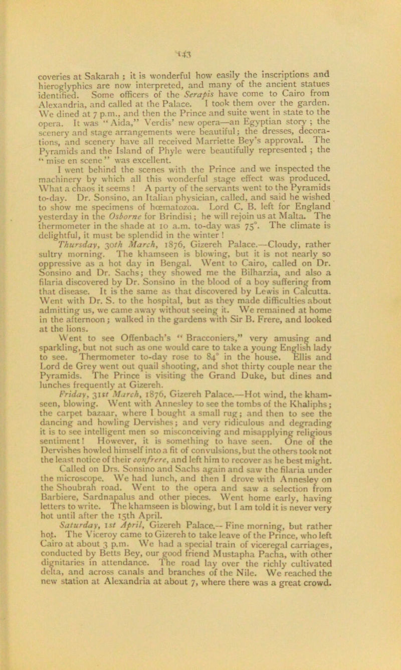 coverics at Sakarah ; it is wonderful how easily the inscriptions and hieroglyphics are now interpreted, and many of the ancient statues identified. Some officers of the Serapis have come to Cairo from Alexandria, and called at the Palace. I took them over the garden. We dined at 7 p.m., and then the Prince and suite went in state to the opera. It was “Aida,” Verdis’ new opera—an Egyptian story ; the scenery and stage arrangements were beautiful; the dresses, decora- tions, and scenery have all received Marriette Bey’s approval. 1 he Pyramids and the Island of Phyle were beautifully represented ; the “ mise en scene” was excellent. 1 went behind the scenes with the Prince and we inspected the machinery by which all this wonderful stage effect was produced. What a chaos it seems ! A party of the servants went to the Pyramids to-day. Dr. Sonsino, an Italian physician, called, and said he wished to show me specimens of hcematozoa. Lord C. B. left for England yesterday in tne Osborne for Brindisi; he will rejoin us at Malta. The thermometer in the shade at 10 a.m. to-day was 75°. The climate is delightful, it must be splendid in the winter ! Thursday, 30th March, 1876, Gizereh Palace.—Cloudy, rather sultry morning. The khamseen is blowing, but it is not nearly so oppressive as a hot day in Bengal. Went to Cairo, called on Dr. Sonsino and Dr. Sachs; they showed me the Bilharzia, and also a filaria discovered by Dr. Sonsino in the blood of a boy suffering from that disease. It is the same as that discovered by Lewis in Calcutta. Went with Dr. S. to the hospital, but as they made difficulties about admitting us, we came away without seeing it. We remained at home in the afternoon; walked in the gardens with Sir B. Frere, and looked at the lions. Went to see Offenbach’s “ Bracconiers,” very amusing and sparkling, but not such as one would care to take a young Englisn Lady to see. Thermometer to-day rose to 84° in the house. Ellis and Lord de Grey went out quail shooting, and shot thirty couple near the Pyramids. The Prince is visiting the Grand Duke, but dines and lunches frequently at Gizereh. Friday, 311/ March, 1876, Gizereh Palace.—Hot wind, the kham- seen, blowing. Went with Annesley to see the tombs of the Khaliphs; the carpet bazaar, where I bought a small rug; and then to see the dancing and howling Dervishes; and very ridiculous and degrading it is to see intelligent men so misconceiving and misapplying religious sentiment! However, it is something to have seen. One of the Dervishes how'led himself into a fit of convulsions, but the others took not the least notice of their confrere. and left him to recover as he best might. Called on Drs. Sonsino and Sachs again and saw the filaria under the microscope. We had lunch, and then I drove with Annesley on the Shoubrah road. Went to the opera and saw a selection from Barbiere, Sardnapalus and other pieces. Went home early, having letters to write. The khamseen is blowing, but I am told it is never very hot until after the 15th April. Saturday, 1st April, Gizereh Palace.— Fine morning, but rather ho.t. The Viceroy came to Gizereh to take leave of the Prince, who left Cairo at about 3 p.m. We had a special train of viceregal carriages, conducted by Betts Bey, our ^ood friend Mustapha Pacha, with other dignitaries in attendance. 'I he road lay over the richly cultivated delta, and across canals and branches of the Nile. We reached the