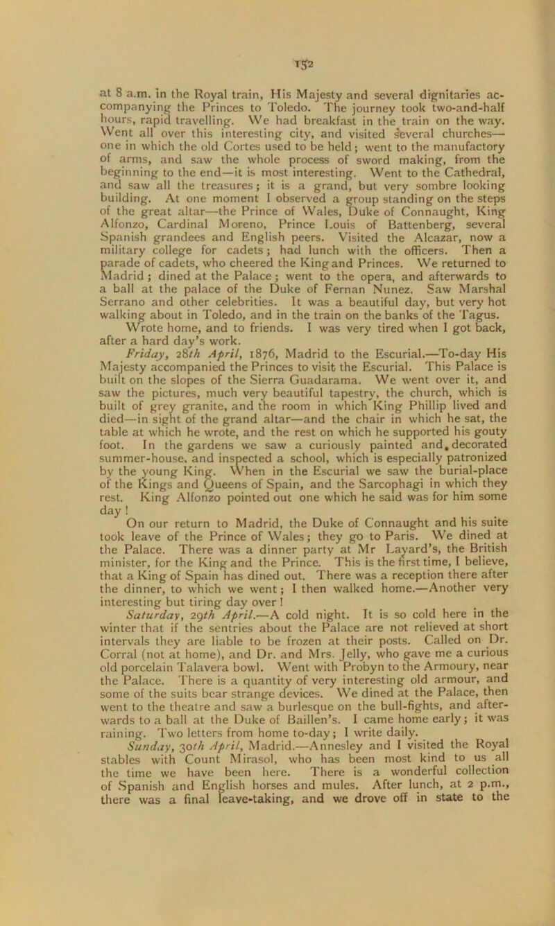 at 8 a.m. in the Royal train, His Majesty and several dignitaries ac- companying the Princes to Toledo. The journey took two-and-half hours, rapid travelling. We had breakfast in the train on the way. Went all over this interesting city, and visited several churches— one in which the old Cortes used to be held; went to the manufactory of arms, and saw the whole process of sword making, from the beginning to the end—it is most interesting. Went to the Cathedral, and saw all the treasures; it is a grand, but very sombre looking building. At one moment I observed a group standing on the steps of the great altar—the Prince of Wales, Duke of Connaught, King Alfonzo, Cardinal Moreno, Prince Louis of Battenberg, several Spanish grandees and English peers. Visited the Alcazar, now a military college for cadets; had lunch with the officers. Then a parade of cadets, who cheered the King and Princes. We returned to Madrid; dined at the Palace; went to the opera, and afterwards to a ball at the palace of the Duke of Fernan Nunez. Saw Marshal Serrano and other celebrities. It was a beautiful day, but very hot walking about in Toledo, and in the train on the banks of the Tagus. Wrote home, and to friends. I was very tired when I got back, after a hard day’s work. Friday, 28th April, 1876, Madrid to the Escurial.—To-day His Majesty accompanied the Princes to visit the Escurial. This Palace is built on the slopes of the Sierra Guadarama. We went over it, and saw the pictures, much very beautiful tapestry, the church, which is built of grey granite, and the room in which King Phillip lived and died—in sight of the grand altar—and the chair in which he sat, the table at which he wrote, and the rest on which he supported his gouty foot. In the gardens we saw a curiously painted and,decorated summer-house, and inspected a school, which is especially patronized by the young King. When in the Escurial we saw the burial-place of the Kings and Queens of Spain, and the Sarcophagi in which they rest. King Alfonzo pointed out one which he said was for him some day ! On our return to Madrid, the Duke of Connaught and his suite took leave of the Prince of Wales; they go to Paris. We dined at the Palace. There was a dinner party at Mr Layard’s, the British minister, for the King and the Prince. This is the first time, I believe, that a King of Spain has dined out. There was a reception there after the dinner, to which we went; I then walked home.—Another very interesting but tiring day over ! Saturday, 2Qth April.—A cold night. It is so cold here in the winter that if the sentries about the Palace are not relieved at short intervals they are liable to be frozen at their posts. Called on Dr. Corral (not at home), and Dr. and Mrs. Jelly, who gave me a curious old porcelain Talavera bowl. Went with Pro'byn to the Armoury, near the Palace. There is a quantity of very interesting old armour, and some of the suits bear strange devices. We dined at the Palace, then went to the theatre and saw a burlesque on the bull-fights, and after- wards to a ball at the Duke of Baillen’s. I came home early; it was raining. Two letters from home to-day; I write daily. Sunday, 30th April, Madrid.—Annesley and I visited the Royal stables with Count Mirasol, who has been most kind to us all the time we have been here. There is a wonderful collection of Spanish and English horses and mules. After lunch, at 2 p.m., there was a final leave-taking, and we drove off in state to the