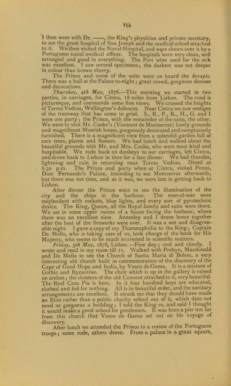 I then went with Dr. , the King’s physician and private secretary, to see the great hospital of San Joseph and the medical school attached to it. We then visited the Naval Hospital, and wqre shown over it by a Portuguese naval medical officer. The hospitals were very clean, well arranged and good in everything. The Port wine used for the sick was excellent. I saw several specimens j the darkest was not deeper in colour than brown sherry. The Prince and some of the suite went on board the Serapis. There was a ball at the Palace to-night; great crowd, gorgeous dresses and decorations. Thursday, \ih May, 1876.—This morning we started in two parties, in carriages, for Cintra, 18 miles from Lisbon. The road is picturesque, and commands some fine views. We crossed the heights of Torres Vedras, Wellington’s defences. Near Cintra we saw vestiges of the tramway that has come to grief. S., R., P., K., H., G. and I were one party; the Prince, with the remainder of the suite, the other. We went to visit Mr. Cooke’s (Viscount de Montserrat) lovely grounds and magnificent Moorish house, gorgeously decorated and sumptuously furnished. There is a magnificent view from a splendid garden full of rare trees, plants and flowers. We had lunch and walked about the beautiful grounds with Mr. and Mrs. Cooke, who were most kind and hospitable. We rode back on donkeys to our carriages, left Cintra, and drove back to Lisbon in time for a late dinner We had thunder, lightning and rain in returning near Torres Vedras. Dined at 8.30 p.m. The Prince and party when at Cintra, visited Penas, Dom Fernando’s Palace, intending to see Montserrat afterwards, but there was not time, and as it was, we were late in getting back to Lisbon. After dinner the Prince went to see the illumination of the city and the ships in the harbour. The men-of-war were resplendent with rockets, blue lights, and every sort of pyrotechnic device. The King, Queen, all the Royal family and suite were there. We sat in some upper rooms of a house facing the harbour, where there was an excellent view. Annesley and I drove home together after the best of the fireworks were over. It was a wet and disagree- able night. I gave a copy of my Thanatophidia to the King ; Captain De Mello, who is taking care of us, took charge of the book for His Majesty, who seems to be much interested in scientific matters. Friday, 5th May, 1876, Lisbon.—Fine day; cool and cloudy. I wrote and read in my room till 11. Walked with Probyn, Macdonald and De Mello to see the Church of Santa Maria di Belem, a very interesting old church built in commemoration of the discovery of the Cape of Good Hope and India, by Vasco de Gama. It is a mixture of Gothic and Byzantine. The choir which is up in the gallery is raised on arches; the cloisters of the old Convent attached to it, very beautiful. The Real Casa Pia is here. In it four hundred boys are educated, clothed and fed for nothing. All is in beautiful order, and the sanitary arrangements are excellent. It struck me that they should have made an Eton rather than a public charity school out of it, which does not need so gorgeous a building; I told the King so, and said I thought it would make a good school for gentlemen. It was from a pier not far from this church that Vasco de Gama set out on his voyage of discovery. _ After lunch we attended the Prince to a review of the Portuguese troops; some rode, others drove. From a palace in a great square.