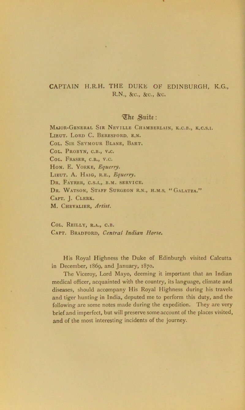 CAPTAIN H.R.H. THE DUKE OF EDINBURGH, K.G., R.N., &c., &c., &c. ^hc .Suite '• Major-General Sir Neville Chamberlain, k.c.b., k.c.s.i. Lieut. Lord C. Beresford. e.n. Col. Sir Seymour Blanb, Bart. Col. Probyn, c.b., v.c. Col. Fraser, c.b., v.c. Hon. E. Yorke, Equerry. Lieut. A. Haig, r.e., Equerry. Dr. Fayrer, c.s.i., b.m. service. Dr. Watson, Staff Surgeon r.n., h.m.s. “Galatea.” Capt. J. Clerk. M. Chevalier, Artist. Col. Reilly, r.a., c.b. Capt. Bradford, Central Indian Horse. His Royal Highness the Duke of Edinburgh visited Calcutta in December, 1869, and January, 1870. The Viceroy, Lord Mayo, deeming it important that an Indian medical officer, acquainted with the country, its language, climate and diseases, should accompany His Royal Highness during his travels and tiger hunting in India, deputed me to perform this duty, and the following are some notes made during the expedition. They are very brief and imperfect, but will preserve some account of the places visited, and of the most interesting incidents of the journey.