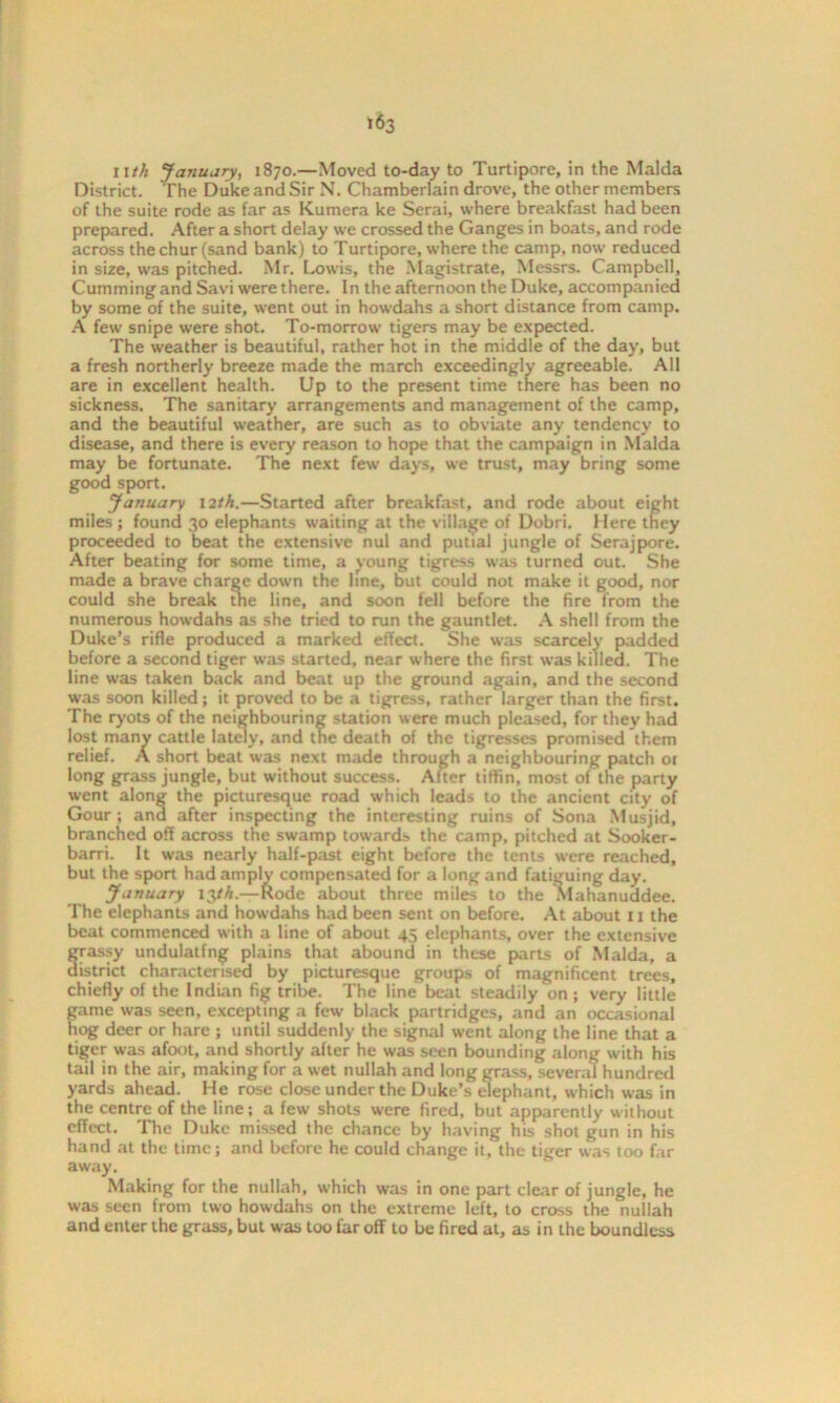 llth January, 1870.—Moved to-day to Turtipore, in the Malda District. The Duke and Sir N. Chamberlain drove, the other members of the suite rode as far as Kumera ke Serai, where breakfast had been prepared. After a short delay we crossed the Ganges in boats, and rode across the chur (sand bank) to Turtipore, where the camp, now reduced in size, was pitched. Mr. Lowis, the Magistrate, Messrs. Campbell, Cumming and Savi were there. In the afternoon the Duke, accompanied by some of the suite, went out in howdahs a short distance from camp. A few snipe were shot. To-morrow tigers may be expected. The w'eather is beautiful, rather hot in the middle of the day, but a fresh northerly breeze made the march exceedingly agreeable. All are in excellent health. Up to the present time there has been no sickness. The sanitary arrangements and management of the camp, and the beautiful weather, are such as to obviate any tendency to disease, and there is every reason to hope that the campaign in Malda may be fortunate. The next few days, we trust, may bring some good sport. January 12th.—Started after breakfast, and rode about eight miles; found 30 elephants waiting at the village of Dobri. Here they proceeded to beat the extensive nul and putial jungle of Serajpore. After beating for some time, a voung tigress was turned out. She made a brave charge down the line, but could not make it good, nor could she break the line, and soon fell before the fire from the numerous howdahs as she tried to run the gauntlet. A shell from the Duke’s rifle produced a marked effect. She was scarcely padded before a second tiger was started, near where the first was killed. The line was taken back and beat up the ground again, and the second was soon killed; it proved to be a tigress, rather larger than the first. The ryots of the neighbouring station were much pleased, for they had lost many cattle lately, and the death of the tigresses promised them relief. A short beat was next made through a neighbouring patch ot long grass jungle, but without success. After tiffin, most of the party went along the picturesque road which leads to the ancient city of Gour ; and after inspecting the interesting ruins of Sona Musjid, branched off across the swamp towards the camp, pitched at Sooker- barri. It was nearly half-past eight before the tents were reached, but the sport had amply compensated for a long and fatiguing day. January 13th.—Rode about three miles to the Mahanuddee. The elephants and howdahs had been sent on before. At about 11 the beat commenced with a line of about 45 elephants, over the extensive grassy undulatfng plains that abound in these parts of Malda, a district characterised by picturesque groups of magnificent trees, chiefly of the Indian fig tribe. The line beat steadily on ; very little game was seen, excepting a few black partridges, and an occasional hog deer or hare ; until suddenly the signal went along the line that a tiger was afoot, and shortly after he was seen bounding along with his tail in the air, making for a wet nullah and long grass, several hundred yards ahead. He rose close under the Duke’s elephant, which was in the centre of the line; a few shots were fired, but apparently without effect. The Duke missed the chance by having his shot gun in his hand at the time; and before he could change it, the tiger was too far away. Making for the nullah, which was in one part clear of jungle, he was seen from two howdahs on the extreme left, to cross the nullah and enter the grass, but was too far off to be fired at, as in the boundless