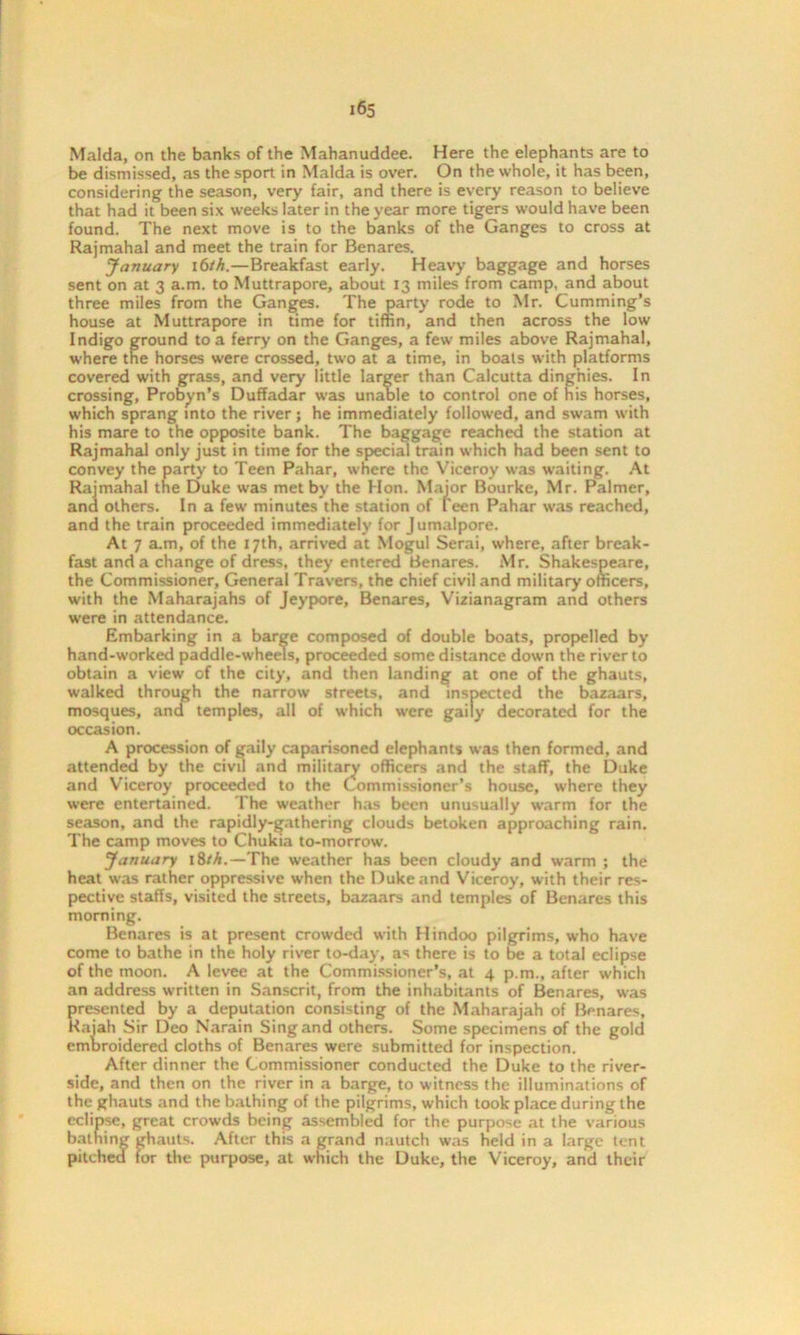 be dismissed, as the sport in Malda is over. On the whole, it has been, considering the season, very fair, and there is every reason to believe that had it been six weeks later in the year more tigers would have been found. The next move is to the banks of the Ganges to cross at Rajmahal and meet the train for Benares. January 16/h.—Breakfast early. Heavy baggage and horses sent on at 3 a.m. to Muttrapore, about 13 miles from camp, and about three miles from the Ganges. The party rode to Mr. Cumming’s house at Muttrapore in time for tiffin, and then across the low Indigo ground to a ferry on the Ganges, a few miles above Rajmahal, where the horses were crossed, two at a time, in boats with platforms covered with grass, and very little larger than Calcutta dinghies. In crossing, Probyn’s Duffadar was unable to control one of his horses, which sprang into the river; he immediately followed, and swam with his mare to the opposite bank. The baggage reached the station at Rajmahal only just in time for the special train which had been sent to convey the party to Teen Pahar, where the Viceroy was waiting. At Rajmahal the Duke was met by the Hon. Major Bourke, Mr. Palmer, and others. In a few minutes the station of teen Pahar was reached, and the train proceeded immediately for Jumalpore. At 7 a.m, of the 17th, arrived at Mogul Serai, where, after break- fast and a change of dress, they entered Benares. Mr. Shakespeare, the Commissioner, General Travers, the chief civil and military officers, with the Maharajahs of Jeypore, Benares, Vizianagram and others were in attendance. Embarking in a barge composed of double boats, propelled by hand-worked paddle-wheels, proceeded some distance down the river to obtain a view of the city, and then landing at one of the ghauts, walked through the narrow streets, and inspected the bazaars, mosques, and temples, all of which were gaily decorated for the occasion. A procession of gaily caparisoned elephants was then formed, and attended by the civil and military officers and the staff, the Duke and Viceroy proceeded to the Commissioner’s house, where they were entertained. The weather has been unusually warm for the season, and the rapidly-gathering clouds betoken approaching rain. The camp moves to Chukia to-morrow. January 18/A.—The weather has been cloudy and warm ; the heat was rather oppressive when the Duke and Viceroy, with their res- pective staffs, visited the streets, bazaars and temples of Benares this morning. Benares is at present crowded with Hindoo pilgrims, who have come to bathe in the holy river to-day, as there is to be a total eclipse of the moon. A levee at the Commissioner’s, at 4 p.m., after which an address written in Sanscrit, from the inhabitants of Benares, was presented by a deputation consisting of the Maharajah of Benares, Rajah Sir Deo Narain Sing and others. Some specimens of the gold embroidered cloths of Benares were submitted for inspection. After dinner the Commissioner conducted the Duke to the river- side, and then on the river in a barge, to witness the illuminations of the ghauts and the bathing of the pilgrims, which took place during the eclipse, great crowds being assembled for the purpose at the various bathing ghauts. After this a grand nautch was held in a large tent pitched for the purpose, at which the Duke, the Viceroy, and their