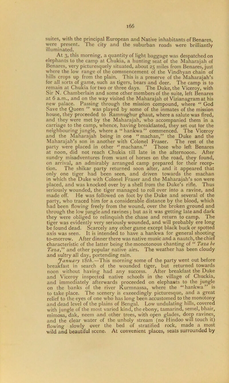 suites, with the principal European and Native inhabitants of Benares, were present. The city and the suburban roads were brilliantly illuminated. At 3, this morning, a quantity of light baggage was despatched on elephants to the camp at Chukia, a hunting seat of the Maharajah of Benares, very picturesquely situated, about 23 miles from Benares, just where the low range of the commencement of the Vindhyan chain of hills crops up from the plain. This is a preserve of the Maharajah’s for all sorts of game, such as tigers, bears and deer. The camp is to remain at Chukia for two or three days. The Duke, the Viceroy, with Sir N. Chamberlain and some other members of the suite, left Benares at 6 a.m., and on the way visited the Maharajah of Vizianagram at his new palace. Passing through the mission compound, where “ God Save the Queen ” was played by some of the inmates of the mission house, they proceeded to Ramnughur ghaut, where a salute was fired, and they were met by the Maharajah, who accompanied them in a carriage to the camp, whence, having breakfasted, they set out tor the neighbouring jungle, where a “ hankwa ” commenced. The Viceroy and the Maharajah being in one “ machan,” the Duke and the Maharajah’s son in another with Colonel Fraser. The rest of the party were placed in other “ machans.” Those who left Benares at noon, did not reach Chukia till late in the afternooon. After sundry misadventures from want of horses on the road, they found, on arrival, an admirably arranged camp prepared for their recep- tion. The shikar party returned soon after, and it appeared that only one tiger had been seen, and driven towards the machan in which the Duke with Colonel Fraser and the Maharajah’s son were placed, and was knocked over by a shell from the Duke’s rifle. Thus seriously wounded, the tiger managed to roll over into a ravine, and made off. He was followed on foot by the Duke and several of the party, who traced him for a considerable distance by the blood, which had been flowing freely from the wound, over the broken ground and through the low jungle and ravines ; but as it was getting late and dark they were obliged to relinquish the chase and return to camp. The tiger was evidently very seriously wounded, and will probably ere long be found dead. Scarcely any other game except black buck or spotted axis was seen. It is intended to have a hankwa for general shooting to-morrow. After dinner there was native music and a nautch, the chief characteristic of the latter being the monotonous chanting of  Taza be Taza,” and other popular native airs. The weather has been cloudy and sultry all day, portending rain. January 18th.—This morning some of the party went out before breakfast in search of the wounded tiger, but returned towards noon without having had any success. After breakfast the Duke and Viceroy inspected native schools in the village of Chuckia, and immediately afterwards proceeded on elephants to the jungle on the banks of the river Kurmnassa, where the “hankwa” is to take place. The scenery is exceedingly picturesque, and a great relief to the eyes of one who has long been accustomed to the monotony and dead level of the plains of Bengal. Low undulating hills, covered with jungle of the most varied kind, the ebony, tamarind, semel, bhair, mimosa, dak, neem and other trees, with open glades, deep ravines, and the clear water of the unholy stream (no Hindoo will touch it) flowing slowly over the bed of stratified rock, made a most wild and beautiful scene. At convenient places, seats surrounded by