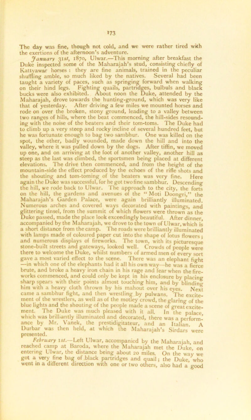 *73 The day was fine, though not cold, and we were rather tired wkh the exertions of the afternoon’s adventure. January 31 st, 1870, Ulwar.—This morning after breakfast the Duke inspected some of the Maharajah’s stud, consisting chiefly of Kattyawar horses : they are fine animals, trained in the peculiar shuffling amble, so much liked by the natives. Several had been taught a variety of paces, such as springing forward when walking on their hind legs. Fighting quails, partridges, bulbuls and black bucks were also exhibited. About noon the Duke, attended by the Maharajah, drove towards the hunting-ground, which was very like that of yesterday. After driving a few miles we mounted horses and rode on over the broken, stony ground, leading to a valley between two ranges of hills, where the beat commenced, the hill-sides resound- ing with the noise of the beaters and their tom-toms. The Duke had to climb up a very steep and rocky incline of several hundred feet, but he was fortunate enough to bag two sambhur. One was killed on the spot, the other, badly wounded, made down the hill and into the valley, where it was pulled down by the dogs. After tiffin, we moved up one, and on arriving at the foot of another valley, another hill as steep as the last was climbed, the sportsmen being placed at different elevations. The drive then commenced, and from the height of the mountain-side the effect produced by the echoes of the rifle shots and the shouting and tom-toming of the beaters was very fine. Here again the Duke was successful, for he got two tine sambhur. Descending' the hill, we rode back to Ulwar. The approach to the city, the forts on the hill, the gardens and avenues ol the “ Moti Doongri,” the Maharajah’s Garden Palace, were again brilliantly illuminated. Numerous arches and covered ways decorated with paintings, and glittering tinsel, from the summit of which flowers were thrown as the Duke passed, made the place look exceedingly beautiful. After dinner, accompanied by the Maharajah, we drove to the town of Ulwar, which is a short distance from the camp. The roads were brilliantly illuminated with lamps made of coloured paper cut into the shape of lotus flowers ; and numerous displays of fireworks. The town, with its picturesque stone-built streets and gateways, looked well. Crowds of people were there to welcome the Duke, w hilst numbers of armed rnen of every sort gave a most varied effect to the scene. There was an elephant fight —in which one of the elephants had it all his own way—he was a fierce brute, and broke a heavy iron chain in his rage and fear w'hen the fire- works commenced, and could only be kept in his enclosure by placing sharp spears with their points almost touching him, and by blinding him with a heavy cloth thrown by his mahout over his eyes. Next came a sambhur fight, and then wrestling by pulwans. The excite- ment of the wrestlers, as well as of the motley crowd, the glaring of the blue lights and the shouting of the people made a scene of great excite- ment. The Duke was much pleased with it all. In the palace which was brill.antly illuminated and decorated, there was a perform- ance by Mr. Vanek, the prestidigitateur, and an Italian A Durbar was then held, at which the Maharajah’s Sirdars were presented. February is/.—Left Ulwar, accompanied by the Maharajah, and reached camp at Baroda, where the Maharajah met the Duke on entering Ulwar, the distance being about 20 miles. On the way we got a very fine bag of black partridges and quail; the Duke who went in a different direction with one or two others, also had a good