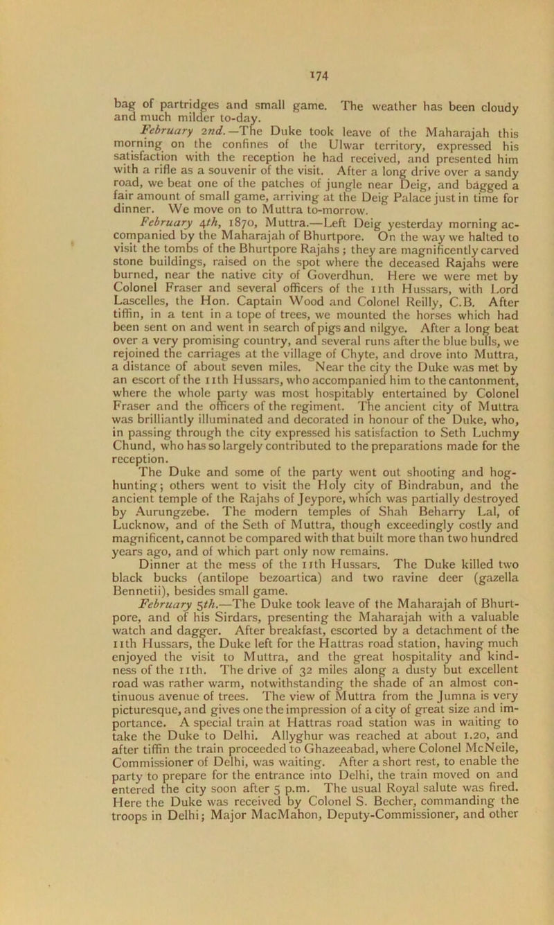bag of partridges and small game. The weather has been cloudy and much milder to-day. February 2nd.—The Duke took leave of the Maharajah this morning on the confines of the Ulwar territory, expressed his satisfaction with the reception he had received, and presented him with a rifle as a souvenir of the visit. After a long drive over a sandy road, we beat one of the patches of jungle near Deig, and bdgged a fair amount of small game, arriving at the Deig Palace just in time for dinner. We move on to Muttra to-morrow. February e^th, 1870, Muttra.—Left Deig yesterday morning ac- companied by the Maharajah of Bhurtpore. On the way we halted to visit the tombs of the Bhurtpore Rajahs ; they are magnificently carved stone buildings, raised on the spot where the deceased Rajahs were burned, near the native city of Goverdhun. Here we were met by Colonel Fraser and several officers of the nth Hussars, with Lord Lascelles, the Hon. Captain Wood and Colonel Reilly, C.B. After tiffin, in a tent in a tope of trees, we mounted the horses which had been sent on and went in search of pigs and nilgye. After a long beat over a very promising country, and several runs after the blue bulls, we rejoined the carriages at the village of Chyte, and drove into Muttra, a distance of about seven miles. Near the city the Duke was met by an escort of the 1 ith Hussars, who accompanied him to the cantonment, where the whole party was most hospitably entertained by Colonel Fraser and the officers of the regiment. The ancient city of Muttra was brilliantly illuminated and decorated in honour of the Duke, who, in passing through the city expressed his satisfaction to Seth Luchmy Chund, who has so largely contributed to the preparations made for the reception. The Duke and some of the party went out shooting and hog- hunting; others went to visit the Holy city of Bindrabun, and tne ancient temple of the Rajahs of Jeypore, which was partially destroyed by Aurungzebe. The modern temples of Shah Beharry Lai, of Lucknow, and of the Seth of Muttra, though exceedingly costly and magnificent, cannot be compared with that built more than two hundred years ago, and of which part only now remains. Dinner at the mess of the nth Hussars. The Duke killed two black bucks (antilope bezoartica) and two ravine deer (gazella Bennetii), besides small game. February 5th.—The Duke took leave of the Maharajah of Bhurt- pore, and of his Sirdars, presenting the Maharajah with a valuable watch and dagger. After breakfast, escorted by a detachment of the nth Hussars, the Duke left for the Hattras road station, having much enjoyed the visit to Muttra, and the great hospitality and kind- ness of the nth. The drive of 32 miles along a dusty but excellent road was rather warm, notwithstanding the shade of an almost con- tinuous avenue of trees. The view of Muttra from the Jumna is very picturesque, and gives one the impression of a city of great size and im- portance. A special train at Hattras road station was in waiting to take the Duke to Delhi. Allyghur was reached at about 1.20, and after tiffin the train proceeded to Ghazeeabad, where Colonel McNeile, Commissioner of Delhi, was waiting. After a short rest, to enable the party to prepare for the entrance into Delhi, the train moved on and entered the city soon after 5 p.m. The usual Royal salute was fired. Here the Duke was received by Colonel S. Becher, commanding the troops in Delhi; Major MacMahon, Deputy-Commissioner, and other