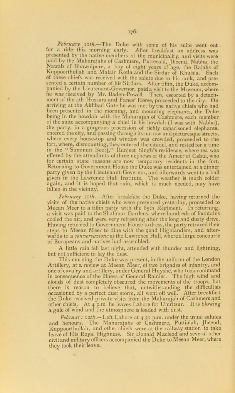 ij6 February loth.—The Duke with some of his suite went out for a ride this morning early. After breakfast an address was presented by the native members of the municipality, and visits were paid by the Maharajahs of Cashmere, Futteeala, Jheend, Nabha, the Nawab of Bhawulpore, a boy of eight years of age, the Rajahs of Kuppoorthullah and Malair Kotla and the Sirdar of Khulsia. Each of these chiefs was received with the salute due to his rank, and pre- sented a certain number of his Sirdars. After tiffin, the Duke, accom- panied by the Lieutenant-Governor, paida visit to the Museum, where he was received by Mr. Baden-Powcll. Then, escorted by a detach- ment of the 4th Hussars and Fanes’ Horse, proceeded to the city. On arriving at the Akhbari Gate he was met by the native chiefs who had been presented in the morning, and mounting elephants, the Duke being in the howdah with the Maharajah of Cashmere, each member of the suite accompanying a chief in his howdah (I was with Nabha), the party, in a gorgeous procession of richly caparisoned elephants, entered the city, and passing through its narrow and picturesque streets, where every house-top and window was crowded, proceeded to the fort, where, dismounting, they entered the citadel, and rested for a time in the “Summun Boorj,” Runjeet Singh’s residence, where tea was offered by the attendants of three nephews of the Ameer of Cabul, who for certain state reasons are now temporary residents in the fort. Returning to Government House the Duke was entertained at a dinner party given by the Lieutenant-Governor, and afterwards went to a ball given in the Lawrence Hall Institute. The weather is much colder again, and it is hoped that rain, which is much needed, may have fallen in the vicinity. February uth.—After breakfast the Duke, having returned the visits of the native chiefs who were presented yesterday, proceeded to Meean Meer to a tiffin party with the 85th Regiment. In returning, a visit was paid to the Shalimar Gardens, where hundreds of fountains cooled the air, and were very refreshing after the long and dusty drive. Having returned to Government House to dress, the party retraced their steps to Meean Meer to dine with the 92nd Llighlanders, and after- wards to a conversazione at the Lawrence Hall, wnerea large concourse of Europeans and natives had assembled. A little rain fell last night, attended with thunder and lightning, but not sufficient to lay the dust. This morning the Duke was present, in the uniform of the London Artillery, at a review at Meean Meer, of two brigades of infantry, and one of cavalry and artillery, under General H uyshe, who took command in consequence of the illness of General Rainier. The high wind and clouds of dust completely obscured the movements of the troops, but there is reason to believe that, notwithstanding the difficulties occasioned by a perfect dust storm, all went off well. After breakfast the Duke received private visits from the Maharajah of Cashmere and other chiefs. At 4 p.m. he leaves Lahore for Umritsur. It is blowing a gale of wind and the atmosphere is loaded with dust. February \2th.— Left Lahore at 4.30 p.m. under the usual salutes and honours. The Maharajahs of Cashmere, Puttialah, Jheend, Kuppoorthullah, and other chiefs were at the railway station to take leave of His Royal Highness. Sir Donald Macleod and several other civil and military officers accompanied the Duke to Meean Meer, where they took their leave.