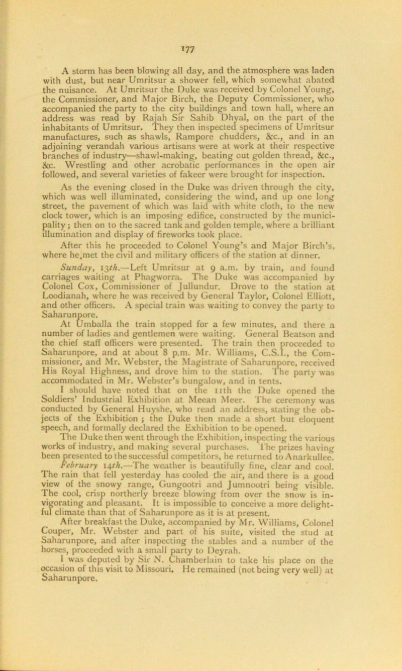 A storm has been blowing all day, and the atmosphere was laden with dust, but near Umritsur a shower fell, which somewhat abated the nuisance. At Umritsur the Duke was received by Colonel Young, the Commissioner, and Major Birch, the Deputy Commissioner, who accompanied the party to the city buildings and town hall, where an address was read by Rajah Sir Sahib Dhyal, on the part of the inhabitants of Umritsur. They then inspected specimens of Umritsur manufactures, such as shawls, Rampore chudders, &c., and in an adjoining verandah various artisans were at work at their respective branches of industry—shawl-making, beating out golden thread, &c., &c. Wrestling and other acrobatic performances in the open air followed, and several varieties of fakeer were brought for inspection. As the evening closed in the Duke was driven through the city, which was well illuminated, considering the wind, and up one long street, the pavement of which was laid with white cloth, to the new clock tower, which is an imposing edifice, constructed by the munici- pality ; then on to the sacred tank and golden temple, where a brilliant illumination and display of fireworks took place. After this he proceeded to Colonel Young’s and Major Birch’s, where he.met the civil and military officers of tlie station at dinner. Sunday, 13/A.— Left Umritsur at 9 a.m. by train, and found carriages waiting at Phagworra. The Duke was accompanied by Colonel Cox, Commissioner of Jullundur. Drove to the station at Loodianah, where he was received by General Taylor, Colonel Elliott, and other officers. A special train was waiting to convey the party to Saharunpore. At Uinballa the train stopped for a few minutes, and there a number of ladies and gentlemen were waiting. General Beatson and the chief staff officers were presented. The train then proceeded to Saharunpore, and at about 8 p.m. Mr. Williams, C.S.I., the Com- missioner, and Mr. Webster, the Magistrate of Saharunpore, received His Royal Highness, and drove him to the station. 1 he party was accommodated in Mr. Webster’s bungalow, and in tents. I should have noted that on the nth the Duke opened the Soldiers’ Industrial Exhibition at Meean Meer. The ceremony was conducted by General Huyshe, who read an address, stating the ob- jects of the Exhibition ; the Duke then made a short but eloquent speech, and formally declared the Exhibition to be opened. The Duke then went through the Exhibition, inspecting the various works of industry, and making several purchases. The prizes having been presented to the successful competitors, he returned to Anarkullee. February 14/A.—The weather is beautifully fine, clear and cool. The rain that fell yesterday has cooled the air, and there is a good view of the snowy range, Gungootri and Jumnootri being visible. The cool, crisp northerly breeze blowing from over the snow is in- vigorating and pleasant. It is impossible to conceive a more delight- ful climate than that of Saharunpore as it is at present. After breakfast the Duke, accompanied by Mr. Williams, Colonel Couper, Mr. Webster and part of his suite, visited the stud at Saharunpore, and after inspecting the stables and a number of the horses, proceeded with a small party to Deyrah. I was deputed by Sir N. Chamberlain to take his place on the occasion of this visit to Missouri. He remained (not being very well) at Saharunpore.