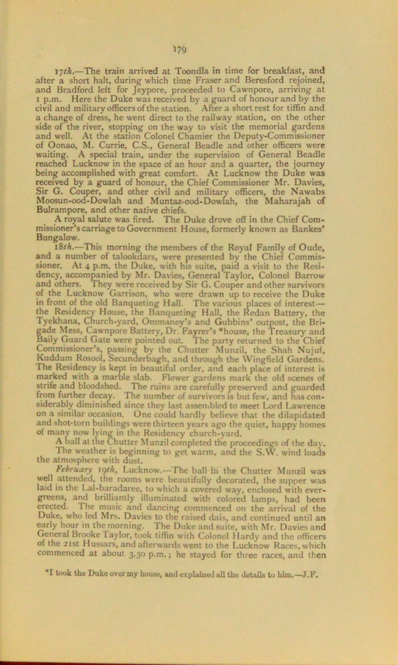 *79 17th.—The train arrived at Toondla in time for breakfast, and after a short halt, during which time Fraser and Beresford rejoined, and Bradford left for Jeypore, proceeded to Cawnpore, arriving at i p.m. Here the Duke was received by a guard of honour and by the civil and military officers of the station. After a short rest for tiffin and a change of dress, he went direct to the railway station, on the other side of the river, stopping on the way to visit the memorial gardens and well. At the station Colonel Chamier the Deputy-Commissioner of Oonao, M. Currie, C.S., General Beadle and other officers were waiting. A special train, under the supervision of General Beadle reached Lucknow in the space of an hour and a quarter, the journey being accomplished with great comfort. At Lucknow the Duke was received by a guard of honour, the Chief Commissioner Mr. Davies, Sir G. Couper, and other civil and military officers, the Nawabs Moosun-ood-Dowlah and Muntaz-ood-Dowlah, the Maharajah of Bulrampore, and other native chiefs. A royal salute was fired. The Duke drove off in the Chief Com- missioner’s carriage to Government House, formerly known as Bankes’ Bungalow. 18/A.—This morning the members of the Royal Family of Oude, and a number of talookdars, were presented by the Chief Commis- sioner. At 4 p.m. the Duke, with hts suite, paid a visit to the Resi- dency, accompanied by Mr. Davies, General Taylor, Colonel Barrow and others. They were received by Sir G. Couper and other survivors of the Lucknow Garrison, who were drawn up to receive the Duke in front of the old Banqueting Hall. The various places of interest— the Residency House, the Banqueting Hall, the Redan Battery, the Tyekhana, Church-yard, Ommaney’s and Gubbins’ outpost, the Bri- gade Mess, Cawnpore Battery, Dr. Fayrer’s *house, the Treasury and aily Guard Gate were pointed out. The party returned to the Chief Commissioner’s, passing by the Chutter Munzil, the Shah Nujuf, Kuddum Rosool, Secunderbagh, and through the Wingfield Gardens. The Residency is kept in beautiful order, and each place of interest is marked with a marble slab. Flower gardens mark the old scenes of strife and bloodshed. The nuns are carefully preserved and guarded from further decay. The number of survivors is but few, and has con- siderably diminished since they last assembled to meet Lord l.awrence on a similar occasion. One could hardly believe that the dilapidated and shot-torn buildings were thirteen years ago the quiet, happy homes of many now lying in the Residency church-yard. A ball at the Chutter Munzil completed the proceedings of the da)’. The weather is beginning to get warm, and the S.W. wind loads the atmosphere with dust. February 19th, Lucknow.—The ball in the Chutter Munzil was well attended, the rooms were beautifully decorated, the supper was laid in the Lal-baradaree, to which a covered way, enclosed with ever- greens, and brilliantly illuminated with colored lamps, had been erected. 1 he music and dancing commenced on the arrival of the Duke, who led Mrs. Davies to the raised dais, and continued until an early hour in the morning. I'he Duke and suite, with Mr. Davies and General Brooke laylor, took tiffin with Colonel Hardy and the officers of the 21st Hussars, and afterwards went to the Lucknow Races, which commenced at about 3.30 p.m.; he stayed for three races, and then *1 took the Duke over my house, and explained all the details to him.—J.F.