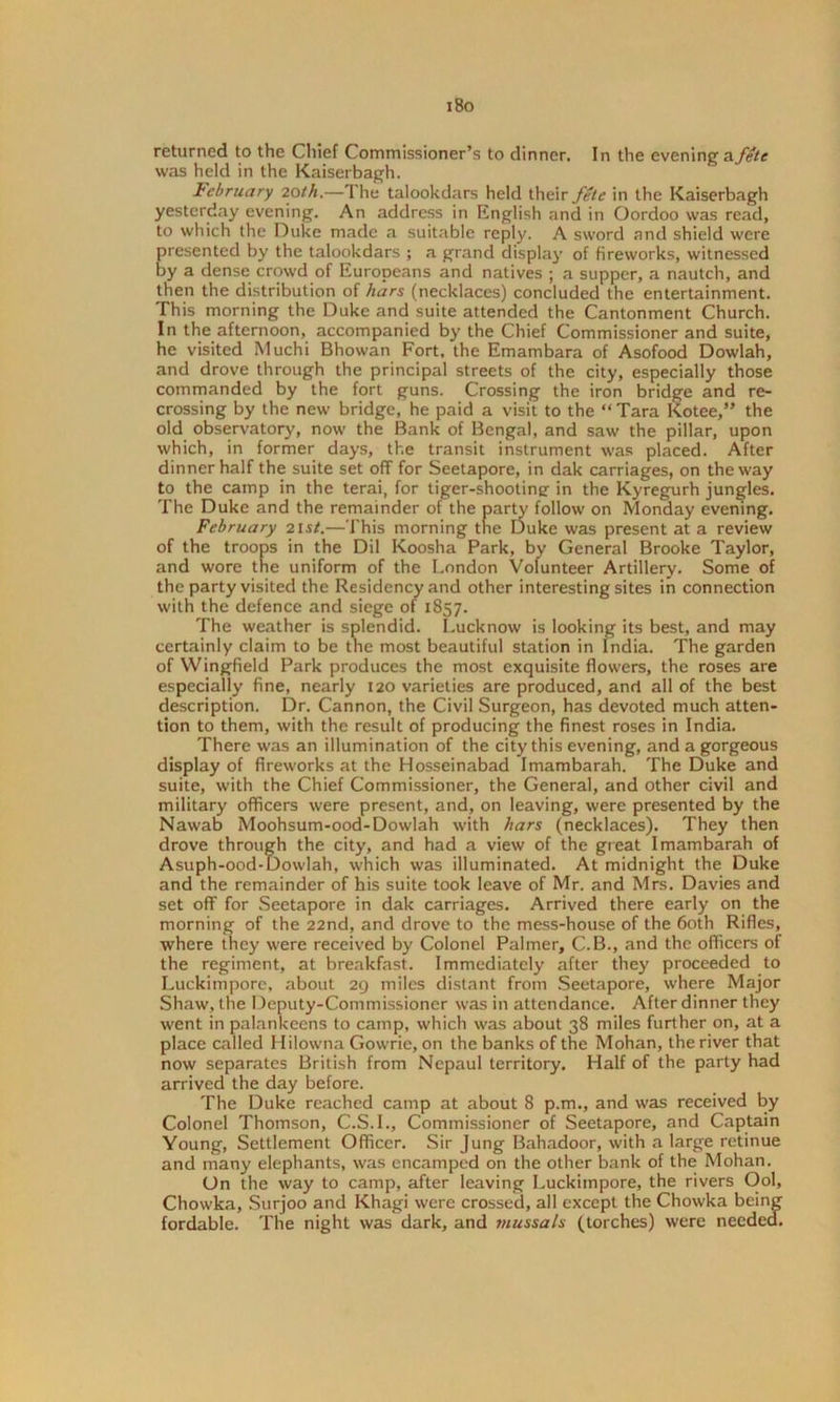 i8o returned to the Chief Commissioner’s to dinner. In the evening a.fete was held in the Kaiserbagh. February loth.—The talookdars held their fete in the Kaiserbagh yesterday evening. An address in English and in Oordoo was read, to which the Duke made a suitable reply. A sword and shield were presented by the talookdars ; a grand display of fireworks, witnessed by a dense crowd of Europeans and natives ; a supper, a nautch, and then the distribution of hars (necklaces) concluded the entertainment. This morning the Duke and suite attended the Cantonment Church. In the afternoon, accompanied by the Chief Commissioner and suite, he visited Muchi Bhowan Fort, the Emambara of Asofood Dowlah, and drove through the principal streets of the city, especially those commanded by the fort guns. Crossing the iron bridge and re- crossing by the new bridge, he paid a visit to the “ Tara Kotee,” the old observatory, now the Bank of Bengal, and saw the pillar, upon which, in former days, the transit instrument was placed. After dinner half the suite set off for Seetapore, in dak carriages, on the way to the camp in the terai, for tiger-shootiner in the Kyregurh jungles. The Duke and the remainder of the party follow on Monday evening. February 21st.—This morning the Duke was present at a review of the troops in the Dil Koosha Park, by General Brooke Taylor, and wore the uniform of the London Volunteer Artillery. Some of the party visited the Residency and other interesting sites in connection with the defence and siege of 1857. The weather is splendid. Lucknow is looking its best, and may certainly claim to be the most beautiful station in India. The garden of Wingfield Park produces the most exquisite flowers, the roses are especially fine, nearly 120 varieties are produced, and all of the best description. Dr. Cannon, the Civil Surgeon, has devoted much atten- tion to them, with the result of producing the finest roses in India. There was an illumination of the city this evening, and a gorgeous display of fireworks at the Hosseinabad Imambarah. The Duke and suite, with the Chief Commissioner, the General, and other civil and military officers were present, and, on leaving, were presented by the Nawab Moohsum-ood-Dowlah with hars (necklaces). They then drove through the city, and had a view of the great Imambarah of Asuph-ood-Dowlah, which was illuminated. At midnight the Duke and the remainder of his suite took leave of Mr. and Mrs. Davies and set off for Seetapore in dak carriages. Arrived there early on the morning of the 22nd, and drove to the mess-house of the 60th Rifles, where they were received by Colonel Palmer, C.B., and the officers of the regiment, at breakfast. Immediately after they proceeded to Luckimporc, about 29 miles distant from Seetapore, where Major Shaw, the Deputy-Commissioner was in attendance. After dinner they went in palankeens to camp, which was about 38 miles further on, at a place called Hilowna Gowrie, on the banks of the Mohan, the river that now separates British from Nepaul territory. Half of the party had arrived the day before. The Duke reached camp at about 8 p.m., and was received by Colonel Thomson, C.S.I., Commissioner of Seetapore, and Captain Young, Settlement Officer. Sir Jung Bahadoor, with a large retinue and many elephants, was encamped on the other bank of the Mohan. On the way to camp, after leaving Luckiinpore, the rivers Ool, Chowka, Surjoo and Khagi were crossed, all except the Chowka being fordable. The night was dark, and viussa/s (torches) were needed.