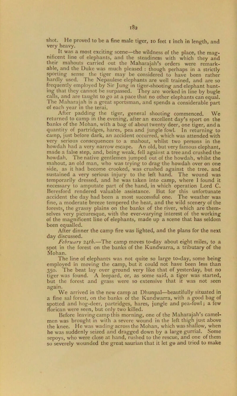 shot. He proved to be a fine male tiger, io feet i inch in length, and very heavy. It was a most exciting scene—the wildness of the place, the mag- nificent line of elephants, and the steadiness with which they and their mahouts carried out the Maharajah’s orders were remark- able, and the Duke was much pleased : though perhaps in a strictly sporting sense the tiger may be considered to have been rather hardly used. The Nepaulese elephants are well trained, and are so frequently employed by Sir Jung in tiger-shooting and elephant hunt- ing that they cannot he surpassed. They are worked in line by bugle calls, and are taught to go at a pace that no other elephants can equal. The Maharajah is a great sportsman, and spends a considerable part of each year in the terai. After padding the tiger, general shooting commenced. We returned to camp in the evening, after an excellent day’s sport on the banks of the Mohan, with a bag of about twenty deer, one tiger, and a quantity of partridges, hares, pea and jungle fowl. In returning to camp, just before dark, an accident occurred, which was attended with very serious consequences to a mahout, whilst two persons in the howdah had a very narrow escape. An old, but very famous elephant, made a false step, and, being weak, fell against a tree and crushed the howdah. The native gentlemen jumped out of the howdah, whilst the mahout, an old man, who was trying to drag the howdah over on one side, as it had become crooked, was crushed against the tree, and sustained a very serious injury to the left hand. The wound was temporarily dressed, and he was taken into camp, where I found it necessary to amputate part of the hand, in which operation Lord C. Beresford rendered valuable assistance. But for this unfortunate accident the day had been a most successful one. The weather was fine, a moderate breeze tempered the heat, and the wild scenery of the forests, the grassy plains on the banks of the river, which are them- selves very picturesque, with the ever-varying interest of the working of the magnificent line of elephants, made up a scene that has seldom been equalled. After dinner the camp fire was lighted, and the plans for the next day discussed. February 24th.—The camp moves to-day about eight miles, to a spot in the forest on the banks of the Kundwarra, a tributary of the Mohan. The line of elephants was not quite so large to-day, some being employed in moving the camp, but it could not have been less than 350. The beat lay over ground very like that of yesterday, but no tiger was found. A leopard, or, as some said, a tiger was started, but the forest and grass were so extensive that it was not seen again. We arrived in the new camp at Dhunpal—beautifully situated in a fine sal forest, on the banks of the Kundwarra, with a good bag of spotted and hog-deer, partridges, hares, jungle and pea-fowl; a few florican were seen, but only two killed. Before leaving camp this morning, one of the Maharajah’s camel- men was brought m with a severe wound in the left thigh just above the knee. He was wading across the Mohan, which was shallow, when he was suddenly seized and dragged down by a large gurrial. Some sepoys, who were close at hand, rushed to the rescue, and one of them so severely wounded the great saurian that it let go and tried to make