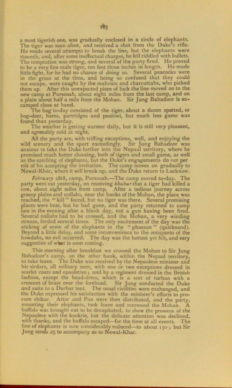 The tiger was soon afoot, and received a shot from the Duke's rifle. He made several attempts to break the line, but the elephants were staunch, and, after some ineffectual charges, he fell riddled with bullets. The temptation was strong, and several of the party fired. He proved to be a very fine male tiger, ten feet three inches in length. He made little fight, for he had no chance of doing so. Several peacocks were in the grass at the time, and being so confused that they could not escape, were caught by the mahouts and charcuttahs, who picked them up. After this unexpected piece of luck the line moved on to the new camp at Pursooah, about eight miles from the last camp, and on a plain aDout half a mile from the Mohan. Sir Jung Bahadoor is en- camped close at hand. The bag to-day consisted of the tiger, about a dozen spotted, or hog-deer, hares, partridges and peafowl, but much less game was found than yesterday. The weather is getting warmer daily, but it is still very pleasant, and agreeably cold at night. All the party are, with trifling exceptions, well, and enjoying the wild scenery and the sport exceedingly. Sir Jung Bahadoor was anxious to take the Duke further into the Nepaul territory, where he promised much better shooting, both of tigers and small game, as well as the catching of elephants, but the Duke’s engagements do not per mit of his accepting the invitation. The camp moves on gradually to Newal-Khar, where it will break up, and the Duke return to Lucknow. February 28///, camp, Pursooah.—The camp moved to-day. The party went out yesterday, on receiving khubur that a tiger had killed a cow, about eight miles from camp. After a tedious journey across grassy plains and nullahs, near the banks of the Mohan, the place was reached, the “ kill ” found, but no tiger was there. Several promising fjlaces were beat, but he had gone, and the party returned to camp ate in the evening after a blank day, not a gun having been fired. Several nullahs had to be crossed, and the Mohan, a very winding stream, forded several times. The only excitement of the day was the sticking of some of the elephants in the “ phussun ” (quicksand). Beyond a little delay, and some inconvenience to the occupants of the howdahs, no evil occurred. The day was the hottest yet felt, and very suggestive of whnt is soon coming. This morning after breakfast we crossed the Mohan to Sir Jung Bahadoor’s camp, on the other bank, within the Nepaul territory, to take leave. The Duke was received by the Nepaulese minister and his sirdars, all military men, with one or two exceptions dressed in scarlet coats and epaulettes ; and bv a regiment dressed in the British fashion, except the head-dress, which is a sort of turban with a crescent of brass over the forehead. Sir Jung conducted the Duke and suite to a Durbar tent. The usual civilities were exchanged, and the Duke expressed his satisfaction with the minister’s efforts to pro- cure shikar. Attar and Pan were then distributed, and the party, mounting their elephants, took leave and recrossed the Mohan. A buffalo was brought out to be decapitated, to show the prowess of the Nepaulese with the kookrie, but the delicate attention was declined, with thanks, and the buffalo escaped—for the time at all events. The line of elephants is now considerably reduced—to about 150 ; but Sir Jung sends 25 to accompany us to Newal-Khar.