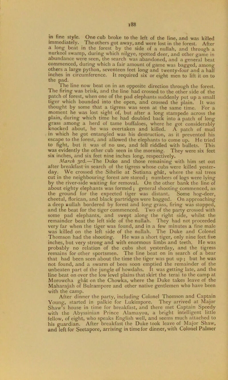 in fine style. One cub broke to the left of the line, and was killed immediately. The others got away, and were lost in the forest. After a long beat in the forest by the side of a nullah, and through a nurkool swamp, during which nilgye, spotted deer, and other game in abundance were seen, the search was abandoned, and a general beat commenced, during which a fair amount of game was bagged, among others a large python, seventeen feet long and twenty-four and a half inches in circumference. It required six or eight men to lift it on to the pad. The line now beat on in an opposite direction through the forest. The firing was brisk, and the line had crossed to the other side of the patch of forest, when one of the pad elephants suddenly put up a small tiger which bounded into the open, and crossed the plain. It was thought by some that a tigress was seen at the same time. For a moment he was lost sight of, but after a long stampede across the plain, during which time he had doubled back into a patch of long grass among a herd of tame buffaloes, where he got considerably knocked about, he was overtaken and killed. A patch of mud in which he got entangled was his destruction, as it prevented his escape to the forest, and allowed the elephants to come up. He tried to fight, but it was of no use, and fell riddled with bullets. This was evidently the other cub seen in the morning. They were six feet six inches, and six feet nine inches long, respectively. March 3rd.—The Duke and those remaining with him set out after breakfast in search of the tigress whose cubs were killed yester- day. We crossed the Sihelie at Sutiana ghat, where the sal trees cut in the neighbouring forest are stored ; numbers of logs were lying by the river-side waiting for removal. On the other bank the line of about eighty elephants was formed ; general shooting commenced, as the ground for the expected tiger was distant. Some hog-deer, cheetul, florican, and black partridges were bagged. On approaching a deep nullah bordered by forest and long grass, firing was stopped, and the beat for the tiger commenced. Two of the party crossed with some pad elephants, and swept along the right side, whilst the remainder beat the left side of the nullah. They had not proceeded very far when the tiger was found, and in a few minutes a fine male was killed on the left side of the nullah. The Duke and Colonel Thomson had the shooting. He was a short tiger, only nine feet five inches, but very strong and with enormous limbs and teeth. He was probably no relation of the cubs shot yesterday, and the tigress remains for other sportsmen. The line beat on in search of a bear that had been seen about the time the tiger was put up ; but he was not found, and a swarm of bees soon emptied the remainder of the unbeaten part of the jungle of howdahs. It was getting late, and the line beat on over the low level plains that skirt the terai to the camp at Morowcha ghat on the Chowka, where the Duke takes leave of the Maharajah of Bulrampore and other native gentlemen who have been with the camp. After dinner the party, including Colonel Thomson and Captain Young, started in palkie for Lukimpore. They arrived at Major Shaw’s house in time for breakfast, and there met Captain Speedy with the Abyssinian Prince Alamayou, a bright intelligent little fellow, of eight, who speaks English well, and seems much attached to his guardian. After breakfast the Duke took leave of Major Shaw, and left for Seetapore, arriving in time for dinner, with Colonel Palmer