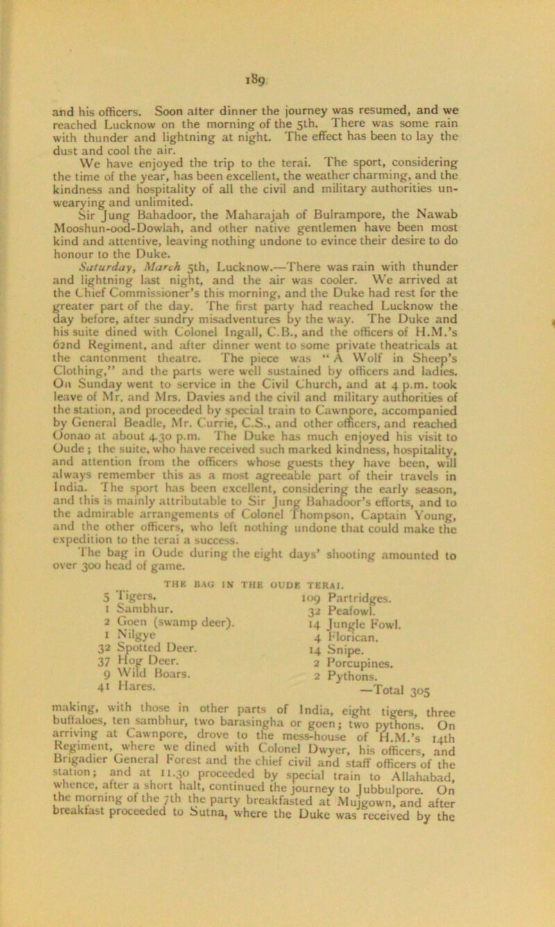and his officers. Soon after dinner the journey was resumed, and we reached Lucknow on the morning of the 5th. There was some rain with thunder and lightning at night. The effect has been to lay the dust and cool the air. We have enjoyed the trip to the terai. The sport, considering the time of the year, has been excellent, the weather charming, and the kindness and hospitality of all the civil and military authorities un- wearying and unlimited. Sir Jung Bahadoor, the Maharajah of Bulrampore, the Nawab Mooshun-ood-Dowlah, and other native gentlemen have been most kind and attentive, leaving nothing undone to evince their desire to do honour to the Duke. Saturday, March 5th, Lucknow.—There was rain with thunder and lightning last night, and the air was cooler. We arrived at the Chief Commissioner’s this morning, and the Duke had rest for the greater part of the day. The first party had reached Lucknow the day before, after sundry misadventures by the way. The Duke and his suite dined with Colonel Ingall, C.B., and the officers of H.M.’s 62nd Regiment, and after dinner went to some private theatricals at the cantonment theatre. The piece was “ A Wolf in Sheep’s Clothing,” and the parts were well sustained by officers and ladies. On Sunday went to service in the Civil Church, and at 4 p.m. took leave of Mr. and Mrs. Davies and the civil and military authorities of the station, and proceeded by special train to Cawnpore, accompanied by General Beadle, Mr. Currie, C.S., and other officers, and reached Oonao at about 4.30 p.m. The Duke has much enjoyed his visit to Oude ; the suite, who have received such marked kindness, hospitality, and attention from the officers whose guests they have been, will always remember this as a most agreeable part of their travels in India. The sport has been excellent, considering the early season, and this is mainly attributable to Sir Jung Bahadoor’s efforts, and to the admirable arrangements of Colonel Thompson. Captain Young, and the other officers, who left nothing undone that could make the expedition to the terai a success. The bag in Oude during the eight days’ shooting amounted to over 300 head of game. THE UAG IN THE OUDE TERAI 5 Tigers. 1 Sambhur. 2 Goen (swamp deer). 1 Nilgye 32 Spotted Deer. 37 Hog Deer. 9 Wild Boars. 41 Hares. 109 Partridges. 32 Peafowl. 14 Jungle Fowl. 4 Florican. 14 Snipe. 2 Porcupines. 2 Pythons. —Total 305 making, with those in other parts of India, eight tigers, three buffaloes, ten sambhur, two barasingha or goen; two pythons. On arriving at Cawnpore, drove to the mess-house of H M’s 14th Regiment, where we dined with Colonel Dwyer, his officers, and Brigadier General Forest and the chief civil and staff officers of the station; and at u.30 proceeded by special train to Allahabad, whence, after a short halt, continued the journey to Jubbulpore On the morning of the 7U1 the party breakfasted at Mujgown, and after breakfast proceeded to Sutna, where the Duke was received by the