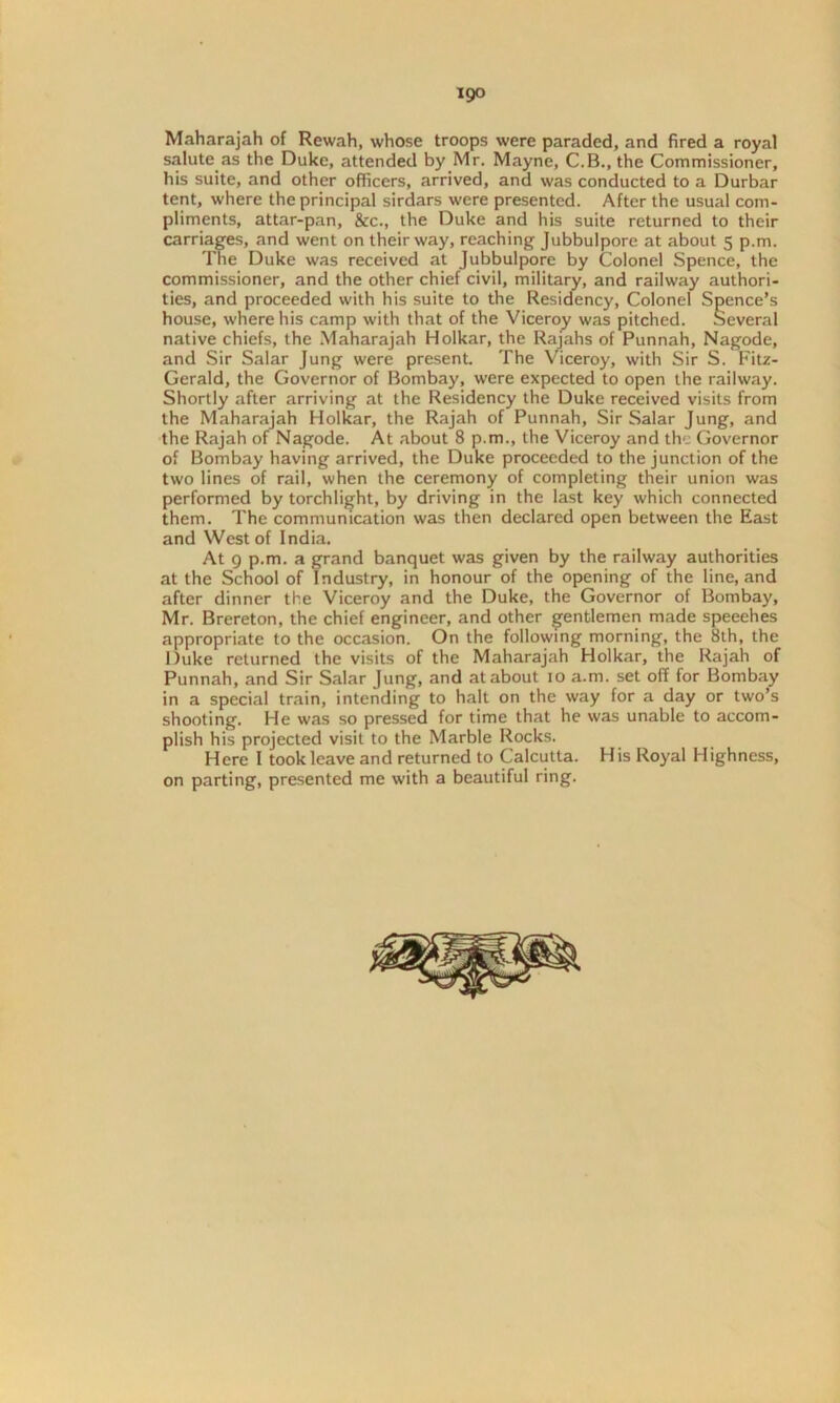 igo Maharajah of Rewah, whose troops were paraded, and fired a royal salute as the Duke, attended by Mr. Mayne, C.B., the Commissioner, his suite, and other officers, arrived, and was conducted to a Durbar tent, where the principal sirdars were presented. After the usual com- pliments, attar-pan, &c., the Duke and his suite returned to their carriages, and went on their way, reaching Jubbulpore at about 5 p.m. The Duke was received at Jubbulpore by Colonel Spence, the commissioner, and the other chief civil, military, and railway authori- ties, and proceeded with his suite to the Residency, Colonel Spence’s house, where his camp with that of the Viceroy was pitched. Several native chiefs, the Maharajah Holkar, the Rajahs of Punnah, Nagode, and Sir Salar Jung were present. The Viceroy, with Sir S. Fitz- Gerald, the Governor of Bombay, were expected to open the railway. Shortly after arriving at the Residency the Duke received visits from the Maharajah Holkar, the Rajah of Punnah, Sir Salar Jung, and the Rajah of Nagode. At about 8 p.m., the Viceroy and the Governor of Bombay having arrived, the Duke proceeded to the junction of the two lines of rail, when the ceremony of completing their union was performed by torchlight, by driving in the last key which connected them. The communication was then declared open between the East and West of India. At 9 p.m. a grand banquet was given by the railway authorities at the School of Industry, in honour of the opening of the line, and after dinner the Viceroy and the Duke, the Governor of Bomba)', Mr. Brereton, the chief engineer, and other gentlemen made speeches appropriate to the occasion. On the following morning, the 8th, the Duke returned the visits of the Maharajah Holkar, the Rajah of Punnah, and Sir Salar Jung, and at about 10 a.m. set off for Bombay in a special train, intending to halt on the way for a day or two’s shooting. He was so pressed for time that he was unable to accom- plish his projected visit to the Marble Rocks. Here I took leave and returned to Calcutta. His Royal Highness, on parting, presented me with a beautiful ring.