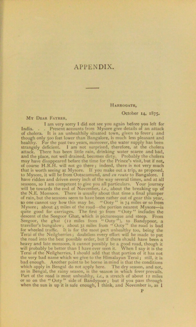 APPENDIX. Harrogate, My Dear Fayrer, October 14, 1875. I am very sorry I did not see you again before you left for India. . . Present accounts from Mysore give details of an attack of cholera. It is an unhealthily situated town, given to fever ; and though only 500 feet lower than Bangalore, is much less pleasant and healthy. For the past two years, moreover, the water supply has been strangely deficient. I am not surprised, therefore, at the cholera attack. There has been little rain, drinking water scarce and bad, and the place, not well drained, becomes dirty. Probably the cholera may have disappeared before the time for the Prince’s visit, but if not, of course H.R.H. will not go there; indeed, there is not very much that is worth seeing at Mysore. If you make out a trip, as proposed, to Mysore, it will be from Ootacamund, and en route to Bangalore. I have ridden and driven every inch of the way several times, and at all seasons, so I am competent to give you all particulars. Your journey will be towards the end of November, i.e., about the breaking up of the N.E. Monsoon. There is usually about that time a final plumper of rain, but the seasons seem to have been rather out of gear this year, so one cannot say how this may be. “ Ooty ” is 74 miles or so from Mysore; about 45 miles of the road the portion nearest Mysore—is ouite good for carriages. The first 30 from “Ooty” includes the descent of the Seegoor Ghat, which is picturesque and steep. From Seegoor, the ghat (12 miles from “Ooty”), to Banaypoor, a traveller’s bungalow; about 31 miles from “Ooty” the road is bad for wheeled traffic. It is for the most part unhealthy too, being the Terai of the Neilgherries; doubtless every effort will be made to put the road into the best possible order, but if there should have been a heavy and late monsoon, it cannot possibly be a good road, though it will probably be better than I have ever seen it. When I say it is the Terai of the Neilgherries, I should add that that portion of it has not the very bad name which we give to the Himalayan Terai; still, it is bad enough. Another point to be borne in mind is that the conditions which apply in Bengal do not apply here. The dry season, and not, as in Bengal, the rainy season, is the season in which fever prevails. Part of the road is most unhealthy, i.e., a stretch of about 12 miles or so on the “ Ooty ” side of Bandypoor; but if you pass through when the sun is up it is safe enough, I think, and November is, as I P