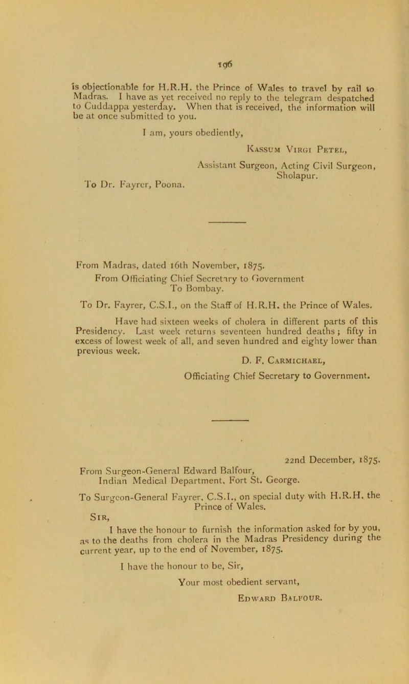 is objectionable for H.R.H. the Prince of Wales to travel by rail to Madras. I have as yet received no reply to the telegram despatched to Cuddappa yesterday. When that is received, the information will be at once submitted to you. I am, yours obediently. To Dr. Fayrer, Poona. Kassum Virgi Pktel, Assistant Surgeon, Acting Civil Surgeon, Sholapur. From Madras, dated i6t.h November, 1875. From Officiating Chief Secretary to Government To Bombay. To Dr. Fayrer, C.S.I., on the Staff of H.R.H. the Prince of Wales. Have had sixteen weeks of cholera in different parts of this Presidency. Last week returns seventeen hundred deaths ; fifty in excess of lowest week of all, and seven hundred and eighty lower than previous week. D. F. Carmichael, Officiating Chief Secretary to Government. 22nd December, 1875. From Surgeon-General Edward Balfour, Indian Medical Department. Fort St. George. To Surgeon-General Fayrer. C.S.I., on special duty with H.R.H. the Prince of Wales. Sir, I have the honour to furnish the information asked for by you, as to the deaths from cholera in the Madras Presidency during the current year, up to the end of November, 1875. I have the honour to be. Sir, Your most obedient servant, Edward Balfour.