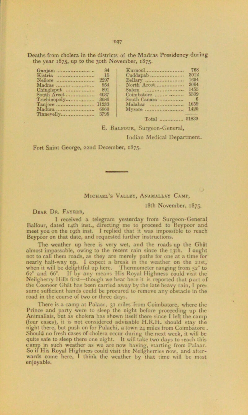 Deaths from cholera in the districts of the Madras Presidency during the year 1875, UP t0 the 30th November, 1875. Gan jam 84 Kistria 15 Nellore 2297 Madras .... 954 Chingleput South Arcot 891 4037 Trichinopoly Tanjore 11233 Madura 6860 Tinnevelly Kurnool 768 Cuddapab 3012 Bellary 1694 North A root 3064 Salem 1455 Coimbatore 5509 South Cauara 6 Malabar 1659 Mysore 1420 Total 51839 E. Balfour, Surgeon-General, Indian Medical Department. Fort Saint George, 22nd December, 1875. Michael’s Valley, Anamallay Camp, 18th November, 1875. Dear Dr. Fayrer, I received a telegram yesterday from Surgeon-General Balfour, dated 14th inst., directing me to proceed to Beypoor and meet you on the 19th inst. 1 replied that it was impossible to reach Beypoor on that date, and requested further instructions. The weather up here is very wet, and the roads up the Ghat almost impassable, owing to the recent rain since the 13th. I ought not to call them roads, as they are merely paths for one at a time for nearly half-way up. I expect a break in the weather on the 21st, when it will be delightful up here. Thermometer ranging from 52“ to 62° and 66°. If by any means His Royal Highness could visit the Neilgherry Hills first—though we hear here it is reported that part of the Coonoor Ghat has been carried away by the late heavy rain, I pre- sume sufficient hands could be procured to remove any obstacle in the road in the course of two or three days. There is a camp at Palaar, 31 miles from Coimbatore, where the Prince and party were to sleep the night before proceeding up the Animallais, but as cholera has shown itself there since I left the camp (four cases), it is not considered advisable H.R.H. should stay the night there, but push on for Pulachi, a town 24 miles from Coimbatore . Should no fresh cases of cholera occur during the next week, it will be quite safe to sleep there one night. It will take two days to reach this camp in such weather as we are now having, starting from Palaar. So if His Royal Highness could visit the Neilgherries now, and alter- wards come here, I think the weather by that time will be most enjoyable.