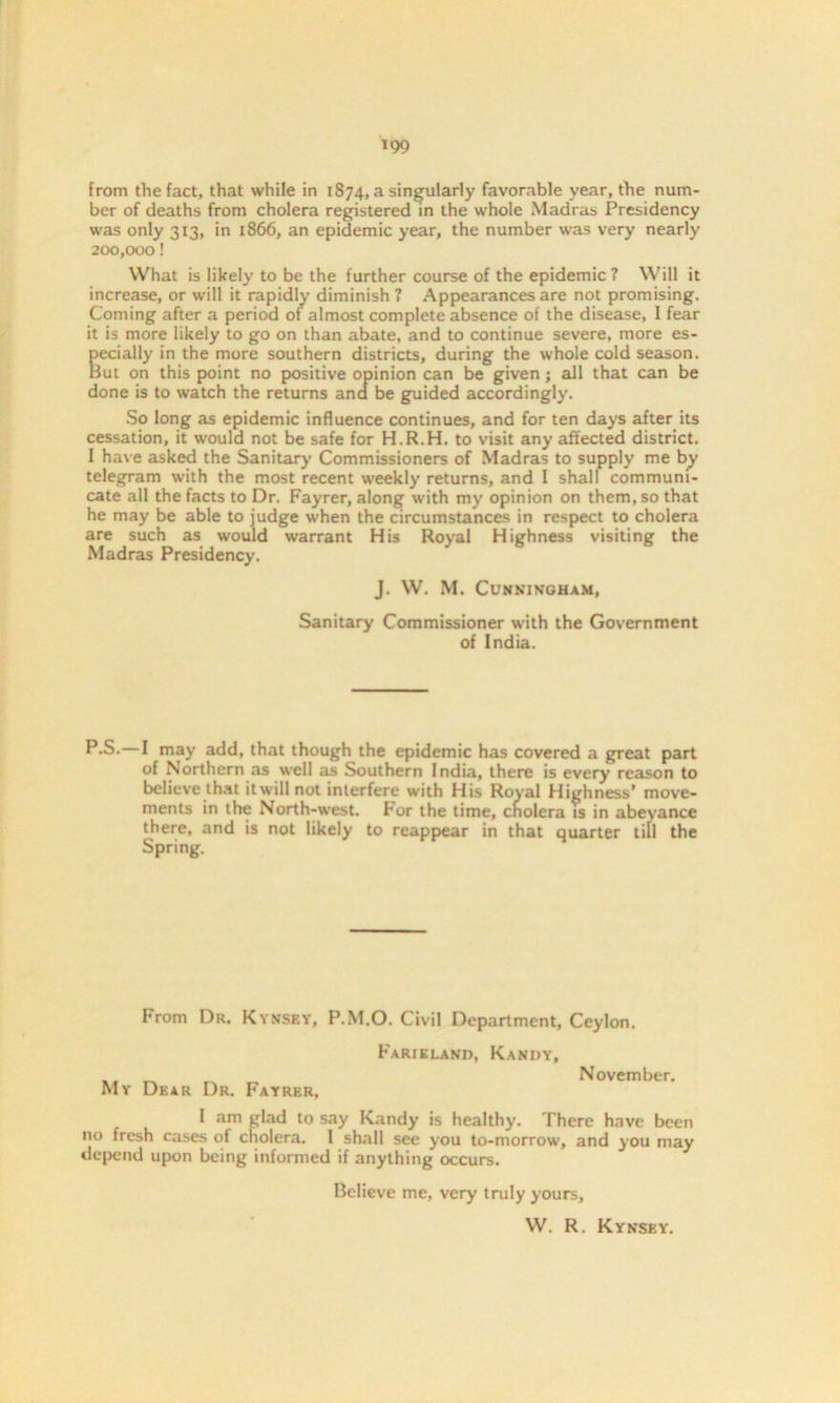 from the fact, that while in 1874, a singularly favorable year, the num- ber of deaths from cholera registered in the whole Madras Presidency was only 313, in 1866, an epidemic year, the number was very nearly 200,000! What is likely to be the further course of the epidemic ? Will it increase, or will it rapidly diminish ? Appearances are not promising. Coming after a period of almost complete absence of the disease, 1 fear it is more likely to go on than abate, and to continue severe, more es- pecially in the more southern districts, during the whole cold season. But on this point no positive opinion can be given; all that can be done is to watch the returns and be guided accordingly. So long as epidemic influence continues, and for ten days after its cessation, it would not be safe for H.R.H. to visit any affected district. I have asked the Sanitary Commissioners of Madras to supply me by telegram with the most recent weekly returns, and I shall communi- cate all the facts to Dr. Fayrer, along with my opinion on them, so that he may be able to judge when the circumstances in respect to cholera are such as would warrant His Royal Highness visiting the Madras Presidency. J. W. M. Cunningham, Sanitary Commissioner with the Government of India. P-S.—I may add, that though the epidemic has covered a great part of Northern as well as Southern India, there is every reason to believe that itwillnot interfere with His Royal Highness’ move- ments in the North-west. For the time, cholera is in abeyance there, and is not likely to reappear in that quarter till the Spring. From Dr. Kynsey, P.M.O. Civil Department, Ceylon. My Dear Dr. Fayrer, Farieland, Kandy, November. I am glad to say Kandy is healthy. There have been no fresh cases of cholera. I shall see you to-morrow, and you may depend upon being informed if anything occurs. Believe me, very truly yours, W. R. Kynsey.