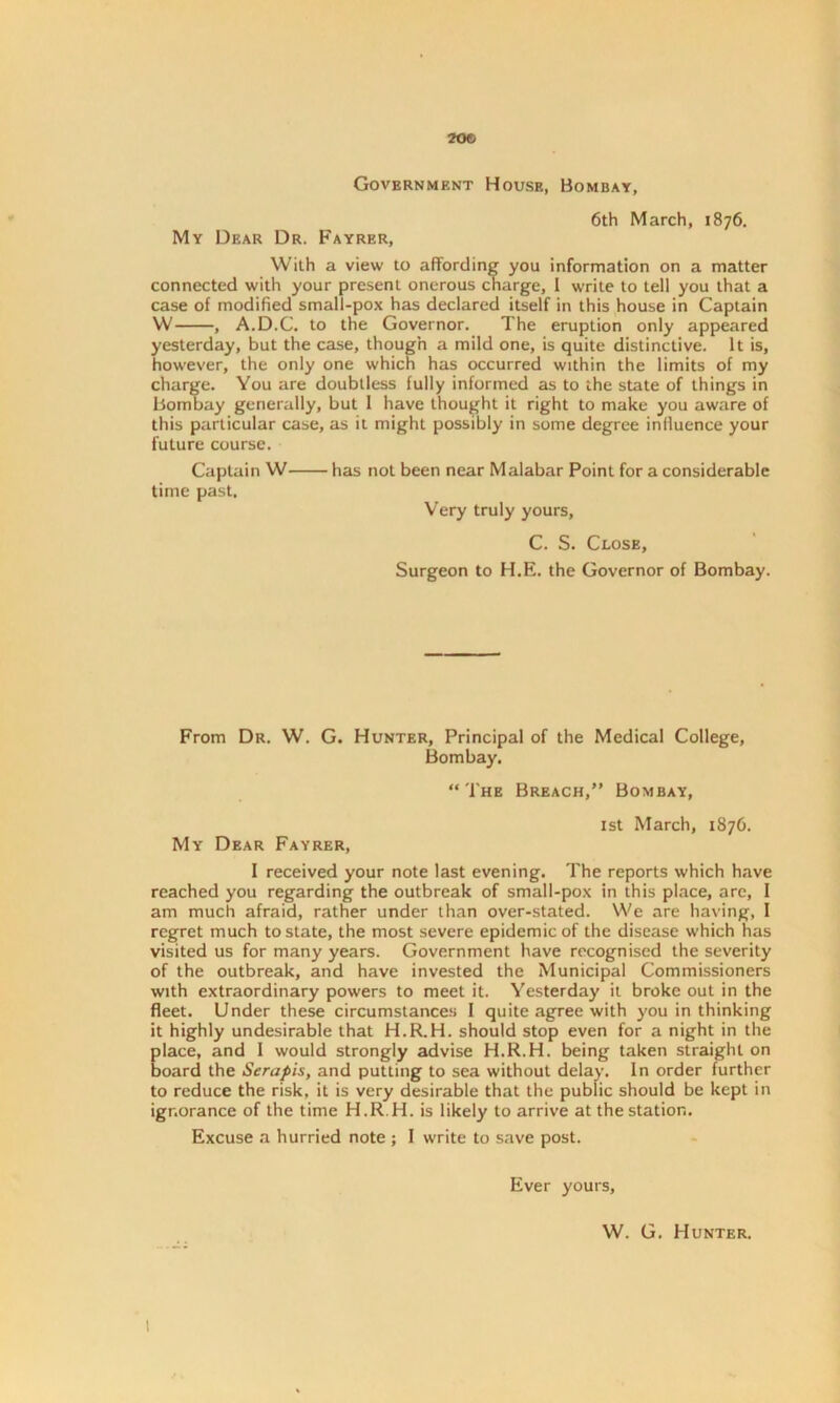 20© Government House, Bombay, 6th March, 1876. My Dear Dr. Fayrer, With a view to affording you information on a matter connected with your present onerous charge, I write to tell you that a case of modified small-pox has declared itself in this house in Captain W , A.D.C. to the Governor. The eruption only appeared yesterday, but the case, though a mild one, is quite distinctive. It is, however, the only one which has occurred within the limits of my charge. You are doubtless fully informed as to the state of things in Bombay generally, but I have thought it right to make you aware of this particular case, as it might possibly in some degree influence your future course. Captain W time past. has not been near Malabar Point for a considerable Very truly yours, C. S. Close, Surgeon to H.E. the Governor of Bombay. From Dr. W. G. Hunter, Principal of the Medical College, Bombay. “The Breach,” Bombay, 1st March, 1876. My Dear Fayrer, I received your note last evening. The reports which have reached you regarding the outbreak of small-pox in this place, are, I am much afraid, rather under than over-stated. We are having, I regret much to state, the most severe epidemic of the disease which has visited us for many years. Government have recognised the severity of the outbreak, and have invested the Municipal Commissioners with extraordinary powers to meet it. Yesterday it broke out in the fleet. Under these circumstances I quite agree with you in thinking it highly undesirable that H.R.H. should stop even for a night in the place, and I would strongly advise H.R.H. being taken straight on board the Serapis, and putting to sea without delay. In order further to reduce the risk, it is very desirable that the public should be kept in ignorance of the time H.R.H. is likely to arrive at the station. Excuse a hurried note ; I write to save post. Ever yours, W. G. Hunter. !