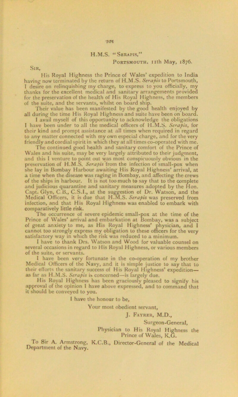 ?o\ H.M.S. “Serapis,” Portsmouth, nth May, 1876. Sir, His Royal Highness the Prince of Wales’ expedition to India having now terminated by the return of H.M.S. Serapis to Portsmouth, 1 desire on relinquishing my charge, to express to you officially, my thanks for the excellent medical and sanitary arrangements provided for the preservation of the health of His Royal Highness, the members of the suite, and the servants, whilst on board ship. Their value has been manifested by the good health enjoyed by all during the time His Royal Highness and suite have been on board. I avail myself of this opportunity to acknowledge the obligations I have been under to all the medical officers of H.M.S. Serapis, for their kind and prompt assistance at all times when required in regard to any matter connected with my own especial charge, and for the very friendly and cordial spirit in which they at all times co-operated with me. The continued good health and sanitary comfort of the Prince of Wales and his suite, may be very largely attributed to their judgment, and this I venture to point out was most conspicuously obvious in the preservation of H.M.S. Serapis from the infection of small-pox when she lay in Bombay Harbour awaiting His Royal Highness’ arrival, at a time when the disease was raging in Bombay, and affecting the crews of the ships in harbour. It is not too much to say that to the complete and judicious quarantine and sanitary measures adopted by the Hon. Capt. Glyn, C B„ C.S.I., at the suggestion of Dr. Watson, and the Medical Officers, it is due that H.M.S. Serapis was preserved from infection, and that His Royal Highness was enabled to embark with comparatively little risk. The occurrence of severe epidemic small-pox at the time of the Prince of Wales’ arrival and embarkation at Bombay, was a subject of great anxiety to me, as His Royal Highness’ physician, and 1 cannot too strongly express my obligation to these officers for the very satisfactory way in which the risk was reduced to a minimum. I have to thank Drs. Watson and Wood for valuable counsel on several occasions in regard to His Royal Highness, or various members of the suite, or servants. I have been very fortunate in the co-operation of my brother Medical Officers of the Navy, and it is simple justice to say that to their efforts the sanitary success of His Royal Highness’ expedition— as far as H.M.S. Serapis is approval of the opinion 1 h it should be conveyed to you. Your most obedient servant, J. Fayrkr, M.D., Surgeon-General, Physician to His Royal Highness the Prince of Wales, K.G. To Sir A. Armstrong, K.C.B., Director-General of the Medical Department of the Navy. His Royal Highness 1 have the honour to be,