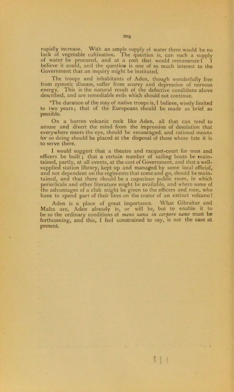rapidly increase. With an ample supply of water there would be no lack of vegetable cultivation. The question is, can such a supply of water be procured, and at a cost that would remunerate f I believe it could, and the question is one of so much interest to the Government that an inquiry might be instituted. The troops and inhabitants of Aden, though wonderfully free from zymotic disease, suffer from scurvy and depression of nervous energy. This is the natural result of the defective conditions above described, and are remediable evils which should not continue. *The duration of the stay of native troops is, I believe, wisely limited to two years; that of the Europeans should be made as brief as possible. On a barren volcanic rock like Aden, all that can tend to amuse and divert the mind from the impression of desolation that everywhere meets the eye, should be encouraged, and rational means for so doing should be placed at the disposal of those whose fate it is to serve there. I would suggest that a theatre and racquet-court for men and officers be built; that a certain number of sailing boats be main- tained, partly, at all events, at the cost of Government, and that a well- supplied station library, kept up and managed by some local official, and not dependent on the regiments that come and go, should be main- tained, and that there should be a capacious public room, in which periodicals and other literature might be available, and where some of the advantages of a club might be given to the officers and men, who have to spend part of their lives on the crater of an extinct volcano! Aden is a place of great importance. What Gibraltar and Malta are, Aden already is, or will be, but to enable it to be so the ordinary conditions of mens Sana in corpore sano must be forthcoming, and this, I feel constrained to say, is not the case at present. t