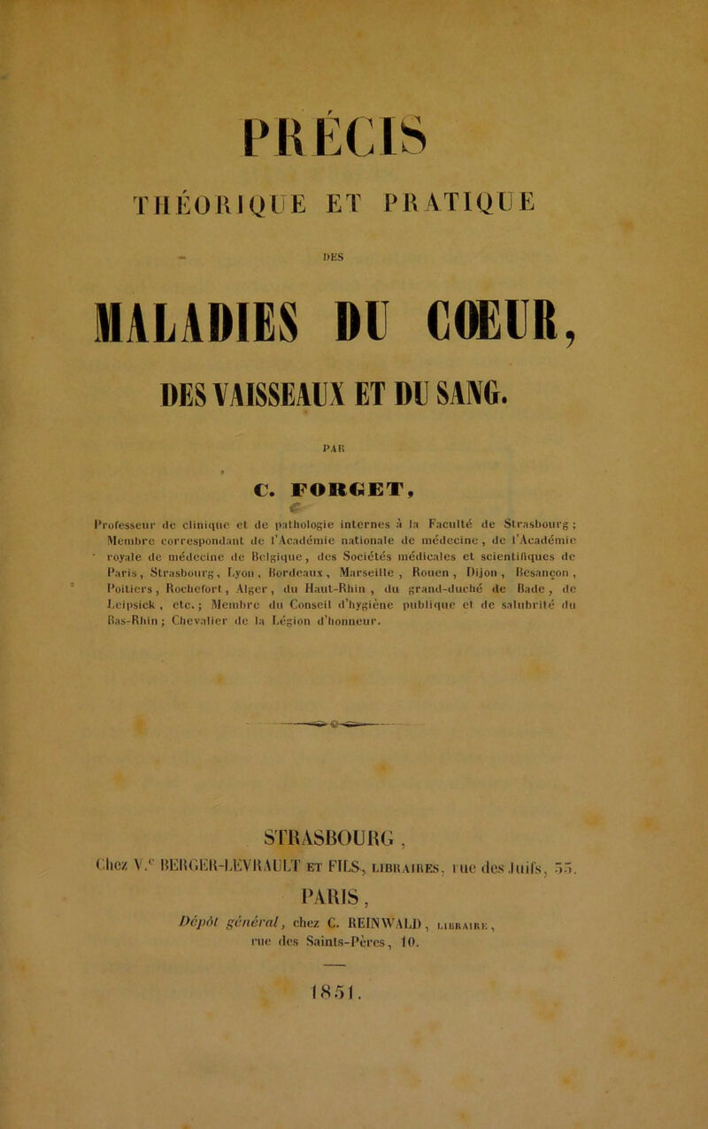 THÉORIQUE ET PRATIQUE DES MALADIES DU COEUR, DUS VAISSEAUX ET DU SANG. PAR » C. FORCJET, G Professeur de clinique et de pathologie internes à la Faculté de Strasbourg ; Membre correspondant de l’Académie nationale de médecine , de l’Académie ' royale de médecine de Belgique, des Sociétés médicales et scientifiques de Paris, Strasbourg, Lyon, Bordeaux, Marseille, Rouen, Dijon, Besançon, Poitiers, Rochefort, Alger , du Haut-Rhin , du grand-duché de Bade , de Leipsick , etc. ; Membre du Conseil d’hygiène publique et de salubrité du Bas-Rhin; Chevalier de la Légion d’honneur. STRASBOURG , Chez V.0 BliUGEK-MiVKAULT et FILS, libraires, me des Juifs, PARIS, Dépôt général, chez C. REIN AV ALI), libraire, rue des Sainls-Pères, 10. 1851.