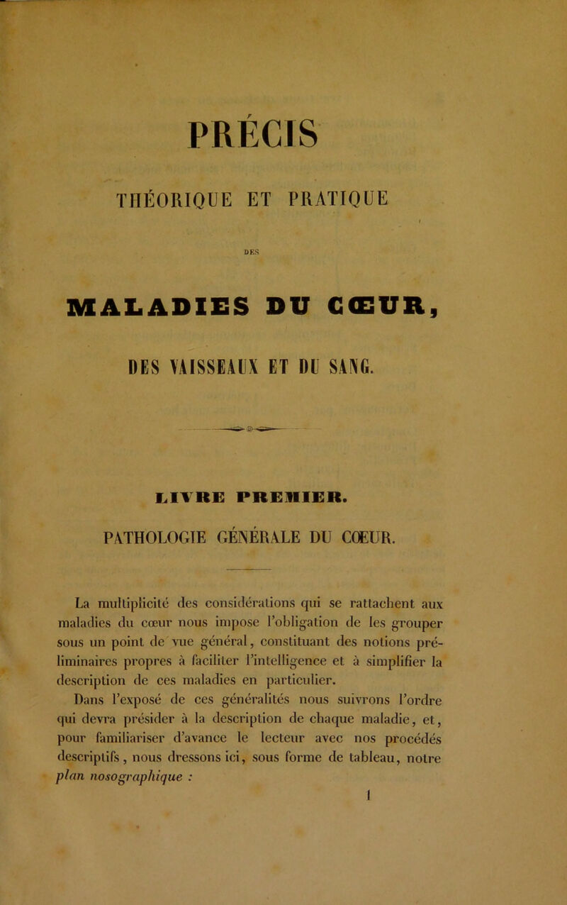 THÉORIQUE ET PRATIQUE » DES MALADIES DU CŒUR, DES VAISSEAUX ET DE SANG. LIVRE PREMIER. PATHOLOGIE GÉNÉRALE DU CŒUR. La multiplicité des considérations qui se rattachent aux maladies du cœur nous impose l’obligation de les grouper sous un point de vue général, constituant des notions pré- liminaires propres à faciliter l’intelligence et à simplifier la description de ces maladies en particulier. Dans l’exposé de ces généralités nous suivrons l’ordre qui devra présider à la description de chaque maladie, et, pour familiariser d’avance le lecteur avec nos procédés descriptifs, nous dressons ici, sous forme de tableau, notre plan nosographique :