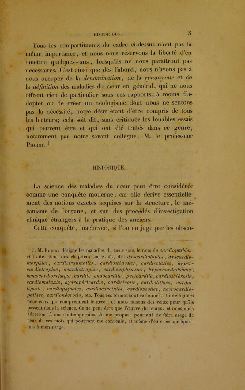 HISTORIQUE» Tous les compartiments du cadre ci-dessus n’ont pas la même importance, et nous nous réservons la liberté d’en omettre quelques-uns, lorsqu’ils ne nous paraîtront pas nécessaires. C’est ainsi que dès l’abord, nous n’avons pas a nous occuper de la dénomination, de la synonymie et de la définition des maladies du cœur en général, qui ne nous offrent rien de particulier sous ces rapports, à moins d’a- dopter ou de créer un néologisme dont nous ne sentons pas la nécessité, noLre désir étant d’être compris de tous les lecteurs; cela soit dit, sans critiquer les louables essais qui peuvent être et qui ont été tentés dans ce genre, notamment par notre savant collègue, M. le professeur PlORRY.1 HISTORIQUE. La science des maladies du cœur peut être considérée comme une conquête moderne; car elle dérive essentielle- ment des notions exactes acquises sur la structure, le mé- canisme de l’organe, et sur des procédés d’investigation clinique étrangers à la pratique des anciens. Cette conquête, inachevée, si l’on en juge par les obscu- I. M. Piorry désigne les maladies du cœur sous le nom de cardiopathies, et traite, dans des chapitres successifs, des dyscardiotopies, dyscardio- morphies, cardiatraumaties, cardiosténosies, cardiectasies, hyper- cardiolrophie, acardiolrophic, cardiemphraxies, hypercardiohèmie , liemocardiorrhagie, cardite, endocardite, péricardite, cardiosclérosie, cardiomalaxic, hydropéricardie, cardielcosie, cardiolitliies, cardio- liposie, cardiophymies, cardiocarcinies, cardiozoolies, nèvrocardio- pathies, cardionécrosie, etc. Tous ces termes sont rationnels et intelligibles pour ceux qui comprennent le grec, et nous faisons des vœux pour qu’ils passent dans la science. Ce ne peut être que l’œuvre du temps, et nous nous adressons à nos contemporains. Je me propose pourtant de faire usage de ceux de ces mots qui pourront me convenir, et même d’en créer quelques- uns à mon usage.