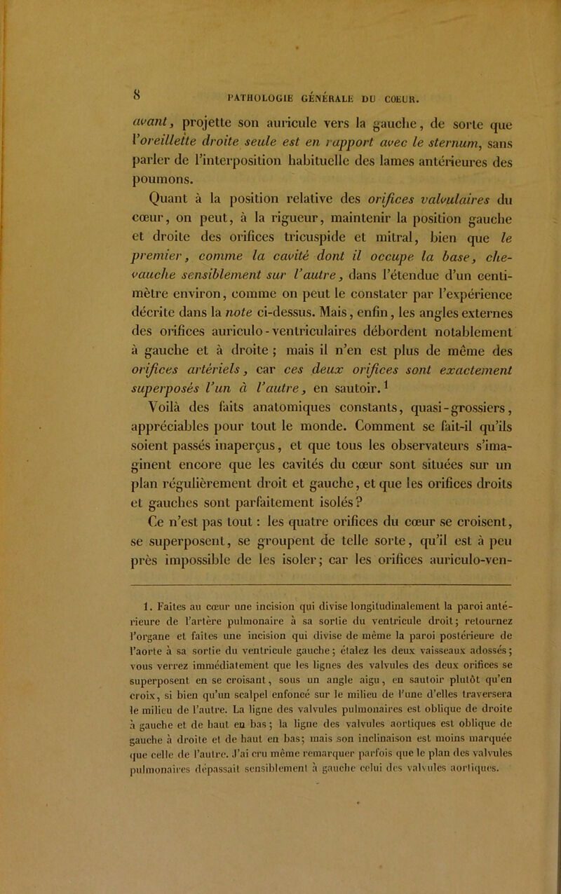 avant, projette son auricule vers la gauche, de sorte que l1oreillette droite seule est en rapport avec le sternum, sans parler de l’interposition habituelle des lames antérieures des poumons. Quant à la position relative des orifices valvulaires du cœur, on peut, à la rigueur, maintenir la position gauche et droite des orifices tricuspide et mitral, bien que le premier, comme la cavité dont il occupe la base, che- vauche sensiblement sur l’autre, dans l’étendue d’un centi- mètre environ, comme on peut le constater par l’expérience décrite dans la note ci-dessus. Mais, enfin, les angles externes des orifices auriculo - ventriculaires débordent notablement à gauche et à droite ; mais il n’en est plus de meme des orifees artériels, car ces deux orifices sont exactement superposés l’un à l’autre, en sautoir.1 Voilà des faits anatomiques constants, quasi - grossiers, appréciables pour tout le monde. Comment se fait-il qu’ils soient passés inaperçus, et que tous les observateurs s’ima- ginent encore que les cavités du cœur sont situées sur un plan régulièrement droit et gauche, et que les orifices droits et gauches sont parfaitement isolés? Ce n’est pas tout : les quatre orifices du cœur se croisent, se superposent, se groupent de telle sorte, qu’il est à peu près impossible de les isoler; car les orifices auriculo-ven- 1. Faites au cœur une incision qui divise longitudinalement la paroi anté- rieure de l’artère pulmonaire à sa sortie du ventricule droit; retournez l’organe et faites une incision qui divise de même la paroi postérieure de l’aorte à sa sortie du ventricule gauche; étalez les deux vaisseaux adossés; vous verrez immédiatement que les lignes des valvules des deux orifices se superposent en se croisant, sous un angle aigu, en sautoir plutôt qu’en croix, si bien qu’un scalpel enfoncé sur le milieu de l’une d’elles traversera le milieu de l’autre. La ligne des valvules pulmonaires est oblique de droite à gauche et de haut en bas ; la ligne des valvules aortiques est oblique de gauche à droite et de haut en bas; mais son inclinaison est moins marquée (jue celle de l’autre. J’ai cru même remarquer parfois que le plan des valvules pulmonaires dépassait sensiblement à gauche celui des valvules aortiques.