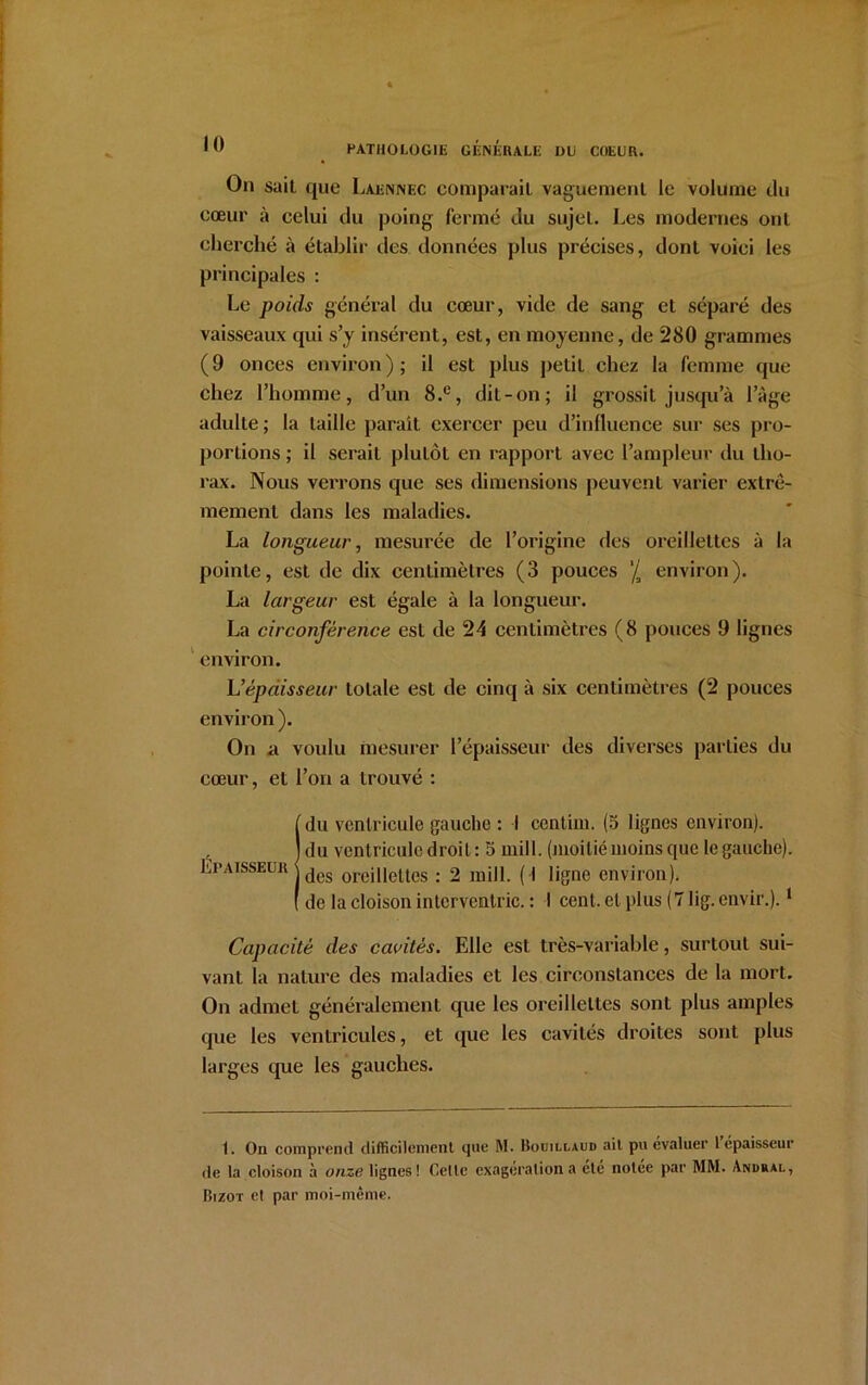 On sait que Laennec comparait vaguement le volume du cœur à celui du poing fermé du sujet. Les modernes ont cherché à établir des données plus précises, dont voici les principales : Le poids général du cœur, vide de sang et séparé des vaisseaux qui s’y insèrent, est, en moyenne, de 280 grammes (9 onces environ); il est plus petit chez la femme que chez l’homme, d’un 8.e, dit-on; il grossit jusqu’à l’àge adidte; la taille paraît exercer peu d’influence sur ses pro- portions ; il serait plutôt en rapport avec l’ampleur du tho- rax. Nous verrons que ses dimensions peuvent varier extrê- mement dans les maladies. La longueur, mesurée de l’origine des oreillettes à la pointe, est de dix centimètres (3 pouces ’/a environ). La largeur est égale à la longueur. La circonférence est de 24 centimètres (8 pouces 9 lignes environ. h’épaisseur totale est de cinq à six centimètres (2 pouces environ ). On a voulu mesurer l’épaisseur des diverses parties du cœur, et l’on a trouvé : !du ventricule gauche : I centirn. (3 lignes environ), du ventricule droit: 5 mill. (moitié moins que le gauche), des oreillettes : 2 mill. ( I ligne environ), de la cloison intcrventric. : I cent, et plus (7 lig. envir.).1 Capacité des cavités. Elle est très-variable, surtout sui- vant la nature des maladies et les circonstances de la mort. On admet généralement que les oreillettes sont plus amples que les ventricules, et que les cavités droites sont plus larges que les gauches. 1. On comprend difficilement que M. Bouillaud ait pu évaluer 1 épaisseur de la cloison à onze lignes! Celte exagération a été notée par MM. Andral, Bizot et par moi-même.