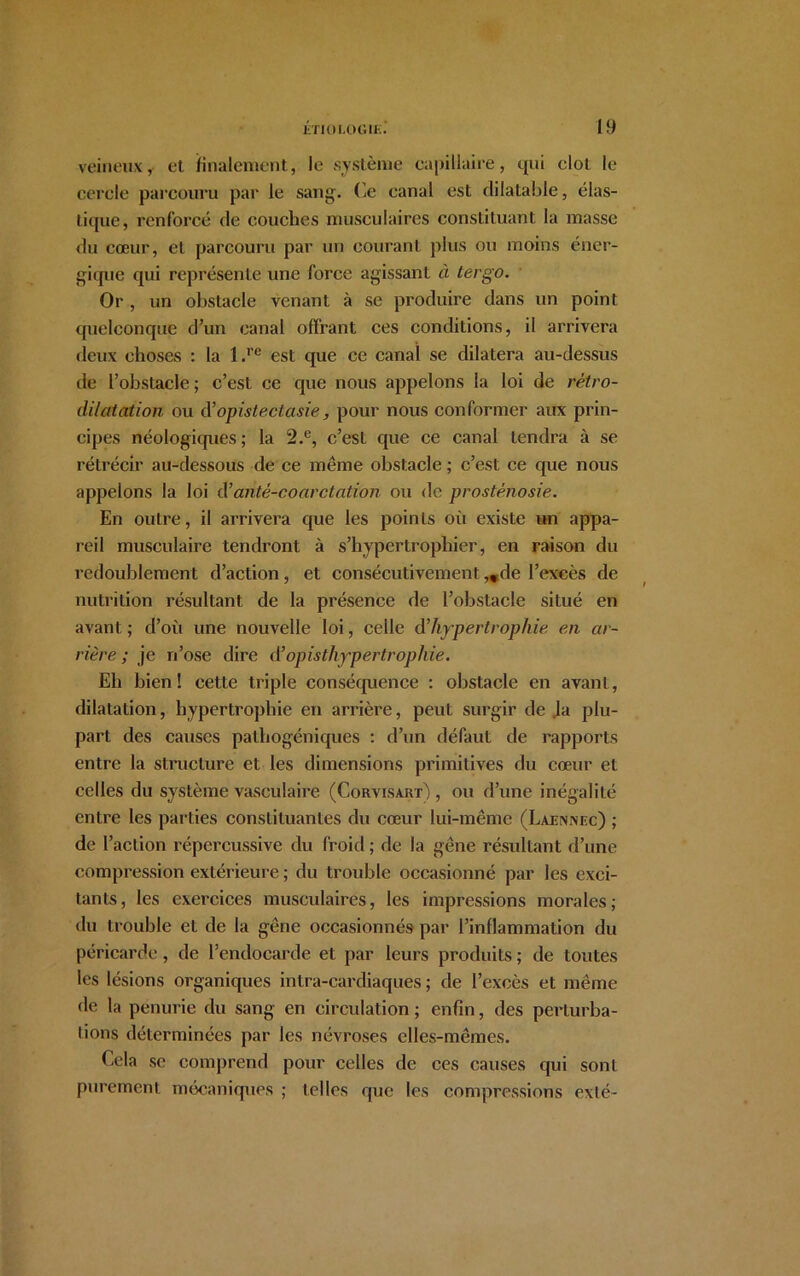 veineux, et finalement., le système capillaire, qui clôt le cercle parcouru par le sang. Ce canal est dilatable, élas- tique, renforcé de couches musculaires constituant la masse du cœur, et parcouru par un courant plus ou moins éner- gique qui représente une force agissant à tergo. Or , un obstacle venant à se produire dans un point quelconque d’un canal offrant ces conditions, il arrivera deux choses : la l.re est que ce canal se dilatera au-dessus de l’obstacle; c’est ce que nous appelons la loi de rétro- dilatation ou d’opistectasie, pour nous conformer aux prin- cipes néologiques ; la 2.c, c’est que ce canal tendra à se rétrécir au-dessous de ce même obstacle ; c’est ce que nous appelons la loi à’antê-coarctation ou de prosténosie. En outre, il arrivera que les points où existe un appa- reil musculaire tendront à s’hypertrophier, en raison du redoublement d’action, et consécutivement ,*de l’excès de nutrition résultant de la présence de l’obstacle situé en avant; d’où une nouvelle loi, celle d hypertrophie en ar- rière; je n’ose dire d’opisthypertrop/lie. Eh bien! cette triple conséquence : obstacle en avant, dilatation, hypertrophie en arrière, peut surgir de .la plu- part des causes pathogéniques : d’un défaut de rapports entre la structure et les dimensions primitives du cœur et celles du système vasculaire (Corvisart) , ou d’une inégalité entre les parties constituantes du cœur lui-même (Laennec) ; de l’action répercussive du froid ; de la gêne résultant d’une compression extérieure ; du trouble occasionné par les exci- tants, les exercices musculaires, les impressions morales; du trouble et de la gêne occasionnés par l’inflammation du péricarde, de l’endocarde et par leurs produits ; de toutes les lésions organiques intra-cardiaques ; de l’excès et même de la pénurie du sang en circulation ; enfin, des perturba- tions déterminées par les névroses elles-mêmes. Ecla sc comprend pour celles de ces causes qui sont purement mécaniques ; telles que les compressions exté-