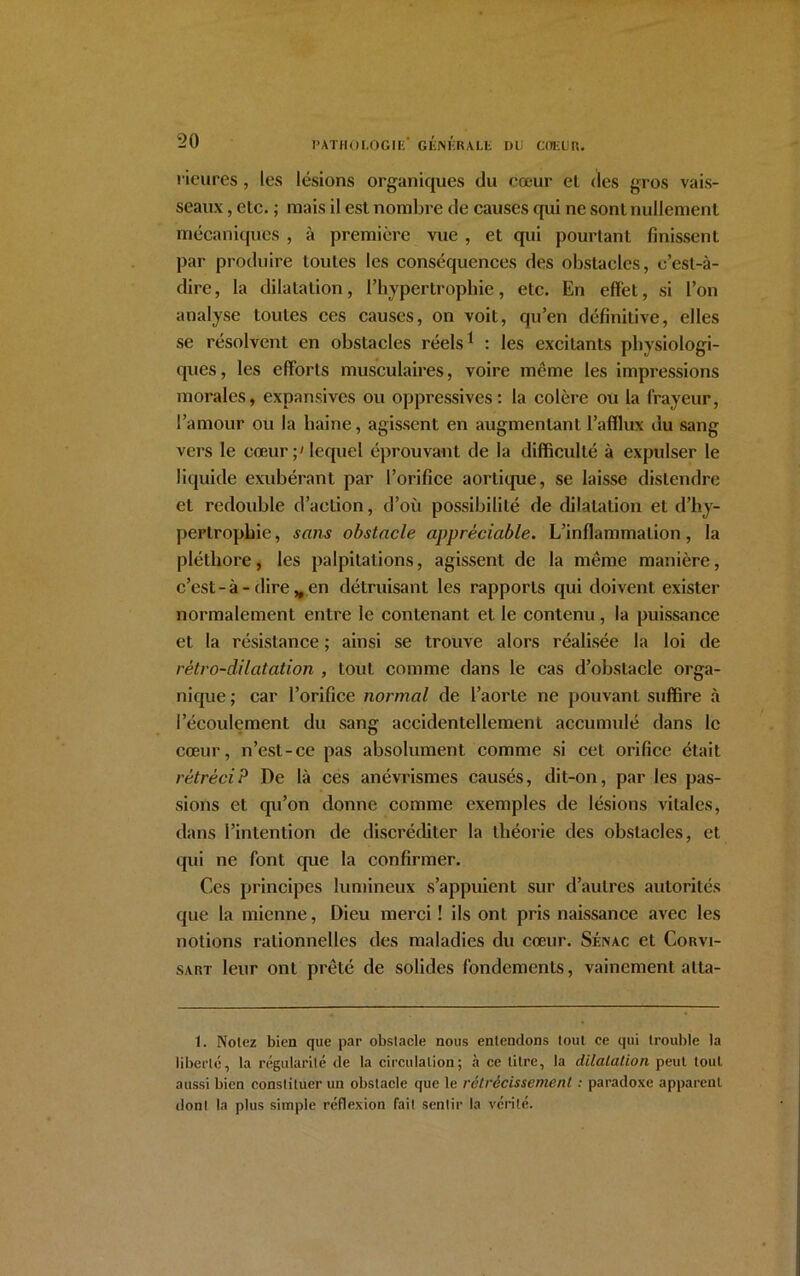 rieures, les lésions organiques du cœur el des gros vais- seaux , elc. ; mais il est nombre de causes qui ne sont nullement mécaniques , à première vue , et qui pourtant finissent par produire toutes les conséquences des obstacles, c’est-à- dire, la dilatation, l’hypertrophie, etc. En effet, si l’on analyse toutes ces causes, on voit, qu’en définitive, elles se résolvent en obstacles réels1 : les excitants physiologi- ques , les efforts musculaires, voire meme les impressions morales, expansives ou oppressives: la colère ou la frayeur, l’amour ou la haine, agissent en augmentant l’afflux du sang vers le cœur;' lequel éprouvant de la difficulté à expulser le liquide exubérant par l’orifice aortique, se laisse distendre el redouble d’action, d’où possibilité de dilatation et d’hy- pertrophie , sans obstacle appréciable. L’inflammation, la pléthore, les palpitations, agissent de la meme manière, c’est-à - dire „ en détruisant les rapports qui doivent exister normalement entre le contenant et le contenu, la puissance et la résistance ; ainsi se trouve alors réalisée la loi de rétro-dilatation , tout comme dans le cas d’obstacle orga- nique ; car l’orifice normal de l’aorte ne pouvant suffire à l’écoulement du sang accidentellement accumulé dans le cœur, n’est-ce pas absolument comme si cet orifice était rétréciP De là ces anévrismes causés, dit-on, par les pas- sions et qu’on donne comme exemples de lésions vitales, dans l’intention de discréditer la théorie des obstacles, et qui ne font que la confirmer. Ces principes lumineux s’appuient sur d’autres autorités que la mienne, Dieu merci ! ils ont pris naissance avec les notions rationnelles des maladies du cœur. Sénac et Corvi- sart leur ont prêté de solides fondements, vainement alta- i. Notez bien que par obstacle nous entendons tout ce qui trouble la liberté, la régularité de la circulation; à ce litre, la dilatation peut tout aussi bien constituer un obstacle que le rétrécissement : paradoxe apparent donl la plus simple réflexion fait sentir la vérité.