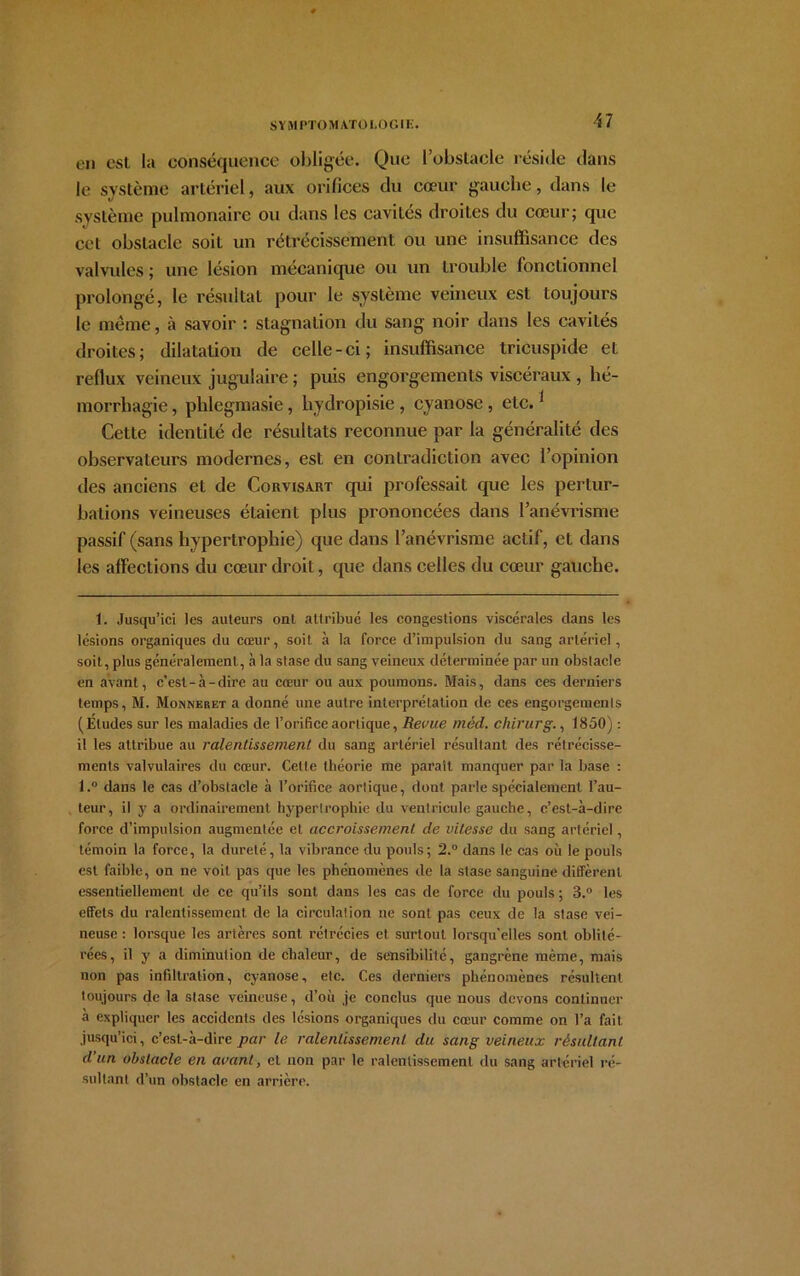 ■17 en est la conséquence obligée. Que l’obstacle réside dans le système artériel, aux orifices du cœur gauche, dans le système pulmonaire ou dans les cavités droites du cœur; que cet obstacle soiL un rétrécissement ou une insuffisance des valvules ; une lésion mécanique ou un trouble fonctionnel prolongé, le résultat pour le système veineux est toujours le même, à savoir : stagnation du sang noir dans les cavités droites; dilatation de celle-ci; insuffisance tricuspide et reflux veineux jugulaire ; puis engorgements viscéraux , hé- morrhagie , plilegmasie, hydropisie , cyanose , etc.1 Cette identité de résultats reconnue par la généralité des observateurs modernes, est en contradiction avec l’opinion des anciens et de Corvisart qui professait que les pertur- bations veineuses étaient plus prononcées dans l’anévrisme passif (sans hypertrophie) que dans l’anévrisme actif, et dans les affections du cœur droit, que dans celles du cœur gauche. 1. Jusqu’ici les auteurs ont attribué les congestions viscérales dans les lésions organiques du cœur, soit à la force d’impulsion du sang artériel, soit, plus généralement,, à la stase du sang veineux déterminée par un obstacle en avant, c’est-à-dire au cœur ou aux poumons. Mais, dans ces derniers temps, M. Monneret a donné une autre interprétation de ces engorgements (Éludes sur les maladies de l’orifice aortique, Revue méd. chirurg., 1850) : il les attribue au ralentissement du sang artériel résultant des rétrécisse- ments valvulaires du cœur. Cette théorie me parait manquer par la base : l.° dans le cas d’obstacle à l’orifice aortique, dont parle spécialement l’au- teur, il y a ordinairement hypertrophie du ventricule gauche, c’est-à-dire force d’impulsion augmentée et accroissement de vitesse du sang artériel, témoin la force, la dureté, la vibrance du pouls; 2.° dans le cas où le pouls est faible, on ne voit pas que les phénomènes de la stase sanguine diffèrent essentiellement de ce qu’ils sont dans les cas de force du pouls ; 3.° les effets du ralentissement de la circulation ne sont pas ceux de la stase vei- neuse : lorsque les artères sont rétrécies et surtout lorsqu’elles sont oblité- rées, il y a diminution de chaleur, de sensibilité, gangrène même, mais non pas infiltration, cyanose, etc. Ces derniers phénomènes résultent toujours de la stase veineuse, d’où je conclus que nous devons continuer à expliquer les accidents des lésions organiques du cœur comme on l’a fait jusqu’ici, c’est-à-dire par le ralentissement du sang veineux résultant d’un obstacle en avant, et non par le ralentissement du sang artériel ré- sultant d’un obstacle en arrière.