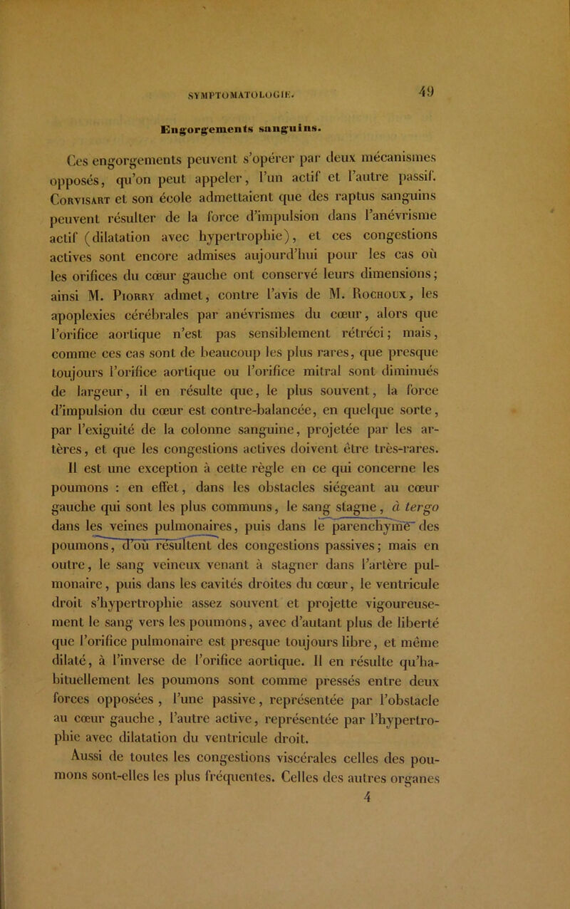 Engorgements sanguins. Ces engorgements peuvent s’opérer par deux mécanismes opposés, qu’on peut appeler, 1 un actif et I autre passif. Corvisàrt et son école admettaient que des raptus sanguins peuvent résulter de la force d’impulsion dans l’anévrisme actif (dilatation avec hypertrophie), et ces congestions actives sont encore admises aujourd’hui pour les cas où les orifices du cœur gauche ont conservé leurs dimensions; ainsi M. Piorry admet, contre l’avis de M. Rochoux, les apoplexies cérébrales par anévrismes du cœur, alors que l’orifice aortique n’est pas sensiblement rétréci ; mais, comme ces cas sont de beaucoup les plus rares, que presque toujours l’orifice aortique ou l’orifice mitral sont diminués de largeur, il en résulte que, le plus souvent, la force d’impulsion du cœur est contre-balancée, en quelque sorte, par l’exiguité de la colonne sanguine, projetée par les ar- tères , et que les congestions actives doivent être très-rares. 11 est une exception à cette règle en ce qui concerne les poumons : en effet, dans les obstacles siégeant au cœur gauche qui sont les plus communs, le sang stagne, à tergo dans les veines pulmonaires, puis dans le parenchymedes poumons7 d’ou résultent des congestions passives; mais en outre, le sang veineux venant à stagner dans l’artère pul- monaire, puis dans les cavités droites du cœur, le ventricule droit s’hypertropliie assez souvent et projette vigoureuse- ment le sang vers les poumons, avec d’autant plus de liberté que l’orifice pulmonaire est presque toujours libre, et même dilaté, à l’inverse de l’orifice aortique. 11 en résulte qu’ha- bituellement les poumons sont comme pressés entre deux forces opposées , l’une passive, représentée par l’obstacle au cœur gauche , l’autre active, représentée par l’hypertro- phie avec dilatation du ventricule droit. Aussi de toutes les congestions viscérales celles des pou- mons sont-elles les plus fréquentes. Celles des autres organes 4