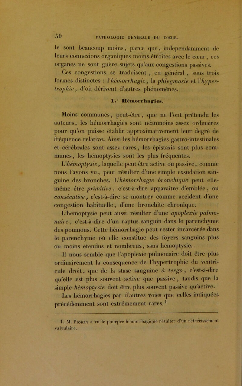 le sont beaucoup moins, parce que, indépendamment de leurs connexions organiques moins étroites avec le cœur, ces organes ne sont guère sujets qu’aux congestions passives. Ces congestions se traduisent , en général , sous trois formes distinctes : Y hémorrhagie, la phlegmasie et Vhyper- trophie, d’où dérivent d’autres phénomènes. l.° Iléinorrliagiefi, Moins communes, peut-être, que ne l’ont prétendu les auteurs, les hémorrhagies sont néanmoins assez ordinaires pour qu’on puisse établir approximativement leur degré de fréquence relative. Ainsi les hémorrhagies gastro-intestinales et cérébrales sont assez rares, les épistaxis sont plus com- munes, les hémoptysies sont les plus fréquentes. L’hémoptysie, laquelle peut être active ou passive, comme nous l’avons vu, peut résulter d’une simple exsudation san- guine des bronches. L'hémorrhagie bronchique peut elle- même être primitive, c’est-à-dire apparaitre d’emblée, ou consécutive, c’est-à-dire se montrer comme accident d’une congestion habituelle, d’une bronchite chronique. L’hémoptysie peut aussi résulter d’une apoplexie pulmo- naire, c’est-à-dire d’un raptus sanguin dans le parenchyme des poumons. Cette hémorrhagie peut rester incarcérée dans le parenchyme où elle constitue des foyers sanguins plus ou moins étendus et nombreux, sans hémoptysie. Il nous semble que l’apoplexie pulmonaire doit être plus ordinairement la conséquence de l’hypertrophie du ventri- cule droit, que de la stase sanguine à ter go, c’est-à-dire qu’elle est plus souvent active que passive, tandis que la simple hémoptysie doit être plus souvent passive qu’active. Les hémorrhagies par d’autres voies que celles indiquées précédemment sont extrêmement rares.1 1. M. Piorry a vu le pourpre hémorrhagique résulter d’un rétrécissement valvulaire.