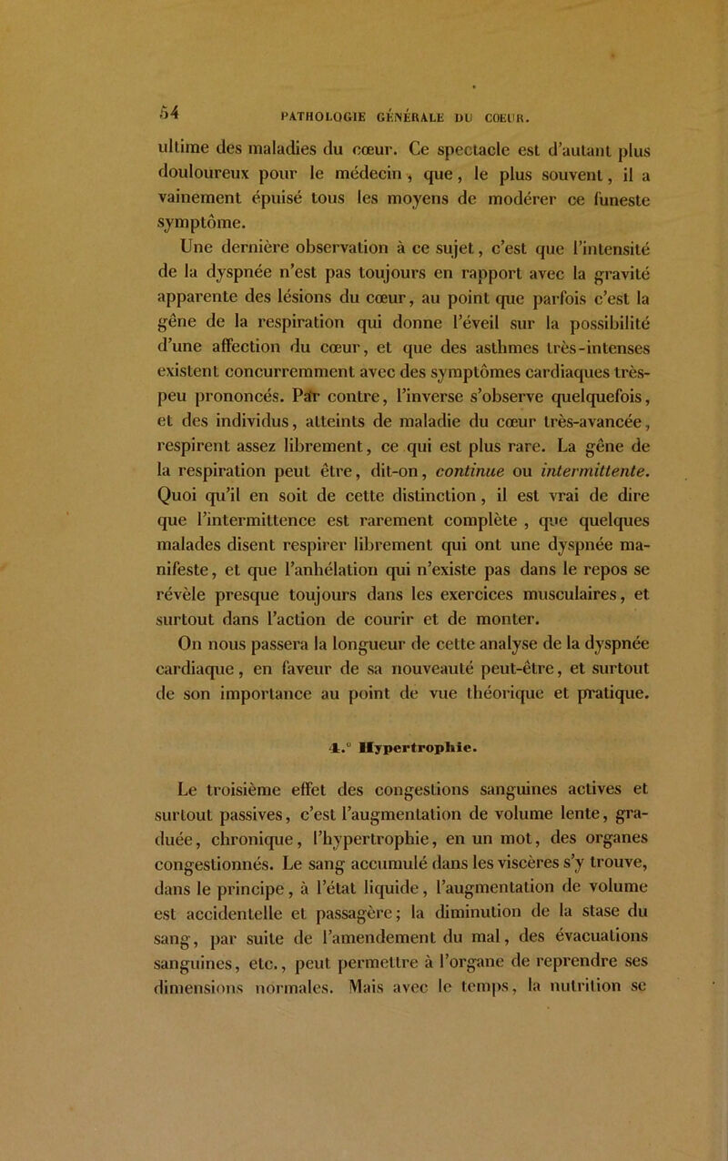 Ô4 ultime des maladies du cœur. Ce spectacle est d’autant plus douloureux pour le médecin , que, le plus souvent, il a vainement épuisé tous les moyens de modérer ce funeste symptôme. Une dernière observation à ce sujet, c’est que l’intensité de la dyspnée n’est pas toujours en rapport avec la gravité apparente des lésions du cœur, au point que parfois c’est la gêne de la respiration qui donne l’éveil sur la possibilité d’une affection du cœur, et que des asthmes très-intenses existent concurremment avec des symptômes cardiaques très- peu prononcés. Par contre, l’inverse s’observe quelquefois, et des individus, atteints de maladie du cœur très-avancée, respirent assez librement, ce qui est plus rare. La gêne de la respiration peut être, dit-on, continue ou intermittente. Quoi qu’il en soit de cette distinction, il est vrai de dire que l’intermittence est rarement complète , que quelques malades disent respirer librement qui ont une dyspnée ma- nifeste, et que l’anhélation qui n’existe pas dans le repos se révèle presque toujours dans les exercices musculaires, et surtout dans l’action de courir et de monter. On nous passera la longueur de cette analyse de la dyspnée cardiaque, en faveur de sa nouveauté peut-être, et surtout de son importance au point de vue théorique et pratique. 4;.° Hypertrophie. Le troisième effet des congestions sanguines actives et surtout passives, c’est l’augmentation de volume lente, gra- duée, chronique, l’hypertrophie, en un mot, des organes congestionnés. Le sang accumulé dans les viscères s’y trouve, dans le principe, à l’état liquide, l’augmentation de volume est accidentelle et passagère; la diminution de la stase du sang, par suite de l’amendement du mal, des évacuations sanguines, etc., peut permettre à l’organe de reprendre ses dimensions normales. Mais avec le temps, la nutrition se